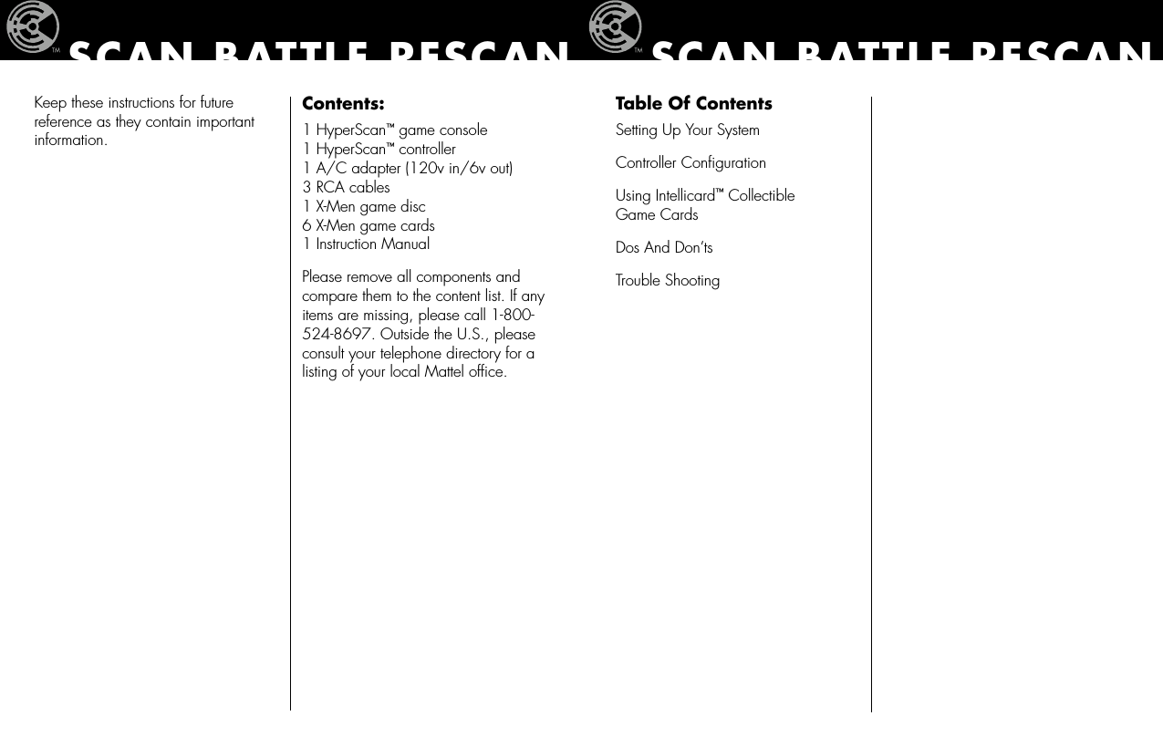 Keep these instructions for future reference as they contain important information.Contents:1 HyperScan™ game console 1 HyperScan™ controller 1 A/C adapter (120v in/6v out) 3 RCA cables 1 X-Men game disc   6 X-Men game cards 1 Instruction ManualPlease remove all components and compare them to the content list. If any items are missing, please call 1-800-524-8697. Outside the U.S., please consult your telephone directory for a listing of your local Mattel ofﬁce.SCAN BATTLE RESCANTable Of ContentsSetting Up Your SystemController ConﬁgurationUsing Intellicard™ Collectible  Game CardsDos And Don’tsTrouble ShootingSCAN BATTLE RESCAN