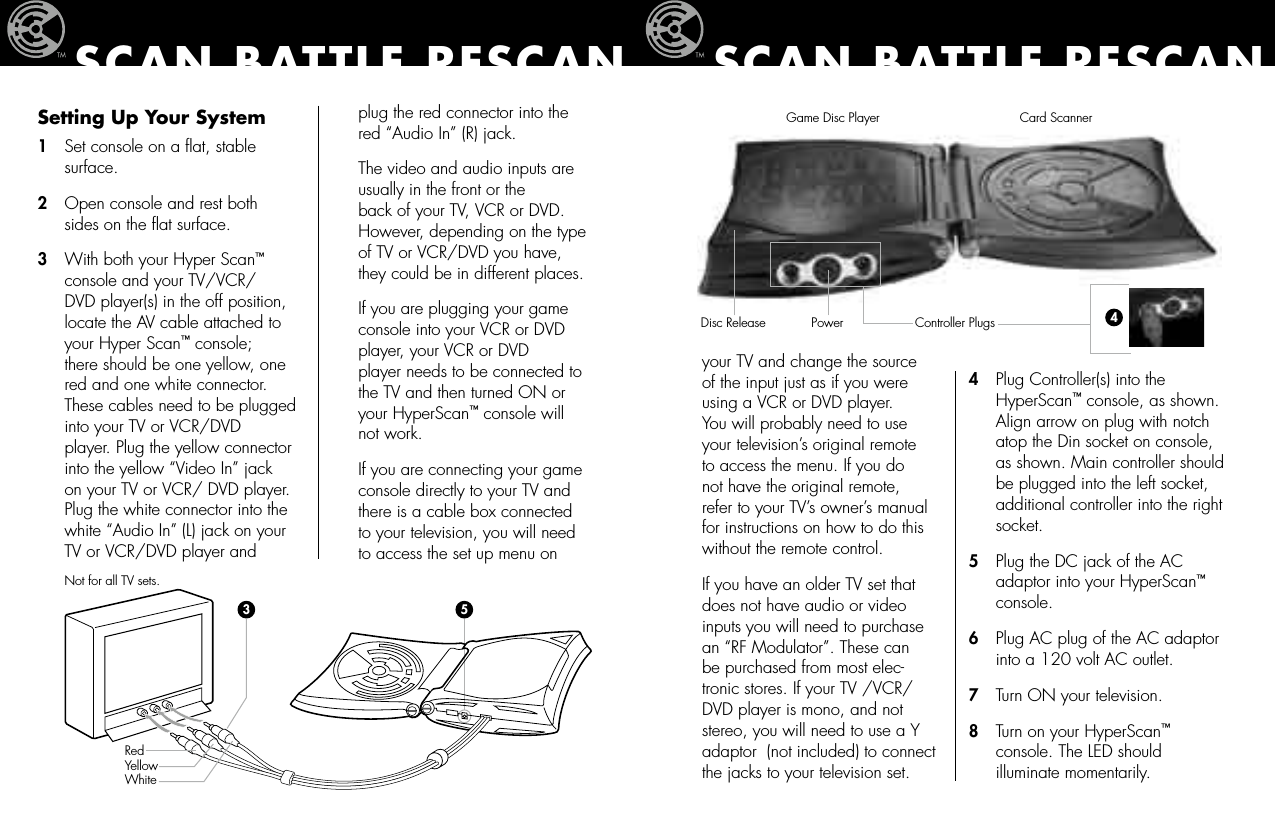 Setting Up Your System1   Set console on a ﬂat, stable     surface.2   Open console and rest both    sides on the ﬂat surface.3   With both your Hyper Scan™    console and your TV/VCR/   DVD player(s) in the off position,    locate the AV cable attached to    your Hyper Scan™ console;     there should be one yellow, one    red and one white connector.    These cables need to be plugged    into your TV or VCR/DVD    player. Plug the yellow connector    into the yellow “Video In” jack    on your TV or VCR/ DVD player.    Plug the white connector into the    white “Audio In” (L) jack on your    TV or VCR/DVD player and     plug the red connector into the    red “Audio In” (R) jack.  The video and audio inputs are    usually in the front or the    back of your TV, VCR or DVD.    However, depending on the type    of TV or VCR/DVD you have,    they could be in different places.   If you are plugging your game    console into your VCR or DVD    player, your VCR or DVD      player needs to be connected to    the TV and then turned ON or    your HyperScan™ console will    not work.  If you are connecting your game    console directly to your TV and    there is a cable box connected   to your television, you will need   to access the set up menu on  SCAN BATTLE RESCAN  your TV and change the source    of the input just as if you were    using a VCR or DVD player.     You will probably need to use    your television’s original remote    to access the menu. If you do   not have the original remote,    refer to your TV’s owner’s manual    for instructions on how to do this    without the remote control.  If you have an older TV set that    does not have audio or video    inputs you will need to purchase    an “RF Modulator”. These can    be purchased from most elec-   tronic stores. If your TV /VCR/   DVD player is mono, and not    stereo, you will need to use a Y    adaptor  (not included) to connect    the jacks to your television set.4   Plug Controller(s) into the    HyperScan™ console, as shown.    Align arrow on plug with notch    atop the Din socket on console,    as shown. Main controller should    be plugged into the left socket,    additional controller into the right    socket.5   Plug the DC jack of the AC    adaptor into your HyperScan™    console.6   Plug AC plug of the AC adaptor    into a 120 volt AC outlet.7   Turn ON your television.8   Turn on your HyperScan™   console. The LED should    illuminate momentarily.SCAN BATTLE RESCAN453Not for all TV sets.Red Yellow WhiteGame Disc Player Card ScannerPowerDisc Release Controller Plugs