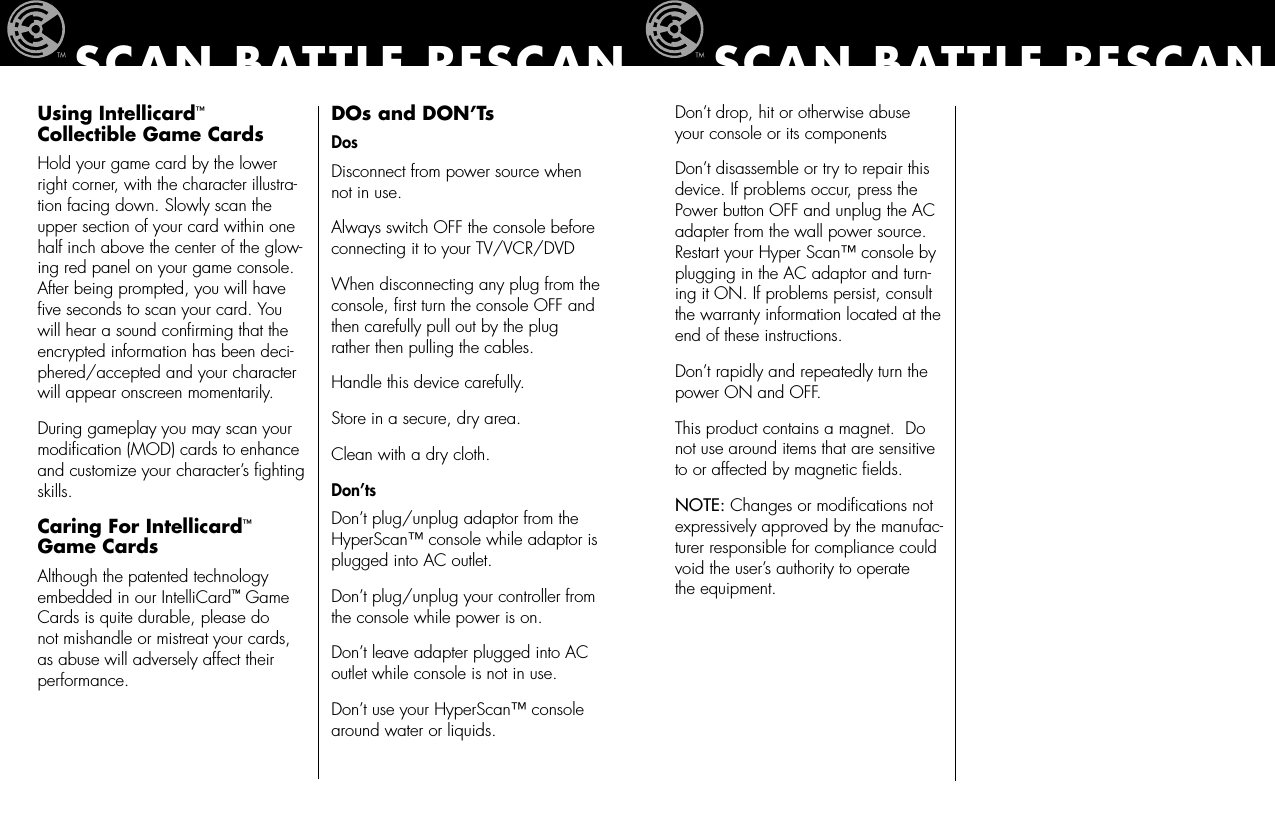 Don’t drop, hit or otherwise abuse your console or its componentsDon’t disassemble or try to repair this device. If problems occur, press the Power button OFF and unplug the AC adapter from the wall power source. Restart your Hyper Scan™ console by plugging in the AC adaptor and turn-ing it ON. If problems persist, consult the warranty information located at the end of these instructions.Don’t rapidly and repeatedly turn the power ON and OFF.This product contains a magnet.  Do not use around items that are sensitive to or affected by magnetic ﬁelds.NOTE: Changes or modiﬁcations not expressively approved by the manufac-turer responsible for compliance could void the user’s authority to operate  the equipment.SCAN BATTLE RESCANUsing Intellicard™ Collectible Game CardsHold your game card by the lower right corner, with the character illustra-tion facing down. Slowly scan the upper section of your card within one half inch above the center of the glow-ing red panel on your game console.  After being prompted, you will have ﬁve seconds to scan your card. You will hear a sound conﬁrming that the encrypted information has been deci-phered/accepted and your character will appear onscreen momentarily.  During gameplay you may scan your modiﬁcation (MOD) cards to enhance and customize your character’s ﬁghting skills.Caring For Intellicard™ Game CardsAlthough the patented technology embedded in our IntelliCard™ Game Cards is quite durable, please do not mishandle or mistreat your cards, as abuse will adversely affect their performance. DOs and DON’TsDosDisconnect from power source when not in use.Always switch OFF the console before connecting it to your TV/VCR/DVDWhen disconnecting any plug from the console, ﬁrst turn the console OFF and   then carefully pull out by the plug rather then pulling the cables.Handle this device carefully.Store in a secure, dry area. Clean with a dry cloth.Don’tsDon’t plug/unplug adaptor from the HyperScan™ console while adaptor is plugged into AC outlet.Don’t plug/unplug your controller from the console while power is on.Don’t leave adapter plugged into AC outlet while console is not in use.Don’t use your HyperScan™ console around water or liquids.SCAN BATTLE RESCAN