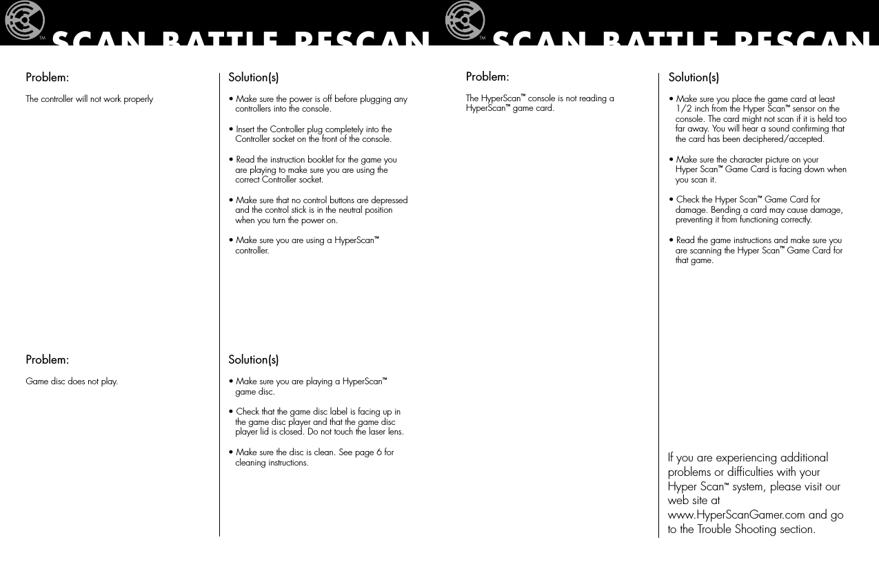 Problem:The controller will not work properlySolution(s)• Make sure the power is off before plugging any    controllers into the console.• Insert the Controller plug completely into the    Controller socket on the front of the console.• Read the instruction booklet for the game you    are playing to make sure you are using the    correct Controller socket.• Make sure that no control buttons are depressed    and the control stick is in the neutral position    when you turn the power on.• Make sure you are using a HyperScan™   controller.SCAN BATTLE RESCANProblem:Game disc does not play.Solution(s)• Make sure you are playing a HyperScan™    game disc.• Check that the game disc label is facing up in    the game disc player and that the game disc    player lid is closed. Do not touch the laser lens.• Make sure the disc is clean. See page 6 for    cleaning instructions.SCAN BATTLE RESCANProblem:The HyperScan™ console is not reading a  HyperScan™ game card.Solution(s)• Make sure you place the game card at least    1/2 inch from the Hyper Scan™ sensor on the    console. The card might not scan if it is held too    far away. You will hear a sound conﬁrming that    the card has been deciphered/accepted.• Make sure the character picture on your    Hyper Scan™ Game Card is facing down when    you scan it.• Check the Hyper Scan™ Game Card for    damage. Bending a card may cause damage,    preventing it from functioning correctly.• Read the game instructions and make sure you    are scanning the Hyper Scan™ Game Card for    that game.If you are experiencing additional problems or difﬁculties with your  Hyper Scan™ system, please visit our web site at  www.HyperScanGamer.com and go to the Trouble Shooting section.