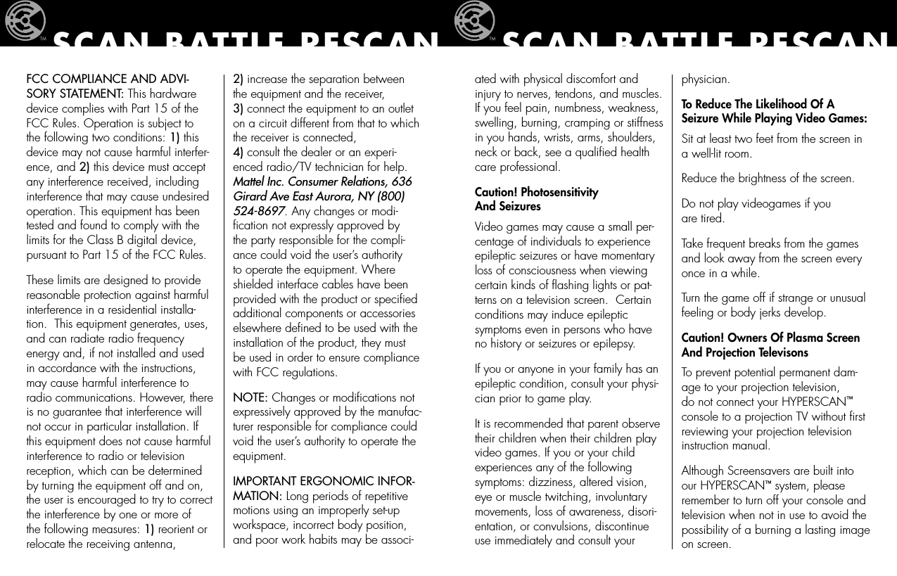 FCC COMPLIANCE AND ADVI-SORY STATEMENT: This hardware device complies with Part 15 of the FCC Rules. Operation is subject to the following two conditions: 1) this device may not cause harmful interfer-ence, and 2) this device must accept any interference received, including interference that may cause undesired operation. This equipment has been tested and found to comply with the limits for the Class B digital device, pursuant to Part 15 of the FCC Rules.These limits are designed to provide reasonable protection against harmful interference in a residential installa-tion.  This equipment generates, uses, and can radiate radio frequency energy and, if not installed and used in accordance with the instructions, may cause harmful interference to radio communications. However, there is no guarantee that interference will not occur in particular installation. If this equipment does not cause harmful interference to radio or television reception, which can be determined by turning the equipment off and on, the user is encouraged to try to correct the interference by one or more of the following measures: 1) reorient or relocate the receiving antenna,  2) increase the separation between the equipment and the receiver,  3) connect the equipment to an outlet on a circuit different from that to which the receiver is connected,  4) consult the dealer or an experi-enced radio/TV technician for help. Mattel Inc. Consumer Relations, 636 Girard Ave East Aurora, NY (800) 524-8697. Any changes or modi-ﬁcation not expressly approved by the party responsible for the compli-ance could void the user’s authority to operate the equipment. Where shielded interface cables have been provided with the product or speciﬁed additional components or accessories elsewhere deﬁned to be used with the installation of the product, they must be used in order to ensure compliance with FCC regulations.NOTE: Changes or modiﬁcations not expressively approved by the manufac-turer responsible for compliance could void the user’s authority to operate the equipment.IMPORTANT ERGONOMIC INFOR-MATION: Long periods of repetitive motions using an improperly set-up workspace, incorrect body position, and poor work habits may be associ-SCAN BATTLE RESCANated with physical discomfort and injury to nerves, tendons, and muscles.  If you feel pain, numbness, weakness, swelling, burning, cramping or stiffness in you hands, wrists, arms, shoulders, neck or back, see a qualiﬁed health care professional.Caution! Photosensitivity  And SeizuresVideo games may cause a small per-centage of individuals to experience epileptic seizures or have momentary loss of consciousness when viewing certain kinds of ﬂashing lights or pat-terns on a television screen.  Certain conditions may induce epileptic symptoms even in persons who have no history or seizures or epilepsy.If you or anyone in your family has an epileptic condition, consult your physi-cian prior to game play.It is recommended that parent observe their children when their children play video games. If you or your child experiences any of the following symptoms: dizziness, altered vision, eye or muscle twitching, involuntary movements, loss of awareness, disori-entation, or convulsions, discontinue use immediately and consult your physician.To Reduce The Likelihood Of A Seizure While Playing Video Games:Sit at least two feet from the screen in a well-lit room.Reduce the brightness of the screen.Do not play videogames if you  are tired.Take frequent breaks from the games and look away from the screen every once in a while.Turn the game off if strange or unusual feeling or body jerks develop.  Caution! Owners Of Plasma Screen And Projection Televisons To prevent potential permanent dam-age to your projection television, do not connect your HYPERSCAN™ console to a projection TV without ﬁrst reviewing your projection television instruction manual.Although Screensavers are built into our HYPERSCAN™ system, please remember to turn off your console and television when not in use to avoid the possibility of a burning a lasting image on screen.SCAN BATTLE RESCAN