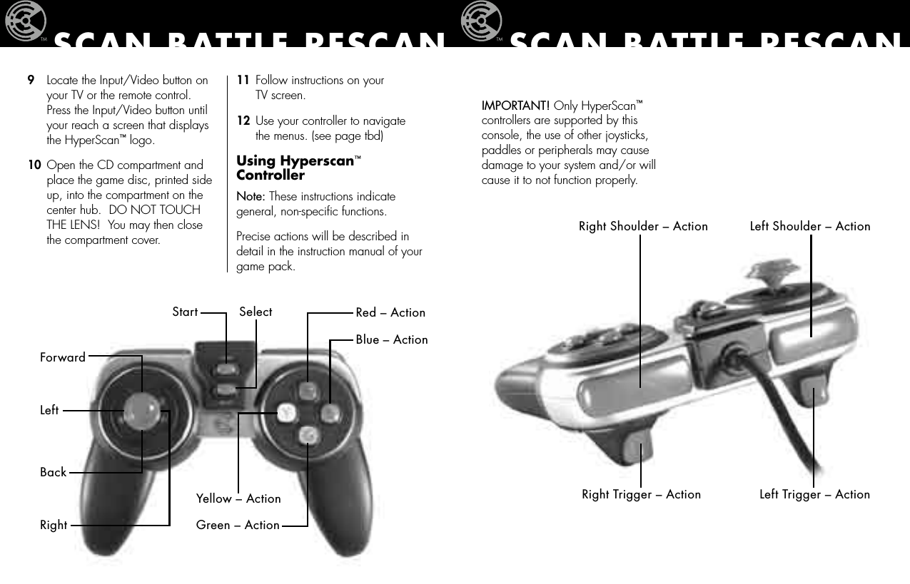 SCAN BATTLE RESCANRight Shoulder – Action Left Shoulder – ActionRight Trigger – Action Left Trigger – Action IMPORTANT! Only HyperScan™  controllers are supported by this console, the use of other joysticks, paddles or peripherals may cause damage to your system and/or will cause it to not function properly.11  Follow instructions on your    TV screen.12  Use your controller to navigate    the menus. (see page tbd) Using Hyperscan™ ControllerNote: These instructions indicate general, non-speciﬁc functions.  Precise actions will be described in detail in the instruction manual of your game pack.SCAN BATTLE RESCANStart SelectForwardLeftBackRightRed – ActionBlue – ActionYellow – ActionGreen – Action9   Locate the Input/Video button on    your TV or the remote control.     Press the Input/Video button until    your reach a screen that displays    the HyperScan™ logo.10  Open the CD compartment and    place the game disc, printed side    up, into the compartment on the    center hub.  DO NOT TOUCH    THE LENS!  You may then close    the compartment cover. 