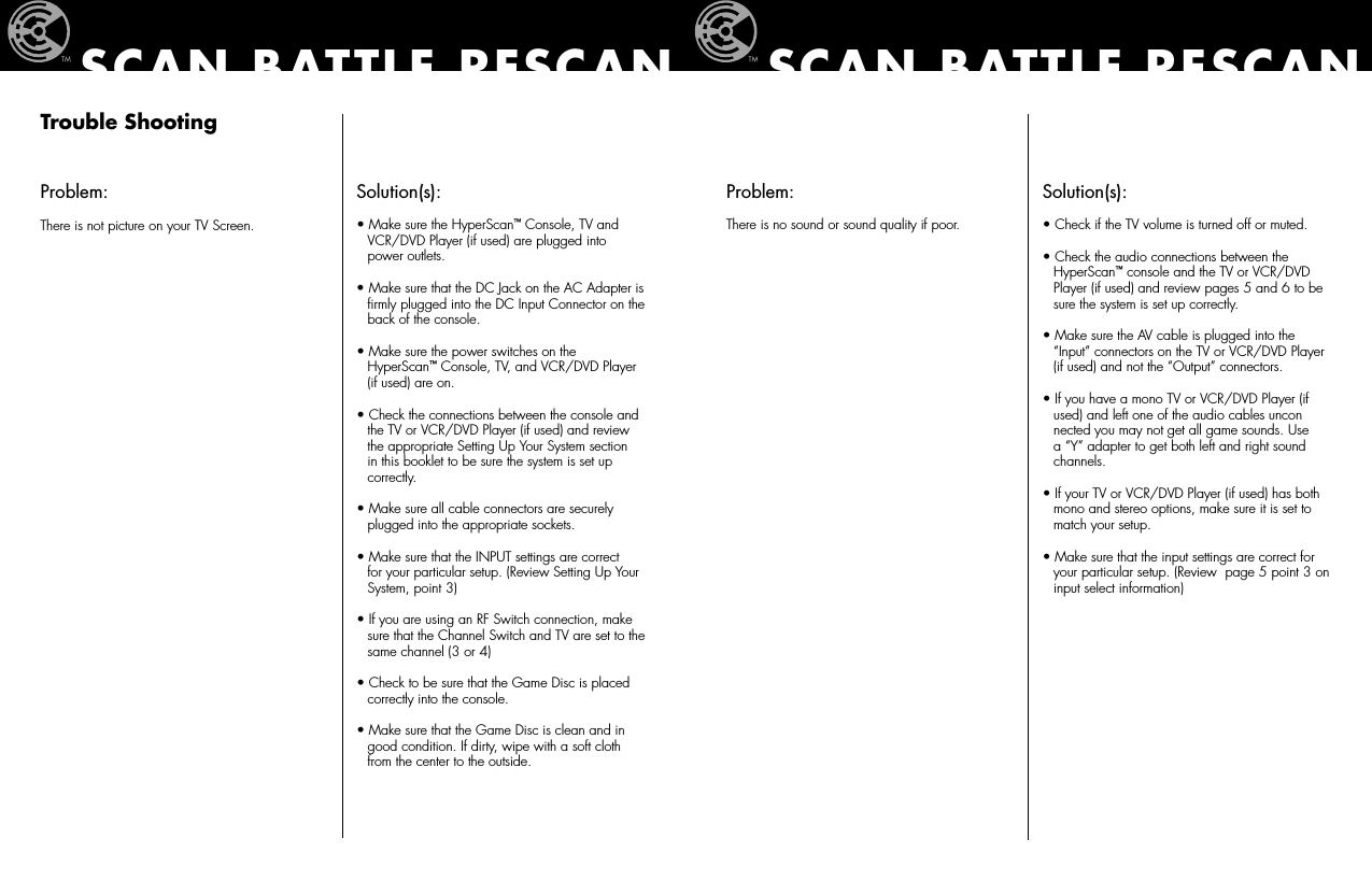 Trouble ShootingProblem:There is not picture on your TV Screen.Solution(s):  • Make sure the HyperScan™ Console, TV and    VCR/DVD Player (if used) are plugged into    power outlets. • Make sure that the DC Jack on the AC Adapter is    ﬁrmly plugged into the DC Input Connector on the    back of the console.• Make sure the power switches on the    HyperScan™ Console, TV, and VCR/DVD Player    (if used) are on.• Check the connections between the console and    the TV or VCR/DVD Player (if used) and review    the appropriate Setting Up Your System section    in this booklet to be sure the system is set up    correctly.• Make sure all cable connectors are securely    plugged into the appropriate sockets.• Make sure that the INPUT settings are correct    for your particular setup. (Review Setting Up Your    System, point 3)• If you are using an RF Switch connection, make    sure that the Channel Switch and TV are set to the    same channel (3 or 4)• Check to be sure that the Game Disc is placed    correctly into the console.• Make sure that the Game Disc is clean and in    good condition. If dirty, wipe with a soft cloth    from the center to the outside.SCAN BATTLE RESCANProblem:There is no sound or sound quality if poor.Solution(s): • Check if the TV volume is turned off or muted. • Check the audio connections between the    HyperScan™ console and the TV or VCR/DVD    Player (if used) and review pages 5 and 6 to be    sure the system is set up correctly.• Make sure the AV cable is plugged into the    “Input” connectors on the TV or VCR/DVD Player    (if used) and not the “Output” connectors.• If you have a mono TV or VCR/DVD Player (if    used) and left one of the audio cables uncon   nected you may not get all game sounds. Use    a “Y” adapter to get both left and right sound    channels.• If your TV or VCR/DVD Player (if used) has both    mono and stereo options, make sure it is set to    match your setup.• Make sure that the input settings are correct for    your particular setup. (Review  page 5 point 3 on    input select information)SCAN BATTLE RESCAN