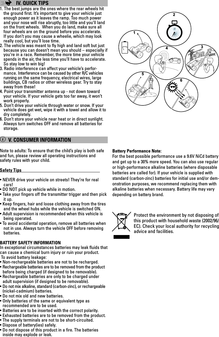 ;IV. QUICK TIPS 1. The best jumps are the ones where the rear wheels hit the ground first. It’s important to give your vehicle just enough power as it leaves the ramp. Too much power and your nose will rise abruptly, too little and you’ll land on the front wheels.  When you do land, make sure all four wheels are on the ground before you accelerate.  If you don’t you may cause a wheelie, which may look really cool, but you’ll lose time.2. The vehicle was meant to fly high and land soft but just because you can doesn’t mean you should – especially if you’re in a race. Remember, the more time your vehicle spends in the air, the less time you’ll have to accelerate. So stay low to win big!3. Radio interference can affect your vehicle’s perfor-mance. Interference can be caused by other R/C vehicles running on the same frequency, electrical wires, large buildings, CB radios or other wireless gear. Try to stay away from these!4. Point your transmitter antenna up - not down toward your vehicle. If your vehicle gets too far away, it won’t work properly.5. Don’t drive your vehicle through water or snow. If your vehicle does get wet, wipe it with a towel and allow it to dry completely.6. Don’t store your vehicle near heat or in direct sunlight. Always turn switches OFF and remove all batteries for storage.XV. CONSUMER INFORMATIONNote to adults: To ensure that the child’s play is both safe and fun, please review all operating instructions and safety rules with your child.Safety Tips                                                                              • NEVER drive your vehicle on streets! They’re for real cars!• DO NOT pick up vehicle while in motion.• Take your fingers off the transmitter trigger and then pick it up.• Keep fingers, hair and loose clothing away from the tires and the wheel hubs while the vehicle is switched ON.• Adult supervision is recommended when this vehicle is being operated.• To avoid accidental operation, remove all batteries when notin use. Always turn the vehicle OFF before removing batteries.BATTERY SAFETY INFORMATIONIn exceptional circumstances batteries may leak fluids that can cause a chemical burn injury or ruin your product. To avoid battery leakage:• Non-rechargeable batteries are not to be recharged.• Rechargeable batteries are to be removed from the product before being charged (if designed to be removable).• Rechargeable batteries are only to be charged under adult supervision (if designed to be removable).• Do not mix alkaline, standard (carbon-zinc), or rechargeable (nickel-cadmium) batteries.• Do not mix old and new batteries.• Only batteries of the same or equivalent type as recommended are to be used.• Batteries are to be inserted with the correct polarity.• Exhausted batteries are to be removed from the product.• The supply terminals are not to be short-circuited.• Dispose of battery(ies) safely.• Do not dispose of this product in a fire. The batteries inside may explode or leak.Battery Performance Note:For the best possible performance use a 9.6V NiCd battery and get up to a 30% more speed. You can also use regular or high-performance alkaline batteries (where disposable batteries are called for). If your vehicle is supplied with standard (carbon-zinc) batteries for initial use and/or dem-onstration purposes, we recommend replacing them with alkaline batteries when necessary. Battery life may vary depending on battery brand.Protect the environment by not disposing of this product with household waste (2002/96/EC). Check your local authority for recycling advice and facilities. 123654