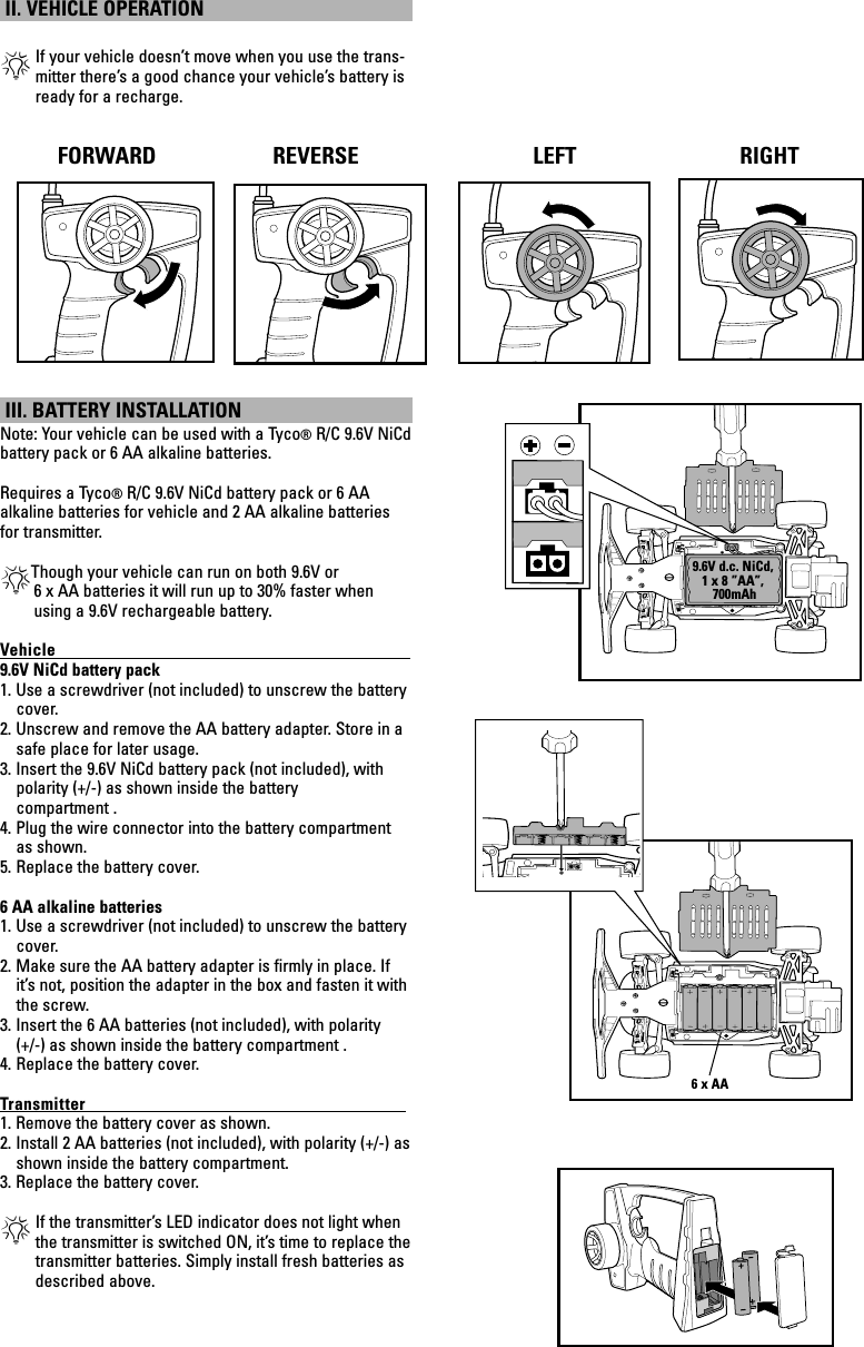 1 2 3I O1 2 3I O II. VEHICLE OPERATION *If your vehicle doesn’t move when you use the trans-mitter there’s a good chance your vehicle’s battery is ready for a recharge. III. BATTERY INSTALLATION Note: Your vehicle can be used with a Tyco® R/C 9.6V NiCd battery pack or 6 AA alkaline batteries.Requires a Tyco® R/C 9.6V NiCd battery pack or 6 AA alkaline batteries for vehicle and 2 AA alkaline batteries for transmitter.*Though your vehicle can run on both 9.6V or         6 x AA batteries it will run up to 30% faster when             using a 9.6V rechargeable battery.Vehicle                                                                                            9.6V NiCd battery pack1. Use a screwdriver (not included) to unscrew the battery cover.2. Unscrew and remove the AA battery adapter. Store in a safe place for later usage.3. Insert the 9.6V NiCd battery pack (not included), with polarity (+/-) as shown inside the battery compartment . 4. Plug the wire connector into the battery compartment as shown. 5. Replace the battery cover.6 AA alkaline batteries1. Use a screwdriver (not included) to unscrew the battery cover.2. Make sure the AA battery adapter is ﬁrmly in place. If it’s not, position the adapter in the box and fasten it with the screw.3. Insert the 6 AA batteries (not included), with polarity (+/-) as shown inside the battery compartment . 4. Replace the battery cover.Transmitter                                                                                   1. Remove the battery cover as shown.2. Install 2 AA batteries (not included), with polarity (+/-) as shown inside the battery compartment.3. Replace the battery cover.*If the transmitter’s LED indicator does not light when the transmitter is switched ON, it’s time to replace the transmitter batteries. Simply install fresh batteries as described above.RIGHTFORWARD REVERSE LEFT RIGHT9.6V d.c. NiCd,1 x 8 ”AA”, 700mAh6 x AA