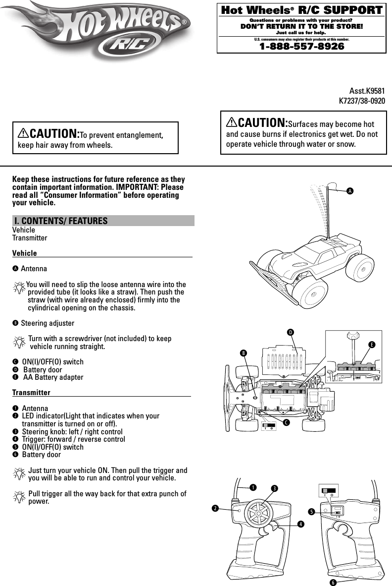 XCAUTION:Surfaces may become hot and cause burns if electronics get wet. Do not operate vehicle through water or snow.Keep these instructions for future reference as they contain important information. IMPORTANT: Please read all “Consumer Information” before operating your vehicle. I. CONTENTS/ FEATURES VehicleTransmitterVehicle                                                                                            ฀฀Antenna*You will need to slip the loose antenna wire into the provided tube (it looks like a straw). Then push the straw (with wire already enclosed) ﬁrmly into the cylindrical opening on the chassis.฀฀Steering adjuster*Turn with a screwdriver (not included) to keep     vehicle running straight.ON(I)/OFF(O) switch ฀฀฀Battery door!฀฀฀AA Battery adapterTransmitter                                                                                  LAntennaRLED indicator(Light that indicates when your transmitter is turned on or off).@Steering knob: left / right controlMTrigger: forward / reverse controlOON(I)/OFF(O) switchTBattery door*Just turn your vehicle ON. Then pull the trigger and you will be able to run and control your vehicle.*Pull trigger all the way back for that extra punch of  power.Asst.K9581K7237/38-0920LR@M®XCAUTION:To prevent entanglement, keep hair away from wheels.I   OI OOTI OI O !Hot Wheels® R/C SUPPORTQuestions or problems with your product? DON’T RETURN IT TO THE STORE!Just call us for help. U.S. consumers may also register their products at this number.1-888-557-8926