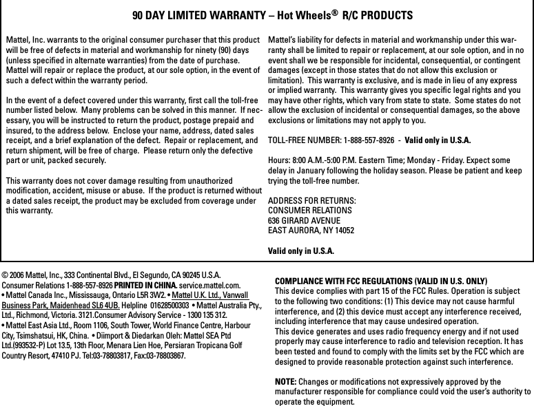 COMPLIANCE WITH FCC REGULATIONS (VALID IN U.S. ONLY)This device complies with part 15 of the FCC Rules. Operation is subject to the following two conditions: (1) This device may not cause harmful interference, and (2) this device must accept any interference received, including interference that may cause undesired operation.This device generates and uses radio frequency energy and if not used properly may cause interference to radio and television reception. It has been tested and found to comply with the limits set by the FCC which are designed to provide reasonable protection against such interference.NOTE: Changes or modiﬁcations not expressively approved by the manufacturer responsible for compliance could void the user’s authority to operate the equipment.Mattel, Inc. warrants to the original consumer purchaser that this product will be free of defects in material and workmanship for ninety (90) days (unless speciﬁed in alternate warranties) from the date of purchase.Mattel will repair or replace the product, at our sole option, in the event of such a defect within the warranty period.In the event of a defect covered under this warranty, ﬁrst call the toll-free number listed below.  Many problems can be solved in this manner.  If nec-essary, you will be instructed to return the product, postage prepaid and insured, to the address below.  Enclose your name, address, dated sales receipt, and a brief explanation of the defect.  Repair or replacement, and return shipment, will be free of charge.  Please return only the defective part or unit, packed securely.  This warranty does not cover damage resulting from unauthorized modiﬁcation, accident, misuse or abuse.  If the product is returned without a dated sales receipt, the product may be excluded from coverage under this warranty.  90 DAY LIMITED WARRANTY – Hot Wheels®R/C PRODUCTSMattel’s liability for defects in material and workmanship under this war-ranty shall be limited to repair or replacement, at our sole option, and in no event shall we be responsible for incidental, consequential, or contingent damages (except in those states that do not allow this exclusion or limitation).  This warranty is exclusive, and is made in lieu of any express or implied warranty.  This warranty gives you speciﬁc legal rights and you may have other rights, which vary from state to state.  Some states do not allow the exclusion of incidental or consequential damages, so the above exclusions or limitations may not apply to you.TOLL-FREE NUMBER: 1-888-557-8926  - Valid only in U.S.A.Hours: 8:00 A.M.-5:00 P.M. Eastern Time; Monday - Friday. Expect some delay in January following the holiday season. Please be patient and keep trying the toll-free number.ADDRESS FOR RETURNS:CONSUMER RELATIONS636 GIRARD AVENUEEAST AURORA, NY 14052Valid only in U.S.A.© 2006 Mattel, Inc., 333 Continental Blvd., El Segundo, CA 90245 U.S.A. Consumer Relations 1-888-557-8926 PRINTED IN CHINA. service.mattel.com.  • Mattel Canada Inc., Mississauga, Ontario L5R 3W2. • Mattel U.K. Ltd., Vanwall Business Park, Maidenhead SL6 4UB. Helpline  01628500303  • Mattel Australia Pty., Ltd., Richmond, Victoria. 3121.Consumer Advisory Service - 1300 135 312.  • Mattel East Asia Ltd., Room 1106, South Tower, World Finance Centre, Harbour City, Tsimshatsui, HK, China.  • Diimport &amp; Diedarkan Oleh: Mattel SEA Ptd Ltd.(993532-P) Lot 13.5, 13th Floor, Menara Lien Hoe, Persiaran Tropicana Golf Country Resort, 47410 PJ. Tel:03-78803817, Fax:03-78803867.