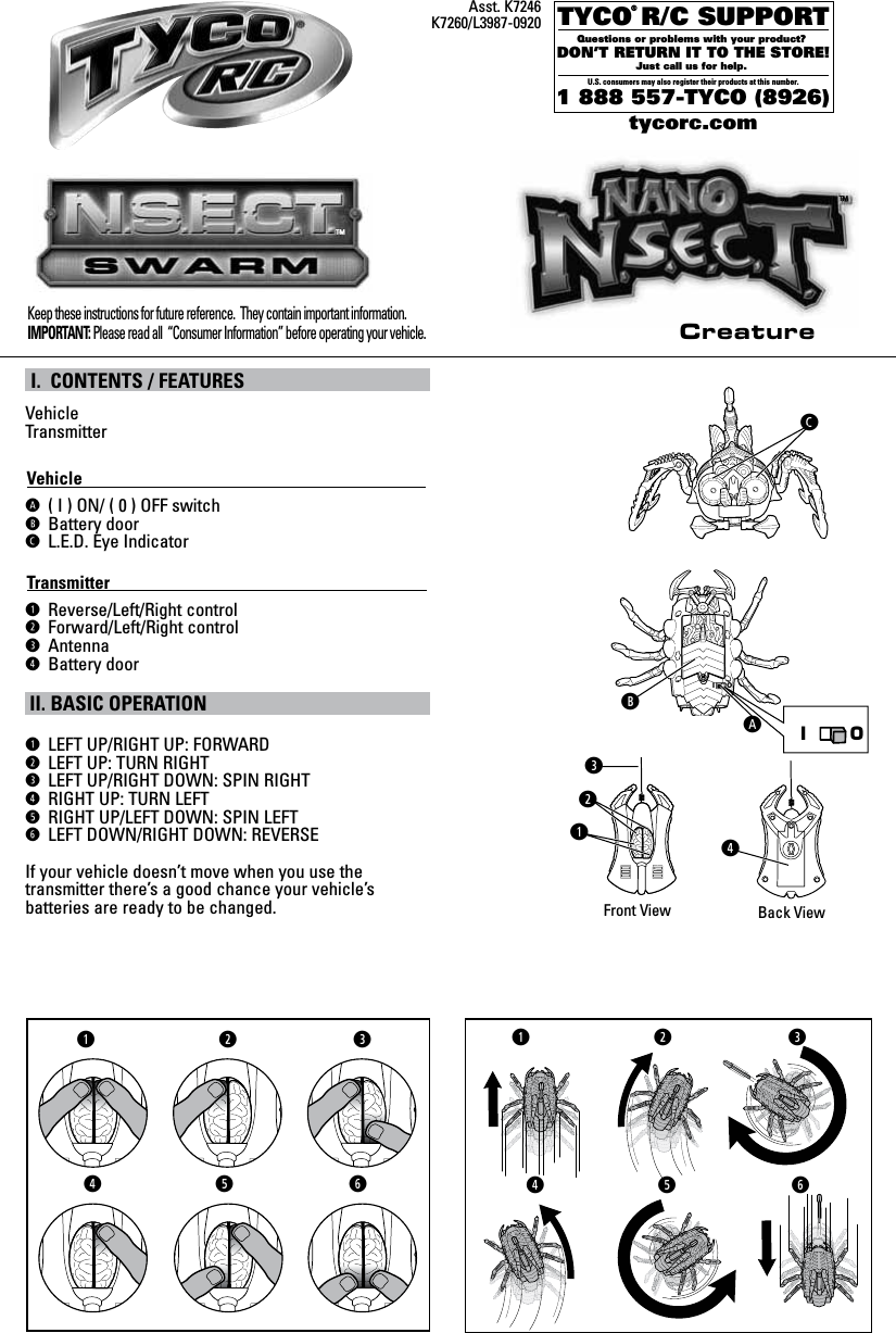 IOTYCO R/C SUPPORTQuestions or problems with your product? DON’T RETURN IT TO THE STORE!Just call us for help. U.S. consumers may also register their products at this number.1 888 557-TYCO (8926)®tycorc.comKeep these instructions for future reference.  They contain important information. IMPORTANT: Please read all  “Consumer Information” before operating your vehicle.I. CONTENTS / FEATURESVehicleTransmitterVehicle                                                                                            ( I ) ON/ ( 0 ) OFF switchBattery doorL.E.D. Eye IndicatorTransmitter                                                                                        LReverse/Left/Right controlRForward/Left/Right control@AntennaMBattery doorII. BASIC OPERATIONLLEFT UP/RIGHT UP: FORWARDRLEFT UP: TURN RIGHT @LEFT UP/RIGHT DOWN: SPIN RIGHTMRIGHT UP: TURN LEFTORIGHT UP/LEFT DOWN: SPIN LEFTTLEFT DOWN/RIGHT DOWN: REVERSEIf your vehicle doesn’t move when you use the transmitter there’s a good chance your vehicle’s batteries are ready to be changed.Asst. K7246K7260/L3987-0920Front View Back View@LRMMOTLR@ LR@MOTCreatureTMTMIO