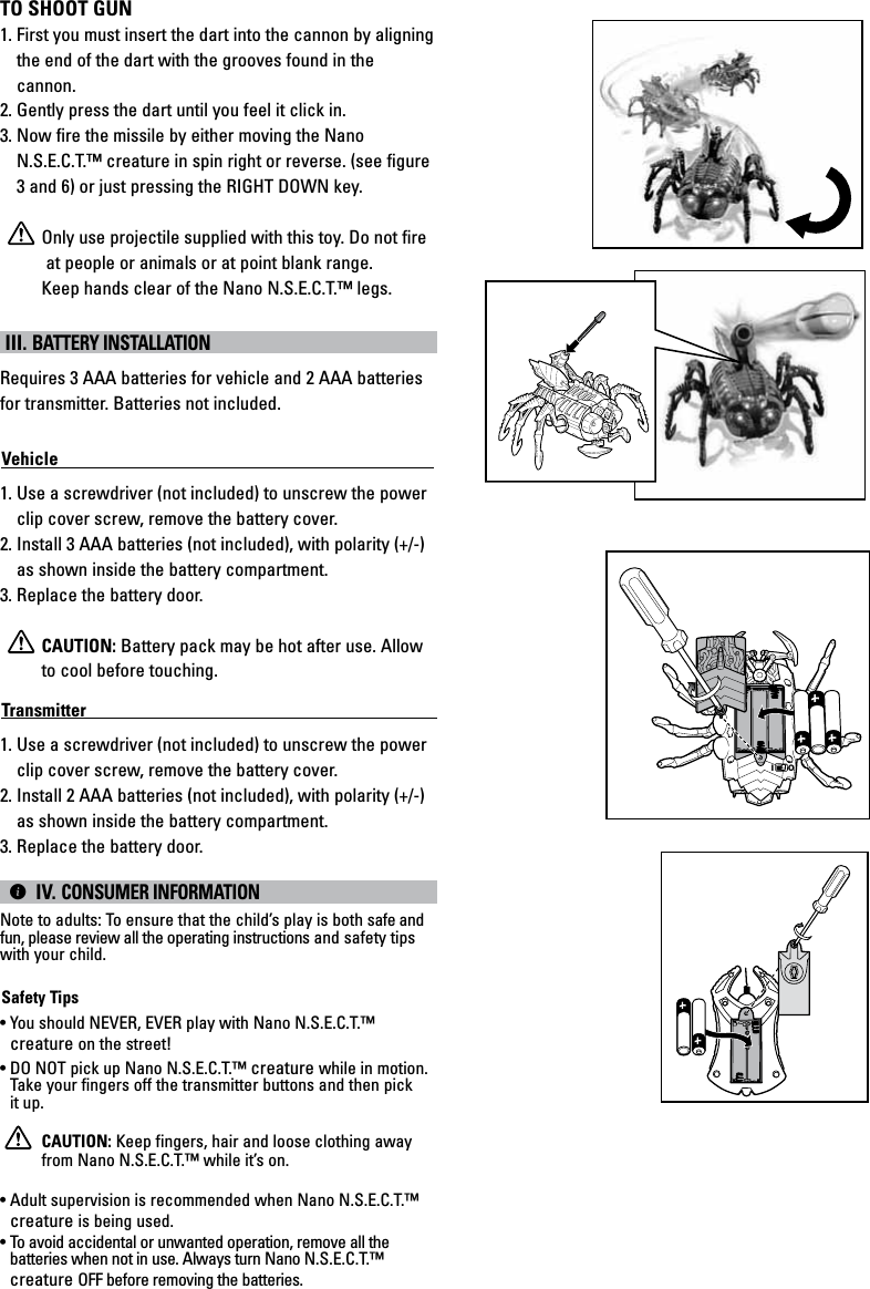 TO SHOOT GUN1. First you must insert the dart into the cannon by aligning the end of the dart with the grooves found in the cannon.2. Gently press the dart until you feel it click in.3. Now fire the missile by either moving the Nano N.S.E.C.T.™ creature in spin right or reverse. (see figure 3 and 6) or just pressing the RIGHT DOWN key.Only use projectile supplied with this toy. Do not fire       at people or animals or at point blank range.Keep hands clear of the Nano N.S.E.C.T.™ legs. III. BATTERY INSTALLATIONRequires 3 AAA batteries for vehicle and 2 AAA batteries for transmitter. Batteries not included.Vehicle                                                                                            1. Use a screwdriver (not included) to unscrew the power clip cover screw, remove the battery cover. 2. Install 3 AAA batteries (not included), with polarity (+/-) as shown inside the battery compartment. 3. Replace the battery door.CAUTION: Battery pack may be hot after use. Allow to cool before touching.Transmitter                                                                                        1. Use a screwdriver (not included) to unscrew the power clip cover screw, remove the battery cover. 2. Install 2 AAA batteries (not included), with polarity (+/-) as shown inside the battery compartment. 3. Replace the battery door.|IV.CONSUMER INFORMATION Note to adults: To ensure that the child’s play is both safe and fun, please review all the operating instructions and safety tips with your child.Safety Tips• You should NEVER, EVER play with Nano N.S.E.C.T.™ creature on the street!• DO NOT pick up Nano N.S.E.C.T.™ creature while in motion. Take your fingers off the transmitter buttons and then pick it up.CAUTION: Keep fingers, hair and loose clothing away from Nano N.S.E.C.T.™ while it’s on.• Adult supervision is recommended when Nano N.S.E.C.T.™ creature is being used.• To avoid accidental or unwanted operation, remove all the batteries when not in use. Always turn Nano N.S.E.C.T.™ creature OFF before removing the batteries.IO