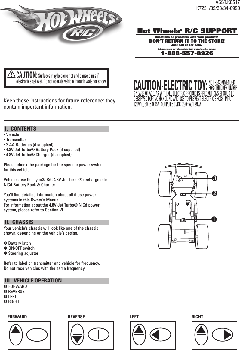 Keep these instructions for future reference: they contain important information. I.  CONTENTS• Vehicle• Transmitter• 2 AA Batteries (if supplied) • 4.8V Jet Turbo® Battery Pack (if supplied)• 4.8V Jet Turbo® Charger (if supplied)Please check the package for the specific power system for this vehicle:Vehicles use the Tyco® R/C 4.8V Jet Turbo® rechargeable NiCd Battery Pack &amp; Charger.You’ll find detailed information about all these power systems in this Owner’s Manual. For information about the 4.8V Jet Turbo® NiCd power system, please refer to Section VI. II.  CHASSISYour vehicle’s chassis will look like one of the chassis shown, depending on the vehicle’s design.❶ Battery latch❷ ON/OFF switch❸ Steering adjusterRefer to label on transmitter and vehicle for frequency. Do not race vehicles with the same frequency. III.  VEHICLE OPERATION❶ FORWARD❷ REVERSE❸ LEFT❹ RIGHTCAUTION:  Surfaces may become hot and cause burns if electronics get wet. Do not operate vehicle through water or snow.FORWARD REVERSELEFTRIGHTwryeqt❶❷❸®Hot Wheels® R/C SUPPORTQuestions or problems with your product? DON’T RETURN IT TO THE STORE!Just call us for help. U.S. consumers may also register their products at this number.1-888-557-8926 ASST.K8517K7231/32/33/34-0920