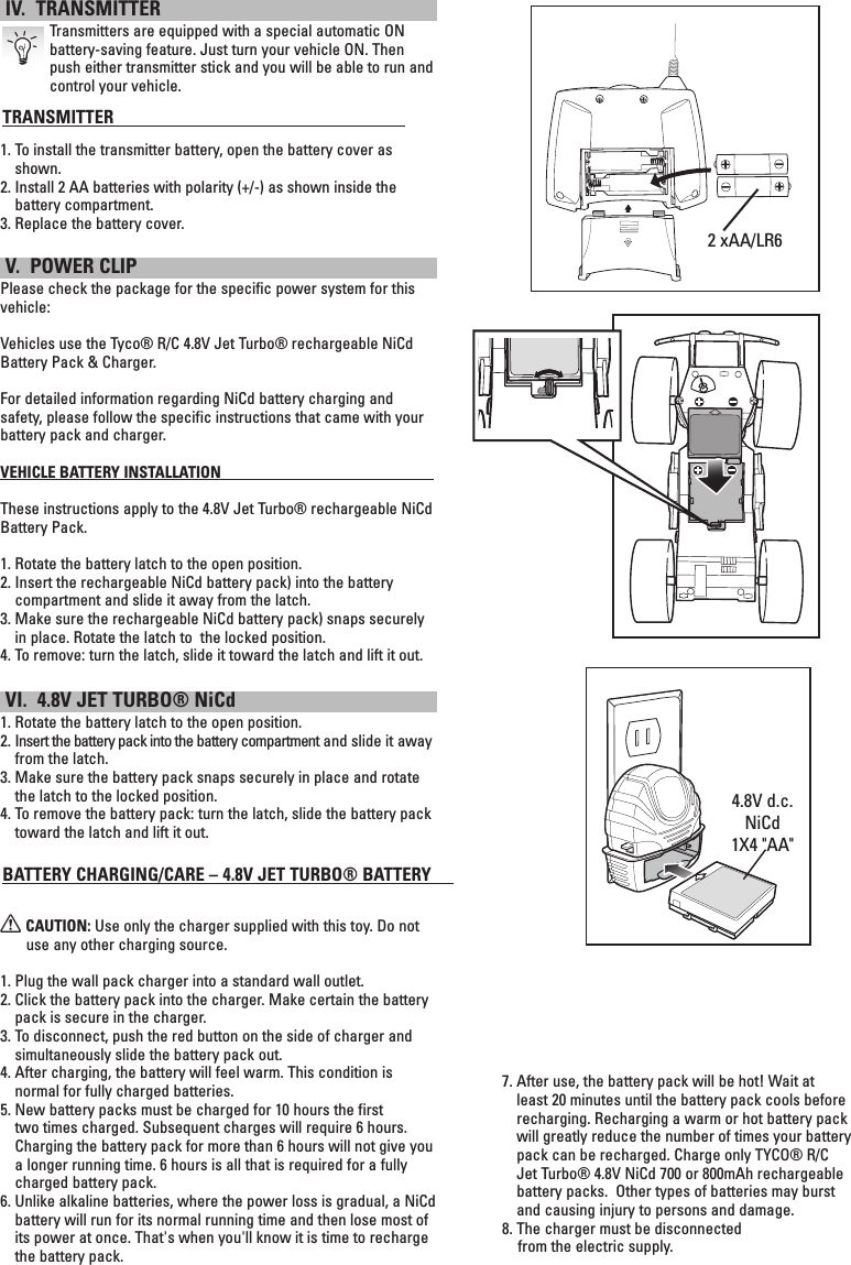  IV.  TRANSMITTER  Transmitters are equipped with a special automatic ON battery-saving feature. Just turn your vehicle ON. Then push either transmitter stick and you will be able to run and control your vehicle. TRANSMITTER                                                                 1.   To install the transmitter battery, open the battery cover as shown.2.  Install 2 AA batteries with polarity (+/-) as shown inside the battery compartment.3.  Replace the battery cover. V.  POWER CLIPPlease check the package for the specific power system for this vehicle:Vehicles use the Tyco® R/C 4.8V Jet Turbo® rechargeable NiCd Battery Pack &amp; Charger. For detailed information regarding NiCd battery charging and safety, please follow the specific instructions that came with your battery pack and charger.VEHICLE BATTERY INSTALLATION                                                             These instructions apply to the 4.8V Jet Turbo® rechargeable NiCd Battery Pack.  1. Rotate the battery latch to the open position.2.  Insert the rechargeable NiCd battery pack) into the battery compartment and slide it away from the latch.3.  Make sure the rechargeable NiCd battery pack) snaps securely in place. Rotate the latch to  the locked position.4. To remove: turn the latch, slide it toward the latch and lift it out. VI.  4.8V JET TURBO® NiCd1. Rotate the battery latch to the open position.2.  Insert the battery pack into the battery compartment and slide it away from the latch.3.  Make sure the battery pack snaps securely in place and rotate the latch to the locked position.4.  To remove the battery pack: turn the latch, slide the battery pack toward the latch and lift it out. BATTERY CHARGING/CARE – 4.8V JET TURBO® BATTERY     X CAUTION: Use only the charger supplied with this toy. Do not use any other charging source.1.  Plug the wall pack charger into a standard wall outlet.2.  Click the battery pack into the charger. Make certain the battery pack is secure in the charger.3.  To disconnect, push the red button on the side of charger and simultaneously slide the battery pack out.4.  After charging, the battery will feel warm. This condition is normal for fully charged batteries.5.  New battery packs must be charged for 10 hours the first two times charged. Subsequent charges will require 6 hours. Charging the battery pack for more than 6 hours will not give you a longer running time. 6 hours is all that is required for a fully charged battery pack.6.  Unlike alkaline batteries, where the power loss is gradual, a NiCd battery will run for its normal running time and then lose most of its power at once. That&apos;s when you&apos;ll know it is time to recharge the battery pack.2 xAA/LR67.  After use, the battery pack will be hot! Wait at least 20 minutes until the battery pack cools before recharging. Recharging a warm or hot battery pack will greatly reduce the number of times your battery pack can be recharged. Charge only TYCO® R/C Jet Turbo® 4.8V NiCd 700 or 800mAh rechargeable battery packs.  Other types of batteries may burst and causing injury to persons and damage. 8. The charger must be disconnected     from the electric supply.wryeqt4.8V d.c. NiCd 1X4 &quot;AA&quot;wryeqtwryeqt