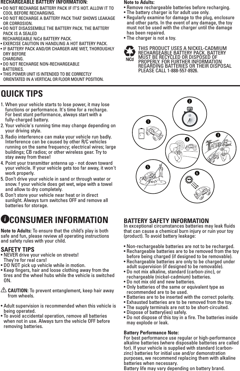 CONSUMER INFORMATIONNote to Adults: To ensure that the child’s play is both safe and fun, please review all operating instructions and safety rules with your child.SAFETY TIPS•  NEVER drive your vehicle on streets!  They’re for real cars!•  DO NOT pick up vehicle while in motion.•  Keep fingers, hair and loose clothing away from the tires and the wheel hubs while the vehicle is switched ON.X  CAUTION: To prevent entanglement, keep hair away from wheels.•  Adult supervision is recommended when this vehicle is being operated.•  To avoid accidental operation, remove all batteries when not in use. Always turn the vehicle OFF before removing batteries. BATTERY SAFETY INFORMATIONIn exceptional circumstances batteries may leak fluids that can cause a chemical burn injury or ruin your toy (product). To avoid battery leakage:•  Non-rechargeable batteries are not to be recharged.•  Rechargeable batteries are to be removed from the toy before being charged (if designed to be removable).•  Rechargeable batteries are only to be charged under adult supervision (if designed to be removable).•  Do not mix alkaline, standard (carbon-zinc), or rechargeable (nickel-cadmium) batteries.•  Do not mix old and new batteries.•  Only batteries of the same or equivalent type as recommended are to be used.•  Batteries are to be inserted with the correct polarity.•  Exhausted batteries are to be removed from the toy.•  The supply terminals are not to be short-circuited.•  Dispose of battery(ies) safely.•  Do not dispose of this toy in a fire. The batteries inside may explode or leak.Battery Performance Note:For best performance use regular or high-performance alkaline batteries (where disposable batteries are called for). If your vehicle is supplied with standard (carbon-zinc) batteries for initial use and/or demonstration purposes, we recommend replacing them with alkaline batteries when necessary.  Battery life may vary depending on battery brand.QUICK TIPS1.  When your vehicle starts to lose power, it may lose functions or performance. It&apos;s time for a recharge.  For best stunt performance, always start with a          fully-charged battery.2.  Your vehicle&apos;s running time may change depending on your driving style.3.  Radio interference can make your vehicle run badly. Interference can be caused by other R/C vehicles running on the same frequency; electrical wires; large buildings; CB radios; or other wireless gear. Try to stay away from these!4.  Point your transmitter antenna up - not down toward your vehicle. If your vehicle gets too far away, it won&apos;t work properly. 5.  Don’t drive your vehicle in sand or through water or snow. f your vehicle does get wet, wipe with a towel and allow to dry completely.6.  Don’t store your vehicle near heat or in direct sunlight. Always turn switches OFF and remove all batteries for storage.RECHARGEABLE BATTERY INFORMATION:•  DO NOT RECHARGE BATTERY PACK IF IT’S HOT. ALLOW IT TO COOL BEFORE RECHARGING.•  DO NOT RECHARGE A BATTERY PACK THAT SHOWS LEAKAGE OR CORROSION.•  DO NOT DISASSEMBLE THE BATTERY PACK. THE BATTERY PACK IS A SEALED   RECHARGEABLE NiCd BATTERY PACK.•  EXERCISE CAUTION IN HANDLING A HOT BATTERY PACK.•  IF BATTERY PACK AND/OR CHARGER ARE WET, THOROUGHLY DRY BEFORE   CHARGING.•  DO NOT RECHARGE NON-RECHARGEABLE   BATTERIES.• THIS POWER UNIT IS INTENDED TO BE CORRECTLY  ORIENTATED IN A VERTICAL OR FLOOR MOUNT POSITION.Note to Adults:•  Remove rechargeable batteries before recharging.  • The battery charger is for adult use only.•  Regularly examine for damage to the plug, enclosure and other parts. In the event of any damage, the toy must not be used with the charger until the damage has been repaired. •  The charger is not a toy.M   THIS PRODUCT USES A NICKEL-CADMIUM RECHARGEABLE BATTERY PACK. BATTERY MUST BE RECYCLED OR DISPOSED OF PROPERLY. FOR FURTHER INFORMATION REGARDING BATTERIES OR THEIR DISPOSAL PLEASE CALL 1-888-557-8926.wryeqt