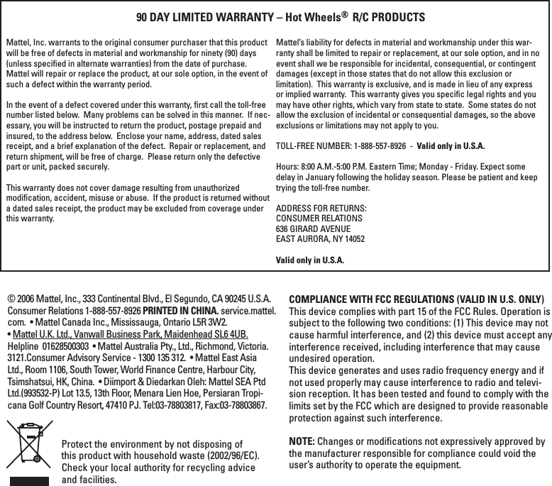 Protect the environment by not disposing of this product with household waste (2002/96/EC). Check your local authority for recycling advice and facilities. Mattel, Inc. warrants to the original consumer purchaser that this product will be free of defects in material and workmanship for ninety (90) days (unless speciﬁed in alternate warranties) from the date of purchase.  Mattel will repair or replace the product, at our sole option, in the event of such a defect within the warranty period.In the event of a defect covered under this warranty, ﬁrst call the toll-free number listed below.  Many problems can be solved in this manner.  If nec-essary, you will be instructed to return the product, postage prepaid and insured, to the address below.  Enclose your name, address, dated sales receipt, and a brief explanation of the defect.  Repair or replacement, and return shipment, will be free of charge.  Please return only the defective part or unit, packed securely.  This warranty does not cover damage resulting from unauthorized modiﬁcation, accident, misuse or abuse.  If the product is returned without a dated sales receipt, the product may be excluded from coverage under this warranty.  90 DAY LIMITED WARRANTY – Hot Wheels®  R/C PRODUCTSMattel’s liability for defects in material and workmanship under this war-ranty shall be limited to repair or replacement, at our sole option, and in no event shall we be responsible for incidental, consequential, or contingent damages (except in those states that do not allow this exclusion or limitation).  This warranty is exclusive, and is made in lieu of any express or implied warranty.  This warranty gives you speciﬁc legal rights and you may have other rights, which vary from state to state.  Some states do not allow the exclusion of incidental or consequential damages, so the above exclusions or limitations may not apply to you.  TOLL-FREE NUMBER: 1-888-557-8926  -  Valid only in U.S.A. Hours: 8:00 A.M.-5:00 P.M. Eastern Time; Monday - Friday. Expect some delay in January following the holiday season. Please be patient and keep trying the toll-free number.ADDRESS FOR RETURNS:CONSUMER RELATIONS636 GIRARD AVENUEEAST AURORA, NY 14052Valid only in U.S.A.COMPLIANCE WITH FCC REGULATIONS (VALID IN U.S. ONLY)This device complies with part 15 of the FCC Rules. Operation is subject to the following two conditions: (1) This device may not cause harmful interference, and (2) this device must accept any interference received, including interference that may cause undesired operation.This device generates and uses radio frequency energy and if not used properly may cause interference to radio and televi-sion reception. It has been tested and found to comply with the limits set by the FCC which are designed to provide reasonable protection against such interference.NOTE: Changes or modiﬁcations not expressively approved by the manufacturer responsible for compliance could void the user’s authority to operate the equipment.© 2006 Mattel, Inc., 333 Continental Blvd., El Segundo, CA 90245 U.S.A. Consumer Relations 1-888-557-8926 PRINTED IN CHINA. service.mattel.com.  • Mattel Canada Inc., Mississauga, Ontario L5R 3W2. • Mattel U.K. Ltd., Vanwall Business Park, Maidenhead SL6 4UB. Helpline  01628500303  • Mattel Australia Pty., Ltd., Richmond, Victoria. 3121.Consumer Advisory Service - 1300 135 312.  • Mattel East Asia Ltd., Room 1106, South Tower, World Finance Centre, Harbour City, Tsimshatsui, HK, China.  • Diimport &amp; Diedarkan Oleh: Mattel SEA Ptd Ltd.(993532-P) Lot 13.5, 13th Floor, Menara Lien Hoe, Persiaran Tropi-cana Golf Country Resort, 47410 PJ. Tel:03-78803817, Fax:03-78803867.