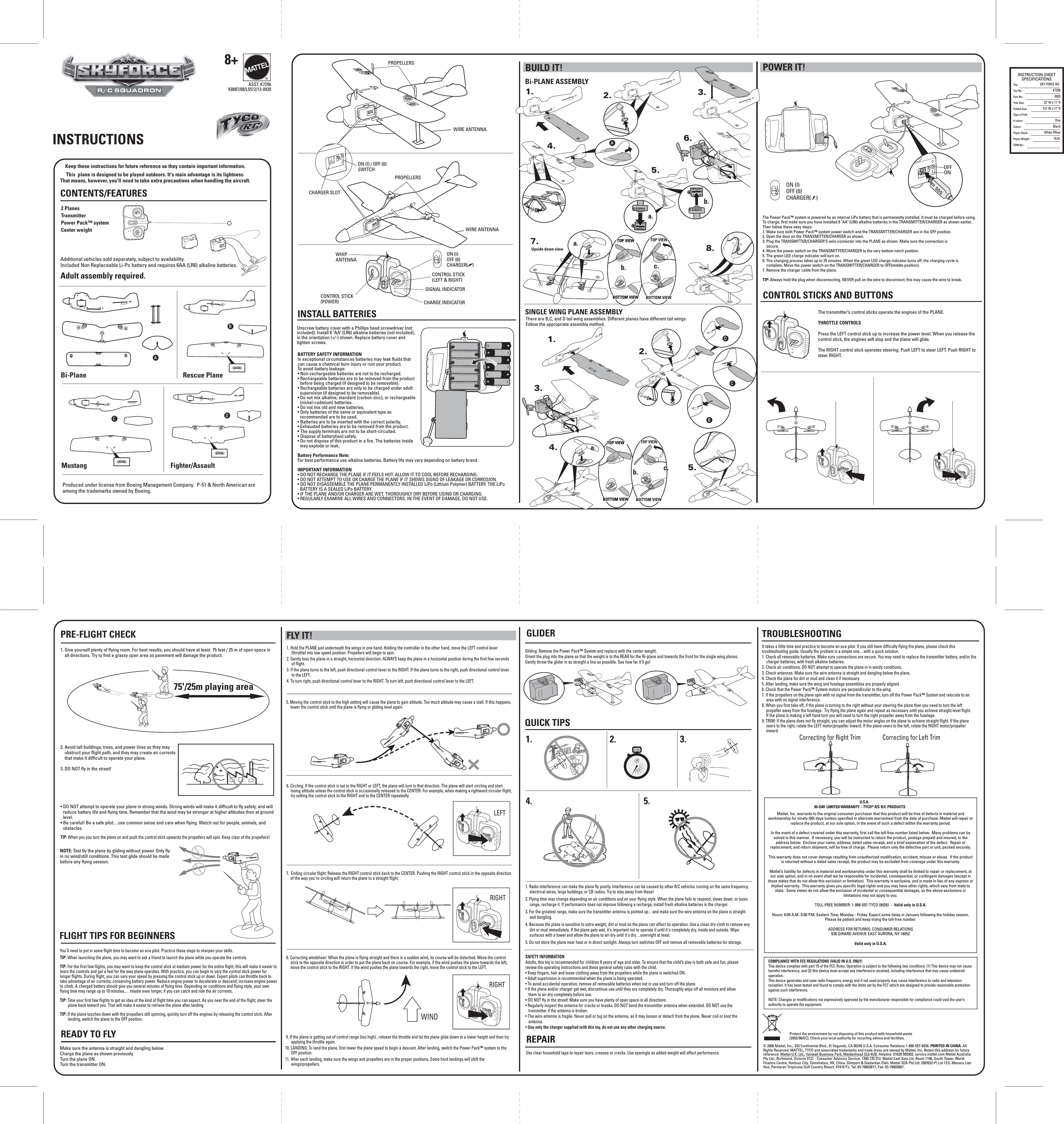BUILD IT! POWER IT!AWHIP ANTENNACONTROL STICK (POWER)SIGNAL INDICATORCHARGE INDICATORCONTROL STICK (LEFT &amp; RIGHT)ON (I) OFF (0) CHARGER(    )ON (I) OFF (0) CHARGER(    )OIBCD75&apos;/25m playing areaIOOIONOFFPROPELLERSCHARGER SLOTPROPELLERSWIRE ANTENNAWIRE ANTENNAON (I) / OFF (0) SWITCHOIOIOIABCDTOP VIEWSTOP VIEWSBOTTOM VIEWBOTTOM VIEWTOP VIEWSTOP VIEWSBOTTOM VIEWBOTTOM VIEWTOP VIEWTOP VIEWBOTTOM VIEWBOTTOM VIEWTOP VIEWBOTTOM VIEWTOP VIEWBOTTOM VIEWTOP VIEWBOTTOM VIEWTOP VIEWSTOP VIEWSBOTTOM VIEWBOTTOM VIEWTOP VIEWSTOP VIEWSBOTTOM VIEWBOTTOM VIEWTOP VIEWTOP VIEWBOTTOM VIEWBOTTOM VIEWTOP VIEWBOTTOM VIEWTOP VIEWBOTTOM VIEWTOP VIEWBOTTOM VIEWa.a.a.b.b.b.c.c.1.1.2.2.3.3.4.4.5.5.7.8.6.LEFTRIGHTWINDRIGHTUpside down viewBi-PLANE ASSEMBLYSINGLE WING PLANE ASSEMBLYSAFETY INFORMATIONAdults, this toy is recommended for children 8 years of age and older. To ensure that the child’s play is both safe and fun, please review the operating instructions and these general safety rules with the child.• Keep fingers, hair and loose clothing away from the propellers while the plane is switched ON.• Adult supervision is recommended when the plane is being operated. • To avoid accidental operation, remove all removable batteries when not in use and turn off the plane.• If the plane and/or charger get wet, discontinue use until they are completely dry. Thoroughly wipe off all moisture and allow them to air-dry completely before use.• DO NOT fly in the street! Make sure you have plenty of open space in all directions.• Regularly inspect the antenna for cracks or breaks. DO NOT bend the transmitter antenna when extended. DO NOT use the transmitter if the antenna is broken.• The wire antenna is fragile. Never pull or tug on the antenna, as it may loosen or detach from the plane. Never coil or knot the antenna.• Use only the charger supplied with this toy, do not use any other charging source.1. Radio interference can make the plane fly poorly. Interference can be caused by other R/C vehicles running on the same frequency, electrical wires, large buildings, or CB radios. Try to stay away from these!2. Flying time may change depending on air conditions and on your flying style. When the plane fails to respond, slows down, or loses range, recharge it. If performance does not improve following a recharge, install fresh alkaline batteries in the charger.3. For the greatest range, make sure the transmitter antenna is pointed up…and make sure the wire antenna on the plane is straight and dangling.4. Because the plane is sensitive to extra weight, dirt or mud on the plane can affect its operation. Use a clean dry cloth to remove any dirt or mud immediately. If the plane gets wet, it&apos;s important not to operate it until it&apos;s completely dry, inside and outside. Wipe surfaces with a towel and allow the plane to air-dry until it&apos;s dry…overnight at least.5. Do not store the plane near heat or in direct sunlight. Always turn switches OFF and remove all removable batteries for storage.Gliding: Remove the Power Pack™ System and replace with the center weight. Orient the plug into the plane so that the weight is to the REAR for the Bi-plane and towards the front for the single wing planes. Gently throw the glider in as straight a line as possible. See how far it&apos;ll go!®ASST. K7256K8887/88/L5512/13-0920It takes a little time and practice to become an ace pilot. If you still have difficulty flying the plane, please check this troubleshooting guide. Usually the problem is a simple one…with a quick solution.1. Check all removable batteries. Make sure connections are secure. You may need to replace the transmitter battery, and/or the charger batteries, with fresh alkaline batteries.2. Check air conditions. DO NOT attempt to operate the plane in in windy conditions.3. Check antennas. Make sure the wire antenna is straight and dangling below the plane.4. Check the plane for dirt or mud and clean it if necessary.5. After landing, make sure the wing and fuselage assemblies are properly aligned.6. Check that the Power Pack™ System motors are perpendicular to the wing.7. If the propellers on the plane spin with no signal from the transmitter, turn off the Power Pack™ System and relocate to an area with no signal interference.8. When you first take off, if the plane is turning to the right without your steering the plane then you need to turn the left propeller away from the fuselage.  Try flying the plane again and repeat as necessary until you achieve straight level flight.If the plane is making a left hand turn you will need to turn the right propeller away from the fuselage.9. TRIM: If the plane does not fly straight, you can adjust the motor angles on the plane to achieve straight flight. If the plane veers to the right, rotate the LEFT motor/propeller inward. If the plane veers to the left, rotate the RIGHT motor/propeller inward.CONTENTS/FEATURESBi-PlaneMustangRescue PlaneFighter/Assault8+The transmitter’s control sticks operate the engines of the PLANE.THROTTLE CONTROLSPress the LEFT control stick up to increase the power level. When you release the control stick, the engines will stop and the plane will glide.The RIGHT control stick operates steering. Push LEFT to steer LEFT. Push RIGHT to steer RIGHT.READY TO FLYFLIGHT TIPS FOR BEGINNERSTROUBLESHOOTING CONTROL STICKS AND BUTTONSQUICK TIPS1.4. 5.2. 3.The Power Pack™ system is powered by an internal LiPo battery that is permanently installed. It must be charged before using. To charge, first make sure you have installed 6 &quot;AA&quot; (LR6) alkaline batteries in the TRANSMITTER/CHARGER as shown earlier. Then follow these easy steps:1. Make sure both Power Pack™ system power switch and the TRANSMITTER/CHARGER are in the OFF position.2. Open the door on the TRANSMITTER/CHARGER as shown.3. Plug the TRANSMITTER/CHARGER’S wire connector into the PLANE as shown. Make sure the connection is     secure.4. Move the power switch on the TRANSMITTER/CHARGER to the very bottom notch position.5. The green LED charge indicator will turn on.6. The charging process takes up to 25 minutes. When the green LED charge indicator turns off, the charging cycle is     complete. Move the power switch on the TRANSMITTER/CHARGER to OFF(middle position).7. Remove the charger cable from the plane.TIP: Always hold the plug when disconnecting. NEVER pull on the wire to disconnect; this may cause the wire to break. 9. If the plane is getting out of control range (too high) , release the throttle and let the plane glide down to a lower height and then try applying the throttle again.10. LANDING: To land the plane, first lower the plane speed to begin a descent. After landing, switch the Power Pack™ system to the OFF position.11. After each landing, make sure the wings and propellers are in the proper positions. Some hard landings will shift the wings/propellers.1. Hold the PLANE just underneath the wings in one hand. Holding the controller in the other hand, move the LEFT control lever (throttle) into low speed position. Propellers will begin to spin.2. Gently toss the plane in a straight, horizontal direction. ALWAYS keep the plane in a horizontal position during the first few seconds of flight.3. If the plane turns to the left, push directional control lever to the RIGHT. If the plane turns to the right, push directional control lever to the LEFT.4. To turn right, push directional control lever to the RIGHT. To turn left, push directional control lever to the LEFT. 5. Moving the control stick to the high setting will cause the plane to gain altitude. Too much altitude may cause a stall. If this happens, lower the control stick until the plane is flying or gliding level again.8. Correcting windshear: When the plane is flying straight and there is a sudden wind, its course will be disturbed. Move the control stick to the opposite direction in order to put the plane back on course. For example, if the wind pushes the plane towards the left, move the control stick to the RIGHT. If the wind pushes the plane towards the right, move the control stick to the LEFT.6. Circling: If the control stick is set to the RIGHT or LEFT, the plane will turn in that direction. The plane will start circling and start losing altitude unless the control stick is occasionally released to the CENTER. For example, when making a rightward circular flight, try setting the control stick to the RIGHT and to the CENTER repeatedly.7.  Ending circular flight: Release the RIGHT control stick back to the CENTER. Pushing the RIGHT control stick in the opposite direction of the way you&apos;re circling will return the plane to a straight flight.© 2006 Mattel, Inc., 333 Continental Blvd., El Segundo, CA 90245 U.S.A. Consumer Relations 1-888-557-8926. PRINTED IN CHINA. All Rights Reserved. MATTEL, TYCO and associated trademarks and trade dress are owned by Mattel, Inc. Retain this address for future reference: Mattel U.K. Ltd., Vanwall Business Park, Maidenhead SL6 4UB. Helpline  01628 500303. service.mattel.com Mattel Australia Pty Ltd., Richmond, Victoria 3121 - Consumer Advisory Service: 1300 135 312. Mattel East Asia Ltd, Room 1106, South Tower, World Finance Centre, Harbour City, Tsimshatsui, HK, China. Diimport &amp; Diedarkan Oleh: Mattel SEA Ptd Ltd. (993532-P) Lot 13.5, Menara Lien Hoe, Persiaran Tropicana Golf Country Resort, 47410 PJ. Tel: 03-78803817, Fax: 03-78803867.Keep these instructions for future reference as they contain important information.This  plane is designed to be played outdoors. It&apos;s main advantage is its lightness. That means, however, you&apos;ll need to take extra precautions when handling the aircraft.Additional vehicles sold separately, subject to availability. Included Non Replaceable Li-Po battery and requires 6AA (LR6) alkaline batteries. Adult assembly required.BATTERY SAFETY INFORMATIONIn exceptional circumstances batteries may leak fluids that can cause a chemical burn injury or ruin your product. To avoid battery leakage:• Non-rechargeable batteries are not to be recharged.• Rechargeable batteries are to be removed from the product before being charged (if designed to be removable).• Rechargeable batteries are only to be charged under adult supervision (if designed to be removable).• Do not mix alkaline, standard (carbon-zinc), or rechargeable (nickel-cadmium) batteries.• Do not mix old and new batteries.• Only batteries of the same or equivalent type as recommended are to be used.• Batteries are to be inserted with the correct polarity.• Exhausted batteries are to be removed from the product.• The supply terminals are not to be short-circuited.• Dispose of battery(ies) safely.• Do not dispose of this product in a fire. The batteries inside may explode or leak.Battery Performance Note:For best performance use alkaline batteries. Battery life may vary depending on battery brand.IMPORTANT INFORMATION• DO NOT RECHARGE THE PLANE IF IT FEELS HOT. ALLOW IT TO COOL BEFORE RECHARGING.• DO NOT ATTEMPT TO USE OR CHARGE THE PLANE IF IT SHOWS SIGNS OF LEAKAGE OR CORROSION.• DO NOT DISASSEMBLE THE PLANE PERMANENTLY INSTALLED LiPo (Lithium Polymer) BATTERY. THE LiPo BATTERY IS A SEALED LiPo BATTERY.• IF THE PLANE AND/OR CHARGER ARE WET, THOROUGHLY DRY BEFORE USING OR CHARGING.• REGULARLY EXAMINE ALL WIRES AND CONNECTORS. IN THE EVENT OF DAMAGE, DO NOT USE.Unscrew battery cover with a Phillips head screwdriver (not included). Install 6 &quot;AA&quot; (LR6) alkaline batteries (not included), in the orientation (+/-) shown. Replace battery cover and tighten screws.INSTALL BATTERIESFLY IT! GLIDERREPAIR• DO NOT attempt to operate your plane in strong winds. Strong winds will make it difficult to fly safely, and will reduce battery life and flying time. Remember that the wind may be stronger at higher altitudes than at ground level.• Be careful! Be a safe pilot…use common sense and care when flying. Watch out for people, animals, and obstacles.TIP: When you you turn the plane on and push the control stick upwards the propellers will spin. Keep clear of the propellers!PRE-FLIGHT CHECKThere are B,C, and D tail wing assemblies. Different planes have different tail wings. Follow the appropriate assembly method.2 PlanesTransmitterPower Pack™ system Center weight Use clear household tape to repair tears, creases or cracks. Use sparingly as added weight will affect performance.Produced under license from Boeing Management Company.  P-51 &amp; North American are among the trademarks owned by Boeing.INSTRUCTIONSYou&apos;ll need to put in some flight time to become an ace pilot. Practice these steps to sharpen your skills.TIP: When launching the plane, you may want to ask a friend to launch the plane while you operate the controls. TIP: For the first few flights, you may want to keep the control stick at medium power for the entire flight; this will make it easier to learn the controls and get a feel for the way plane operates. With practice, you can begin to vary the control stick power for longer flights. During flight, you can vary your speed by pressing the control stick up or down. Expert pilots can throttle back to take advantage of air currents, conserving battery power. Reduce engine power to decelerate or descend; increase engine power to climb. A charged battery should give you several minutes of flying time. Depending on conditions and flying style, your own flying time may range up to 10 minutes.… maybe even longer, if you can catch and ride the air currents.TIP: Time your first few flights to get an idea of the kind of flight time you can expect. As you near the end of the flight, steer the plane back toward you. That will make it easier to retrieve the plane after landing.TIP: If the plane touches down with the propellers still spinning, quickly turn off the engines by releasing the control stick. After landing, switch the plane to the OFF position.NOTE: Test fly the plane by gliding without power. Only fly in no wind/still conditions. This test glide should be made before any flying session.Make sure the antenna is straight and dangling below.Charge the plane as shown previously.Turn the plane ON.Turn the transmitter ON.1. Give yourself plenty of flying room. For best results, you should have at least  75 feet / 25 m of open space in all directions. Try to find a grassy open area as pavement will damage the product.2. Avoid tall buildings, trees, and power lines as they may obstruct your flight path, and they may create air currents that make it difficult to operate your plane.3. DO NOT fly in the street!Correcting for Right Trim Correcting for Left TrimTMR/C SQUADRONR/C SQUADRONR/C SQUADRONProtect the environment by not disposing of this product with household waste [2002/96/EC]. Check your local authority for recycling advice and facilities.COMPLIANCE WITH FCC REGULATIONS (VALID IN U.S. ONLY)This device complies with part 15 of the FCC Rules. Operation is subject to the following two conditions: (1) This device may not cause harmful interference, and (2) this device must accept any interference received, including interference that may cause undesired operation.This device generates and uses radio frequency energy and if not used properly may cause interference to radio and television reception. It has been tested and found to comply with the limits set by the FCC which are designed to provide reasonable protection against such interference.NOTE: Changes or modifications not expressively approved by the manufacturer responsible for compliance could void the user’s authority to operate the equipment. U.S.A.90-DAY LIMITED WARRANTY – TYCO® R/C R/C PRODUCTSMattel, Inc. warrants to the original consumer purchaser that this product will be free of defects in material and workmanship for ninety (90) days (unless specified in alternate warranties) from the date of purchase. Mattel will repair or replace the product, at our sole option, in the event of such a defect within the warranty period.In the event of a defect covered under this warranty, first call the toll-free number listed below.  Many problems can be solved in this manner.  If necessary, you will be instructed to return the product, postage prepaid and insured, to the address below.  Enclose your name, address, dated sales receipt, and a brief explanation of the defect.  Repair or replacement, and return shipment, will be free of charge.  Please return only the defective part or unit, packed securely.  This warranty does not cover damage resulting from unauthorized modification, accident, misuse or abuse.  If the product is returned without a dated sales receipt, the product may be excluded from coverage under this warranty.  Mattel’s liability for defects in material and workmanship under this warranty shall be limited to repair or replacement, at our sole option, and in no event shall we be responsible for incidental, consequential, or contingent damages (except in those states that do not allow this exclusion or limitation).  This warranty is exclusive, and is made in lieu of any express or implied warranty.  This warranty gives you specific legal rights and you may have other rights, which vary from state to state.  Some states do not allow the exclusion of incidental or consequential damages, so the above exclusions or limitations may not apply to you.  TOLL-FREE NUMBER: 1-888-557-TYCO (8926)  -  Valid only in U.S.A. Hours: 8:00 A.M.-5:00 P.M. Eastern Time; Monday - Friday. Expect some delay in January following the holiday season.  Please be patient and keep trying the toll-free number.ADDRESS FOR RETURNS: CONSUMER RELATIONS636 GIRARD AVENUE EAST AURORA, NY 14052Valid only in U.S.A.INSTRUCTION SHEETSPECIFICATIONSTo y:  Toy No.: Part No.:Trim Size:Folded Size:Type of Fold:# colors:Colors:Paper Stock:Paper Weight:EDM No.:SKY FORCE R/C   K7256092022&quot; W x 11&quot; H5.5&quot; W x 11&quot; HOneBlackWhite Offset70 lb.