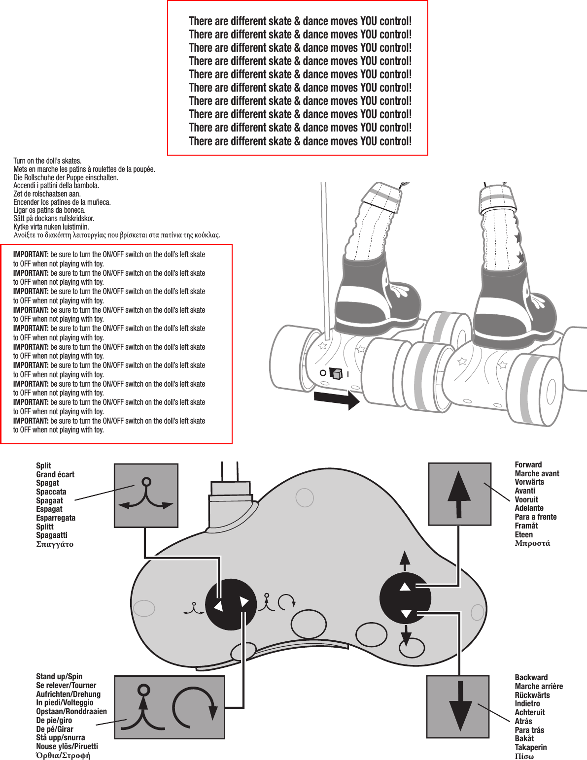 6SplitGrand écartSpagatSpaccataSpagaatEspagatEsparregataSplittSpagaattiΣπαγγάτοForwardMarche avantVorwärtsAvantiVooruitAdelantePara a frenteFramåtEteenΜπροστάStand up/SpinSe relever/TournerAufrichten/DrehungIn piedi/VolteggioOpstaan/RonddraaienDe pie/giroDe pé/GirarStå upp/snurraNouse ylös/PiruettiΌρθια/ΣτροφήBackwardMarche arrièreRückwärtsIndietroAchteruitAtrásPara trásBakåtTakaperinΠίσωThere are different skate &amp; dance moves YOU control!There are different skate &amp; dance moves YOU control!There are different skate &amp; dance moves YOU control!There are different skate &amp; dance moves YOU control!There are different skate &amp; dance moves YOU control!There are different skate &amp; dance moves YOU control!There are different skate &amp; dance moves YOU control!There are different skate &amp; dance moves YOU control!There are different skate &amp; dance moves YOU control!There are different skate &amp; dance moves YOU control!Turn on the doll’s skates.Mets en marche les patins à roulettes de la poupée.Die Rollschuhe der Puppe einschalten.Accendi i pattini della bambola.Zet de rolschaatsen aan.Encender los patines de la muñeca.Ligar os patins da boneca.Sätt på dockans rullskridskor.Kytke virta nuken luistimiin.Ανοίξτε το διακόπτη λειτουργίας που βρίσκεται στα πατίνια της κούκλας.IMPORTANT: be sure to turn the ON/OFF switch on the doll’s left skate to OFF when not playing with toy.IMPORTANT: be sure to turn the ON/OFF switch on the doll’s left skate to OFF when not playing with toy.IMPORTANT: be sure to turn the ON/OFF switch on the doll’s left skate to OFF when not playing with toy.IMPORTANT: be sure to turn the ON/OFF switch on the doll’s left skate to OFF when not playing with toy.IMPORTANT: be sure to turn the ON/OFF switch on the doll’s left skate to OFF when not playing with toy.IMPORTANT: be sure to turn the ON/OFF switch on the doll’s left skate to OFF when not playing with toy.IMPORTANT: be sure to turn the ON/OFF switch on the doll’s left skate to OFF when not playing with toy.IMPORTANT: be sure to turn the ON/OFF switch on the doll’s left skate to OFF when not playing with toy.IMPORTANT: be sure to turn the ON/OFF switch on the doll’s left skate to OFF when not playing with toy.IMPORTANT: be sure to turn the ON/OFF switch on the doll’s left skate to OFF when not playing with toy.