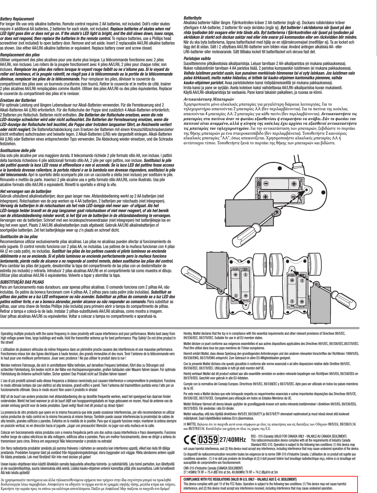 627/40MHz0359Battery ReplacementFor longer life use only alkaline batteries. Remote control requires 2 AA batteries, not included. Doll’s roller skates require 4 additional AA batteries, 2 batteries for each skate, not included. Replace batteries of skates when red LED light goes dim or does not go on. If the skate’s LED light is bright, and the doll slows down, loses range, or does not respond, then replace the batteries in the remote control. To replace batteries, use a Phillips head screwdriver (not included) to open battery door. Remove and set aside. Insert 2 replaceable AA/LR6 alkaline batteries as shown. Use either AA/LR6 alkaline batteries or equivalent. Replace battery cover and screw closed.Remplacement des piles Utiliser uniquement des piles alcalines pour une durée plus longue. La télécommande fonctionne avec 2 piles AA/LR6, non incluses. Les rollers de la poupée fonctionnent avec 4 piles AA/LR6, 2 piles pour chaque roller, non incluses. Remplacer les piles des rollers lorsque le voyant rouge faiblit ou ne s&apos;allume pas. Si le voyant du roller est lumineux, et la poupée ralentit, ne réagit pas à la télécommande ou la portée de la télécommande diminue, remplacer les piles de la télécommande. Pour remplacer les piles, dévisser le couvercle du compartiment des piles avec un tournevis cruciforme (non fourni). Retirer le couvercle et le mettre de côté. Insérer 2 piles alcalines AA/LR6 remplaçables comme illustré. Utiliser des piles AA/LR6 ou des piles équivalentes. Replacer le couvercle du compartiment des piles et le revisser.Ersetzen der Batterien Für optimale Leistung und längere Lebensdauer nur Alkali-Batterien verwenden. Für die Fernsteuerung sind 2 Alkali-Batterien AA (LR6) erforderlich. Für die Rollschuhe der Puppe sind zusätzlich 4 Alkali-Batterien erforderlich; 2 Batterien pro Rollschuh. Batterien nicht enthalten. Die Batterien der Rollschuhe ersetzen, wenn die rote LED-Anzeige schwächer wird oder nicht aufleuchtet. Die Batterien der Fernsteuerung ersetzen, wenn die LED-Anzeige der Rollschuhe hell leuchtet, die Puppe aber trotzdem langsamer fährt, an Reichweite verliert oder nicht reagiert. Die Batteriefachabdeckung zum Ersetzen der Batterien mit einem Kreuzschlitzschraubenzieher (nicht enthalten) aufschrauben und beiseite legen. 2 Alkali-Batterien (LR6) wie dargestellt einlegen. Alkali-Batterien AA (LR6) oder Batterien eines entsprechenden Typs verwenden. Die Abdeckung wieder einsetzen, und die Schraube festziehen.Sostituzione delle pile Usa solo pile alcaline per una maggiore durata. Il telecomando richiede 2 pile formato stilo AA, non incluse. I pattini della bambola richiedono 4 pile addizionali formato stilo AA, 2 pile per ogni pattino, non incluse. Sostituisci le pile dei pattini quando la luce LED rossa si affievolisce o non si accende. Se la luce LED del pattino fosse accesa e la bambola dovesse rallentare, la portata ridursi o se la bambola non dovesse rispondere, sostituisci le pile del telecomando. Apri lo sportello dello scomparto pile con un cacciavite a stella (non incluso) per sostituire le pile. Rimuovilo e mettilo da parte. Inserisci 2 pile alcaline usa e getta formato stilo AA/LR6, come illustrato. Usa pile alcaline formato stilo AA/LR6 o equivalenti. Rimetti lo sportello e stringi la vite.Het vervangen van de batterijen Gebruik uitsluitend alkalinebatterijen; deze gaan langer mee. Afstandsbediening werkt op 2 AA batterijen (niet inbegrepen). Rolschaatsen van de pop werken op 4 AA batterijen, 2 batterijen per rolschaats (niet inbegrepen). Vervang de batterijen in de rolschaatsen als het rode LED-lampje niet meer aan- of uitgaat. Als het LED-lampje helder brandt en de pop langzamer gaat rolschaatsen of niet meer reageert, of als het bereik van de afstandsbediening minder wordt, is het tijd om de batterijen in de afstandsbediening te vervangen.  Vervangen van de batterijen: Schroef met een kruiskopschroevendraaier (niet inbegrepen) het batterijklepje los en leg het even apart. Plaats 2 AA/LR6 alkalinebatterijen zoals afgebeeld. Gebruik AA/LR6 alkalinebatterijen of soortgelijke batterijen. Zet het batterijklepje weer op z&apos;n plaats en schroef dicht.Sustitución de las pilas Recomendamos utilizar exclusivamente pilas alcalinas. Las pilas no alcalinas pueden afectar al funcionamiento de este juguete. El control remoto funciona con 2 pilas AA, no incluidas. Los patines de la muñeca funcionan con 4 pilas AA (2 en cada patín), no incluidas. Sustituir las pilas de los patines cuando el piloto luminoso se encienda débilmente o no se encienda. Si el piloto luminoso se enciende perfectamente pero la muñeca funciona lentamente, pierde radio de alcance o no responde al control remoto, deben sustituirse las pilas del control. Para cambiar las pilas del juguete, desatornillar la tapa del compartimento de las pilas con un destornillador de estrella (no incluido) y retirarla. Introducir 2 pilas alcalinas AA/LR6 en el compartimento tal como muestra el dibujo. Utilizar pilas alcalinas AA/LR6 ó equivalentes. Volverlo a tapar y atornillar la tapa.SUBSTITUIÇÃO DAS PILHAS Para um funcionamento mais duradouro, usar apenas pilhas alcalinas. O comando funciona com 2 pilhas AA, não incluídas. Os patins da boneca funcionam com 4 pilhas AA, 2 pilhas para cada patim (não incluídas). Substituir as pilhas dos patins se a luz LED enfraquecer ou não acender. Substituir as pilhas do comando se a luz LED dos patins estiver forte, e se a boneca abrandar, perder alcance ou não responder ao comando. Para substituir as pilhas, usar uma chave de fendas Phillips (não incluída) para primeiro abrir a tampa do compartimento de pilhas. Retirar a tampa e colocá-la de lado. Instalar 2 pilhas-substituíveis AA/LR6 alcalinas, como mostra a imagem. Usar pilhas alcalinas AA/LR6 ou equivalentes. Voltar a colocar a tampa no compartimento e aparafusá-la.Hereby, Mattel declares that the toy is in compliance with the essential requirements and other relevant provisions of Directives 99/5/EC, 89/336/EEC, 88/378/EEC. Suitable for use in all EU member states.Mattel déclare ce jouet conforme aux exigences essentielles et aux autres dispositions applicables des Directives 99/5/EC, 89/336/EEC,88/378/EEC.Peut être utilisé dans tous les pays membres de l&apos;Union européenne.Hiermit erklärt Mattel, dass dieses Spielzeug den grundlegenden Anforderungen und den anderen relevanten Vorschriften der Richtlinien 1999/5/EG, 89/336/EWG, 88/378/EWG entspricht. Zum Gebrauch in allen EU-Mitgliedstaaten geeignet.Con la presente Mattel dichiara che questo giocattolo è conforme alle norme essenziali e ad altre disposizioni relative delle Direttive 99/5/EC, 89/336/EEC, 88/378/EEC. Utilizzabile in tutti gli stati membri dell&apos;UE.Hierbij verklaart Mattel dat dit product voldoet aan alle essentiële vereisten en andere relevante bepalingen van Richtlijnen 99/5/EG, 89/336/EEG en 88/378/EEG. Geschikt voor gebruik in alle EU-lidstaten.Cumple con la normativa del Consejo Europeo. Directrices 99/5/EC, 89/336EEC y 88/378/EEC. Apto para ser utilizado en todos los países miembros de la UE.Por este meio a Mattel declara que este brinquedo respeita os requerimentos essenciais e outras importantes disposições das Directivas 99/5/CE, 89/336/CEE, 88/378/CEE. Compatível para utilização em todos os Estados-Membros da UE.Mattel förklarar härmed att denna leksak uppfyller de grundläggande kraven och andra relevanta bestämmelser i direktiven 99/5/EG, 89/336/EEG, 88/378/EEG. Får användas i alla EU-länder.Mattel vakuuttaa, että lelu täyttää direktiivien 99/5/EY, 89/336/ETY ja 88/378/ETY olennaiset vaatimukset ja muut niissä olevat sitä koskevat määräykset. Sopii käytettäväksi kaikissa EU:n jäsenmaissa.Η MATTEL δηλώνει ότι το παιχνίδι αυτό ειναι σύμφωνο με όλες τις απαιτήσεις και είς διατάξεις των Οδηγιών 99/5/ΕΚ, 89/336/ΕΟΚ και 88/378/ΕΟΚ. Κατάλληλο για χρήση σε όλες τις χώρες της Ε.Ε.Operating multiple products with the same frequency in close proximity will cause interference and poor performance. Works best away from high voltage power lines, large buildings and walls. Hold the transmitter antenna up for best performance. Play Safely! Do not drive product in the street!L&apos;utilisation de plusieurs véhicules de même fréquence dans un périmètre proche causera des interférences et une mauvaise performance. Fonctionnera mieux loin des lignes électriques à haute tension, des grands immeubles et des murs. Tenir l&apos;antenne de la télécommande vers le haut pour une meilleure performance. Jouer avec prudence ! Ne pas utiliser le produit dans la rue !Werden mehrere Fahrzeuge, die sich in unmittelbarer Nähe befinden, auf derselben Frequenz betrieben, führt dies zu Störungen und schlechter Fahrleistung. Am besten nicht in der Nähe von Hochspannungsmasten, großen Gebäuden oder Mauern fahren lassen. Für optimale Fahrleistung die Antenne aufrecht halten. Sicher spielen! Das Produkt nicht auf Straßen fahren lassen!L&apos;uso di più prodotti azionati sulla stessa frequenza a distanza ravvicinata può causare interferenze e compromettere le prestazioni. Funziona in modo ottimale lontano dai cavi elettrici ad alta tensione, grandi edifici e pareti. Tieni l&apos;antenna del trasmettitore puntata verso l&apos;alto per un funzionamento ottimale. Gioca in modo sicuro! Non usare il prodotto in strada!Blijf uit de buurt van andere producten met afstandsbediening die op dezelfde frequentie werken, want het speelgoed kan daarvan hinder ondervinden. Werkt het best wanneer je uit de buurt blijft van hoogspanningskabels en hoge gebouwen en muren. Houd de antenne van de zender omhoog gericht voor de beste prestaties. Speel veilig! Nooit met dit product op straat rijden!La presencia de otro producto que opere en la misma frecuencia que éste puede ocasionar interferencias, por ello recomendamos no utilizar varios productos de radio control en la misma frecuencia al mismo tiempo. También puede causar interferencias la proximidad de cables de alta tensión, grandes edificios y paredes. Evitarlos en la medida de lo posible. Para que el juguete funcione mejor, mantener la antena siempre en posición vertical, no en dirección hacia el juguete. ¡Jugar con precaución! Atención: no jugar con esta muñeca en la calle.Colocar em funcionamento vários produtos com a mesma frequência perto uns dos outros causa interferência e fraco desempenho. Funciona melhor longe de cabos eléctricos de alta voltagem, edifícios altos e paredes. Para um melhor funcionamento, deve-se dirigir a antena do transmissor para cima. Brinca em segurança! Não telecomandar o produto na estrada!Om flera radiostyrda produkter används på samma frekvens i närheten av varandra kan interferens uppstå, vilket kan leda till dåliga prestanda. Produkten fungerar bäst på avstånd från högspänningsledningar, stora byggnader och väggar. Rikta sändarens antenn uppåt för bästa prestanda. Lek med förstånd! Kör inte med dockan på gatan!Usean kauko-ohjattavan lelun käyttö lähekkäin samalla taajuudella aiheuttaa toiminta- ja radiohäiriöitä. Lelu toimii parhaiten, kun lähettyvillä ei ole suurjännitejohtoja, suuria rakennuksia eikä seiniä. Lisäksi kauko-ohjaimen antenni kannattaa pitää ylös suunnattuna. Leiki turvallisesti: Älä leiki lelulla ajotiellä!Αν χρησιμοποιείτε ταυτόχρονα και άλλα τηλεκατευθυνόμενα οχήματα που τρέχουν στην ίδια συχνότητα μπορεί να προκληθεί δυσλειτουργία λόγω παρεμβολών. Αποφεύγετε να οδηγείτε το όχημα κοντά σε γραμμές υψηλής τάσης, μεγάλα κτίρια και τοίχους. Κρατήστε την κεραία προς τα επάνω για καλύτερα αποτελέσματα. Παίξτε με Ασφάλεια! Μην παίζεται το παιχνίδι στο δρόμο!RSS - 310 (Canada) (VALID FOR CANADA ONLY - VALABLE AU CANADA SEULEMENT)This radiocommunication device complies with all the requirements of Industry Canada Standard RSS-310. Operation is subject to the following two conditions: (1) this device may not cause harmful interference, and (2) this device must accept any interference, including interference that may cause undesired operation of the device.Ce dispositif de radiocommunication rencontre toutes les exigences de la norme CNR-310 d&apos;Industrie Canada. L’utilisation de ce produit est sujette aux conditions suivantes : (1) il ne doit pas produire de brouillage et (2) il doit pouvoir tolérer tout brouillage radioélectrique reçu, même si ce brouillage est susceptible de compromettre son fonctionnement.CNR-310 d’Industrie Canada (CANADA SEULEMENT)27.145MHz TX RF = 75.4 dBÉ V/m at 3m, 49.860MHz TX RF = 74.2 dBµV/m at 3mCOMPLIANCE WITH FCC REGULATIONS (VALID IN U.S. ONLY - VALABLE AUX É.-U. SEULEMENT)This device complies with part 15 of the FCC Rules. Operation is subject to the following two conditions: (1) This device may not cause harmful interference, and (2) this device must accept any interference received, including interference that may cause undesired operation.Batteribyte Alkaliska batterier håller längre. Fjärrkontrollen kräver 2 AA-batterier (ingår ej). Dockans rullskridskor kräver ytterligare 4 AA-batterier, 2 batterier för varje skridsko (ingår ej). Byt batterier i skridskorna när ljuset på den röda lysdioden blir svagare eller inte tänds alls. Byt batterierna i fjärrkontrollen när ljuset på lysdioden på skridskon är starkt och dockan saktar ned eller inte svarar på kommandon eller om räckvidden blir mindre.  När du ska byta batterierna, öppna batterifacket med hjälp av en stjärnskruvmejsel (medföljer ej). Ta av locket och lägg det åt sidan. Sätt i 2 utbytbara AA/LR6-batterier som bilden visar. Använd antingen alkaliska AA- eller LR6-batterier eller motsvarande. Sätt tillbaka locket till batterifacket och skruva fast det.Paristojen vaihto Suosittelemme pitkäkestoisia alkaliparistoja. Leluun tarvitaan 2 AA-alkaliparistoa (ei mukana pakkauksessa). Nuken rullaluistimiin tarvitaan 4 AA paristoa lisää, 2 paristoa kumpaankin luistimeen (ei mukana pakkauksessa). Vaihda luistimen paristot uusin, kun punainen merkkivalo himmenee tai ei syty lainkaan. Jos luistimen valo palaa kirkkaasti, mutta nukke hidastuu, ei tottele tai kauko-ohjaimen kantomatka pienenee, vaihda kauko-ohjaimen paristot. Avaa paristokotelon kansi ristipäämeisselillä (ei mukana pakkauksessa). Irrota kansi ja pane se syrjään. Aseta koteloon kaksi vaihdettavaa AA/LR6-alkaliparistoa kuvan mukaisesti. Käytä AA/LR6-alkaliparistoja tai vastaavia. Pane kansi takaisin paikalleen, ja ruuvaa se kiinni.Αντικατάσταση Μπαταριών Χρησιμοποιείτε μόνο αλκαλικές μπαταρίες για μεγαλύτερη διάρκεια λειτουργίας. Γι α το τηλεχειριστήριο απαιτούνται 2 μπαταρίες ΑΑ (δεν περιλαμβάνονται). Για τα πατίνια της κούκλας απαιτούνται 4 μπαταρίες ΑΑ: 2 μπαταρίες για κάθε πατίνι (δεν περιλαμβάνονται). Αντικαταστήστε τις μπαταρίες στα πατίνια όταν το φωτάκι εξασθενίσει ή σταματήσει να ανάβει. Εάν το φωτάκι του πατινιού είναι αναμμένο, αλλά η κίνηση της κούκλας έχει αρχίσει να εξασθενεί αντικαταστήστε τις μπαταρίες του τηλεχειριστηρίου. Για  την αντικατάσταση των μπαταριών, ξεβιδώστε το πορτάκι της θήκης μπαταριών με ένα σταυροκατσάβιδο (δεν περιλαμβάνεται). Τοποθετήστε 2 καινούριες αλκαλικές μπαταρίες &quot;ΑΑ&quot;, όπως απεικονίζεται. Χρησιμοποιήστε αλκαλικές μπαταρίες ΑΑ ή αντίστοιχου τύπου. Τοποθετήστε ξανά το πορτάκι της θήκης των μπαταριών και βιδώστε.