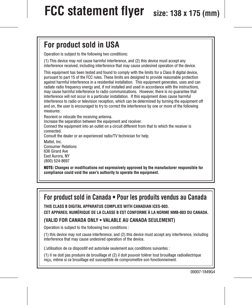 FCC statement flyer Operation is subject to the following two conditions: (1) This device may not cause harmful interference, and (2) this device must accept any interference received, including interference that may cause undesired operation of the device.This equipment has been tested and found to comply with the limits for a Class B digital device, pursuant to part 15 of the FCC rules. These limits are designed to provide reasonable protection against harmful interference in a residential installation.  This equipment generates, uses and can radiate radio frequency energy and, if not installed and used in accordance with the instructions, may cause harmful interference to radio communications.  However, there is no guarantee that interference will not occur in a particular installation.  If this equipment does cause harmful interference to radio or television reception, which can be determined by turning the equipment off and on, the user is encouraged to try to correct the interference by one or more of the following measures:Reorient or relocate the receiving antenna.Increase the separation between the equipment and receiver.Connect the equipment into an outlet on a circuit different from that to which the receiver is connected.Consult the dealer or an experienced radio/TV technician for help.Mattel, Inc.Consumer Relations636 Girard AveEast Aurora, NY(800) 524-8697NOTE: Changes or modifications not expressively approved by the manufacturer responsible for compliance could void the user’s authority to operate the equipment.THIS CLASS B DIGITAL APPARATUS COMPLIES WITH CANADIAN ICES-003.CET APPAREIL NUMÉRIQUE DE LA CLASSE B EST CONFORME À LA NORME NMB-003 DU CANADA.(VALID FOR CANADA ONLY • VALABLE AU CANADA SEULEMENT)Operation is subject to the following two conditions :(1) this device may not cause interference, and (2) this device must accept any interference, including interference that may cause undesired operation of the device.L’utilisation de ce dispositif est autorisée seulement aux conditions suivantes : (1) Il ne doit pas produire de brouillage et (2) il doit pouvoir tolérer tout brouillage radioélectrique reçu, même si ce brouillage est susceptible de compromettre son fonctionnement.For product sold in USA For product sold in Canada • Pour les produits vendus au Canada00007-1849G4size: 138 x 175 (mm)