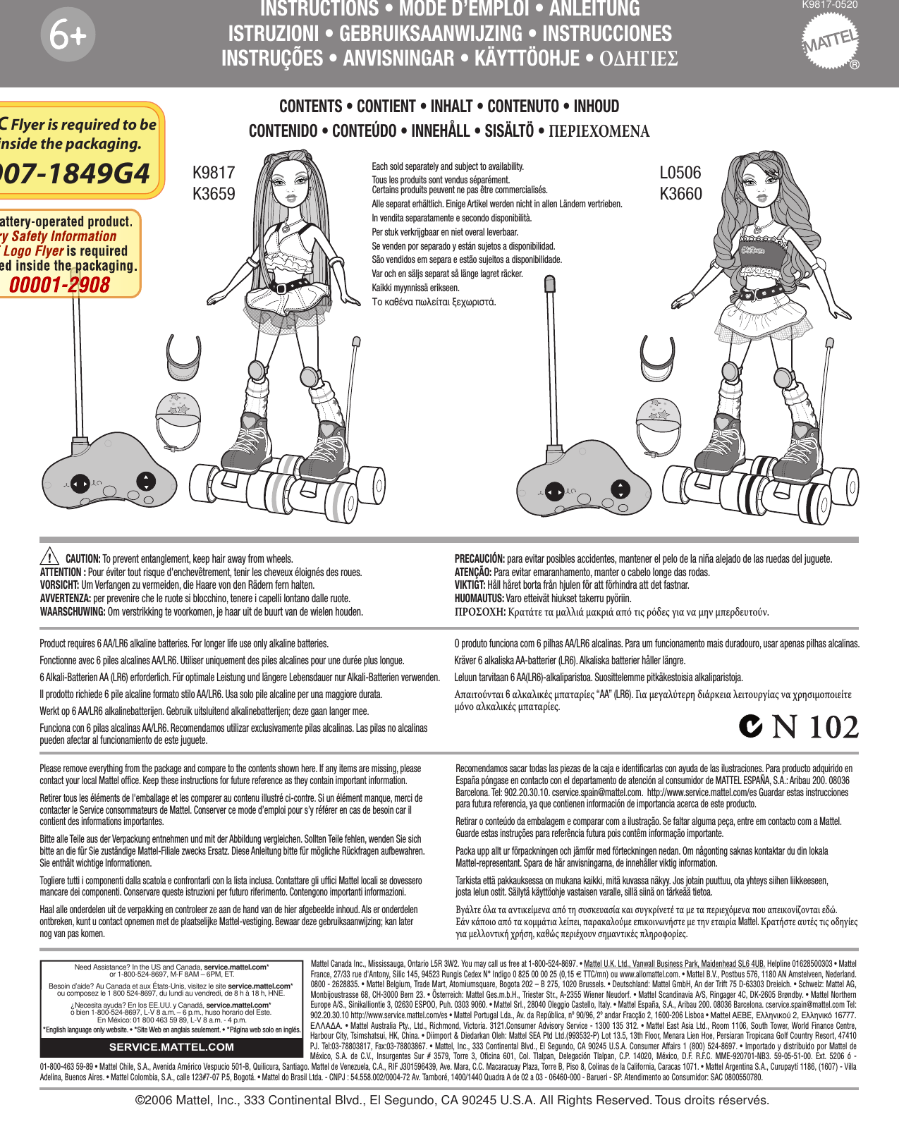 ®K9817-0520INSTRUCTIONS • MODE D’EMPLOI • ANLEITUNGISTRUZIONI • GEBRUIKSAANWIJZING • INSTRUCCIONESINSTRUÇÕES • ANVISNINGAR • KÄYTTÖOHJE • ΟΔΗΓΙΕΣCAUTION: To prevent entanglement, keep hair away from wheels.ATTENTION : Pour éviter tout risque d&apos;enchevêtrement, tenir les cheveux éloignés des roues.VORSICHT: Um Verfangen zu vermeiden, die Haare von den Rädern fern halten.AVVERTENZA: per prevenire che le ruote si blocchino, tenere i capelli lontano dalle ruote.WAARSCHUWING: Om verstrikking te voorkomen, je haar uit de buurt van de wielen houden.PRECAUCIÓN: para evitar posibles accidentes, mantener el pelo de la niña alejado de las ruedas del juguete. ATENÇÃO: Para evitar emaranhamento, manter o cabelo longe das rodas.VIKTIGT: Håll håret borta från hjulen för att förhindra att det fastnar.HUOMAUTUS: Varo etteivät hiukset takerru pyöriin.ΠΡΟΣΟΧΗ: Κρατάτε τα μαλλιά μακριά από τις ρόδες για να μην μπερδευτούν.CONTENTS • CONTIENT • INHALT • CONTENUTO • INHOUDCONTENIDO • CONTEÚDO • INNEHÅLL • SISÄLTÖ • ΠΕΡΙΕΧΟΜΕΝΑ 66K9817K3659L0506K3660Mattel Canada Inc., Mississauga, Ontario L5R 3W2. You may call us free at 1-800-524-8697. • Mattel U.K. Ltd., Vanwall Business Park, Maidenhead SL6 4UB. Helpline 01628500303 • Mattel France, 27/33 rue d&apos;Antony, Silic 145, 94523 Rungis Cedex N° Indigo 0 825 00 00 25 (0,15 € TTC/mn) ou www.allomattel.com. • Mattel B.V., Postbus 576, 1180 AN Amstelveen, Nederland. 0800 - 2628835. • Mattel Belgium, Trade Mart, Atomiumsquare, Bogota 202 – B 275, 1020 Brussels. • Deutschland: Mattel GmbH, An der Trift 75 D-63303 Dreieich. • Schweiz: Mattel AG, Monbijoustrasse 68, CH-3000 Bern 23. • Österreich: Mattel Ges.m.b.H., Triester Str., A-2355 Wiener Neudorf. • Mattel Scandinavia A/S, Ringager 4C, DK-2605 Brøndby. • Mattel Northern Europe A/S., Sinikalliontie 3, 02630 ESPOO, Puh. 0303 9060. • Mattel Srl., 28040 Oleggio Castello, Italy. • Mattel España, S.A., Aribau 200. 08036 Barcelona. cservice.spain@mattel.com Tel: 902.20.30.10 http://www.service.mattel.com/es • Mattel Portugal Lda., Av. da República, nº 90/96, 2º andar Fracção 2, 1600-206 Lisboa • Mattel AEBE, EÏÏËÓÈÎÔ‡ 2, ∂ÏÏËÓÈÎﬁ 16777. ∂§§∞¢∞. • Mattel Australia Pty., Ltd., Richmond, Victoria. 3121.Consumer Advisory Service - 1300 135 312. • Mattel East Asia Ltd., Room 1106, South Tower, World Finance Centre, Harbour City, Tsimshatsui, HK, China. • Diimport &amp; Diedarkan Oleh: Mattel SEA Ptd Ltd.(993532-P) Lot 13.5, 13th Floor, Menara Lien Hoe, Persiaran Tropicana Golf Country Resort, 47410 PJ. Tel:03-78803817, Fax:03-78803867. • Mattel, Inc., 333 Continental Blvd., El Segundo, CA 90245 U.S.A. Consumer Affairs 1 (800) 524-8697. • Importado y distribuido por Mattel de México, S.A. de C.V., Insurgentes Sur # 3579, Torre 3, Oficina 601, Col. Tlalpan, Delegación Tlalpan, C.P. 14020, México, D.F. R.F.C. MME-920701-NB3. 59-05-51-00. Ext. 5206 ó - 01-800-463 59-89 • Mattel Chile, S.A., Avenida Américo Vespucio 501-B, Quilicura, Santiago. Mattel de Venezuela, C.A., RIF J301596439, Ave. Mara, C.C. Macaracuay Plaza, Torre B, Piso 8, Colinas de la California, Caracas 1071. • Mattel Argentina S.A., Curupaytí 1186, (1607) - Villa Adelina, Buenos Aires. • Mattel Colombia, S.A., calle 123#7-07 P.5, Bogotá. • Mattel do Brasil Ltda. - CNPJ : 54.558.002/0004-72 Av. Tamboré, 1400/1440 Quadra A de 02 a 03 - 06460-000 - Barueri - SP. Atendimento ao Consumidor: SAC 0800550780.Need Assistance? In the US and Canada, service.mattel.com* or 1-800-524-8697, M-F 8AM – 6PM, ET.  Besoin d’aide? Au Canada et aux États-Unis, visitez le site service.mattel.com* ou composez le 1 800 524-8697, du lundi au vendredi, de 8 h à 18 h, HNE.   ¿Necesita ayuda? En los EE.UU. y Canadá, service.mattel.com* o bien 1-800-524-8697, L-V 8 a.m. – 6 p.m., huso horario del Este. En México: 01 800 463 59 89, L-V 8 a.m. - 4 p.m.*English language only website. • *Site Web en anglais seulement. • *Página web solo en inglés.SERVICE.MATTEL.COM©2006 Mattel, Inc., 333 Continental Blvd., El Segundo, CA 90245 U.S.A. All Rights Reserved. Tous droits réservés.Product requires 6 AA/LR6 alkaline batteries. For longer life use only alkaline batteries.Fonctionne avec 6 piles alcalines AA/LR6. Utiliser uniquement des piles alcalines pour une durée plus longue.6 Alkali-Batterien AA (LR6) erforderlich. Für optimale Leistung und längere Lebensdauer nur Alkali-Batterien verwenden.Il prodotto richiede 6 pile alcaline formato stilo AA/LR6. Usa solo pile alcaline per una maggiore durata. Werkt op 6 AA/LR6 alkalinebatterijen. Gebruik uitsluitend alkalinebatterijen; deze gaan langer mee.  Funciona con 6 pilas alcalinas AA/LR6. Recomendamos utilizar exclusivamente pilas alcalinas. Las pilas no alcalinas pueden afectar al funcionamiento de este juguete.Please remove everything from the package and compare to the contents shown here. If any items are missing, please contact your local Mattel office. Keep these instructions for future reference as they contain important information. Retirer tous les éléments de l&apos;emballage et les comparer au contenu illustré ci-contre. Si un élément manque, merci de contacter le Service consommateurs de Mattel. Conserver ce mode d’emploi pour s’y référer en cas de besoin car il contient des informations importantes. Bitte alle Teile aus der Verpackung entnehmen und mit der Abbildung vergleichen. Sollten Teile fehlen, wenden Sie sich bitte an die für Sie zuständige Mattel-Filiale zwecks Ersatz. Diese Anleitung bitte für mögliche Rückfragen aufbewahren. Sie enthält wichtige Informationen. Togliere tutti i componenti dalla scatola e confrontarli con la lista inclusa. Contattare gli uffici Mattel locali se dovessero mancare dei componenti. Conservare queste istruzioni per futuro riferimento. Contengono importanti informazioni. Haal alle onderdelen uit de verpakking en controleer ze aan de hand van de hier afgebeelde inhoud. Als er onderdelen ontbreken, kunt u contact opnemen met de plaatselijke Mattel-vestiging. Bewaar deze gebruiksaanwijzing; kan later nog van pas komen. O produto funciona com 6 pilhas AA/LR6 alcalinas. Para um funcionamento mais duradouro, usar apenas pilhas alcalinas.Kräver 6 alkaliska AA-batterier (LR6). Alkaliska batterier håller längre.Leluun tarvitaan 6 AA(LR6)-alkaliparistoa. Suosittelemme pitkäkestoisia alkaliparistoja. Απαιτούνται 6 αλκαλικές μπαταρίες “AA” (LR6). Για μεγαλύτερη διάρκεια λειτουργίας να χρησιμοποιείτε μόνο αλκαλικές μπαταρίες.Recomendamos sacar todas las piezas de la caja e identificarlas con ayuda de las ilustraciones. Para producto adquirido en España póngase en contacto con el departamento de atención al consumidor de MATTEL ESPAÑA, S.A.: Aribau 200. 08036 Barcelona. Tel: 902.20.30.10. cservice.spain@mattel.com.  http://www.service.mattel.com/es Guardar estas instrucciones para futura referencia, ya que contienen información de importancia acerca de este producto. Retirar o conteúdo da embalagem e comparar com a ilustração. Se faltar alguma peça, entre em contacto com a Mattel. Guarde estas instruções para referência futura pois contêm informação importante. Packa upp allt ur förpackningen och jämför med förteckningen nedan. Om någonting saknas kontaktar du din lokala Mattel-representant. Spara de här anvisningarna, de innehåller viktig information. Tarkista että pakkauksessa on mukana kaikki, mitä kuvassa näkyy. Jos jotain puuttuu, ota yhteys siihen liikkeeseen, josta lelun ostit. Säilytä käyttöohje vastaisen varalle, sillä siinä on tärkeää tietoa. Βγάλτε όλα τα αντικείμενα από τη συσκευασία και συγκρίνετέ τα με τα περιεχόμενα που απεικονίζονται εδώ. Εάν κάποιο από τα κομμάτια λείπει, παρακαλούμε επικοινωνήστε με την εταιρία Mattel. Κρατήστε αυτές τις οδηγίες για μελλοντική χρήση, καθώς περιέχουν σημαντικές πληροφορίες. Each sold separately and subject to availability.Tous les produits sont vendus séparément. Certains produits peuvent ne pas être commercialisés.Alle separat erhältlich. Einige Artikel werden nicht in allen Ländern vertrieben.In vendita separatamente e secondo disponibilità.Per stuk verkrijgbaar en niet overal leverbaar.Se venden por separado y están sujetos a disponibilidad. São vendidos em separa e estão sujeitos a disponibilidade.Var och en säljs separat så länge lagret räcker.Kaikki myynnissä erikseen.ΔÔ Î·ı¤Ó· ˆÏÂ›Ù·È ÍÂ¯ˆÚÈÛÙ¿.The FCC Flyer is required to be placed inside the packaging.  00007-1849G4