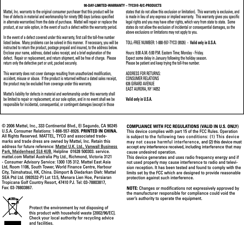 Mattel, Inc. warrants to the original consumer purchaser that this product will be free of defects in material and workmanship for ninety (90) days (unless specified in alternate warranties) from the date of purchase.  Mattel will repair or replace the product, at our sole option, in the event of such a defect within the warranty period.In the event of a defect covered under this warranty, first call the toll-free number listed below.  Many problems can be solved in this manner.  If necessary, you will be instructed to return the product, postage prepaid and insured, to the address below.  Enclose your name, address, dated sales receipt, and a brief explanation of the defect.  Repair or replacement, and return shipment, will be free of charge.  Please return only the defective part or unit, packed securely.  This warranty does not cover damage resulting from unauthorized modification, accident, misuse or abuse.  If the product is returned without a dated sales receipt, the product may be excluded from coverage under this warranty.  Mattel’s liability for defects in material and workmanship under this warranty shall be limited to repair or replacement, at our sole option, and in no event shall we be responsible for incidental, consequential, or contingent damages (except in those states that do not allow this exclusion or limitation).  This warranty is exclusive, and is made in lieu of any express or implied warranty.  This warranty gives you specific legal rights and you may have other rights, which vary from state to state.  Some states do not allow the exclusion of incidental or consequential damages, so the above exclusions or limitations may not apply to you.  TOLL-FREE NUMBER: 1-888-557-TYCO (8926)  -  Valid only in U.S.A.Hours: 8:00 A.M.-5:00 P.M. Eastern Time; Monday - Friday. Expect some delay in January following the holiday season.  Please be patient and keep trying the toll-free number.ADDRESS FOR RETURNS:CONSUMER RELATIONS636 GIRARD AVENUEEAST AURORA, NY 14052Valid only in U.S.A.90-DAY-LIMITED-WARRANTY – TYCO®-R/C-PRODUCTS© 2006 Mattel, Inc., 333 Continental Blvd., El Segundo, CA 90245 U.S.A. Consumer Relations: 1-888-557-8926. PRINTED IN CHINA.All Rights Reserved. MATTEL, TYCO and associated trade-marks and trade dress are owned by Mattel, Inc. Retain this address for future reference: Mattel U.K. Ltd., Vanwall Business Park, Maidenhead SL6 4UB. Helpline  01628 500303. service.mattel.com Mattel Australia Pty Ltd., Richmond, Victoria 3121 - Consumer Advisory Service: 1300 135 312. Mattel East Asia Ltd, Room 1106, South Tower, World Finance Centre, Harbour City, Tsimshatsui, HK, China. Diimport &amp; Diedarkan Oleh: Mattel SEA Ptd Ltd. (993532-P) Lot 13.5, Menara Lien Hoe, Persiaran Tropicana Golf Country Resort, 47410 PJ. Tel: 03-78803817, Fax: 03-78803867.COMPLIANCE WITH FCC REGULATIONS (VALID IN U.S. ONLY)This device complies with part 15 of the FCC Rules. Operation is subject to the following two conditions: (1) This device may not cause harmful interference, and (2) this device must accept any interference received, including interference that may cause undesired operation.This device generates and uses radio frequency energy and if not used properly may cause interference to radio and televi-sion reception. It has been tested and found to comply with the limits set by the FCC which are designed to provide reasonable protection against such interference.NOTE: Changes or modifications not expressively approved by the manufacturer responsible for compliance could void the user’s authority to operate the equipment.Protect the environment by not disposing of this product with household waste [2002/96/EC]. Check your local authority for recycling advice and facilities. 