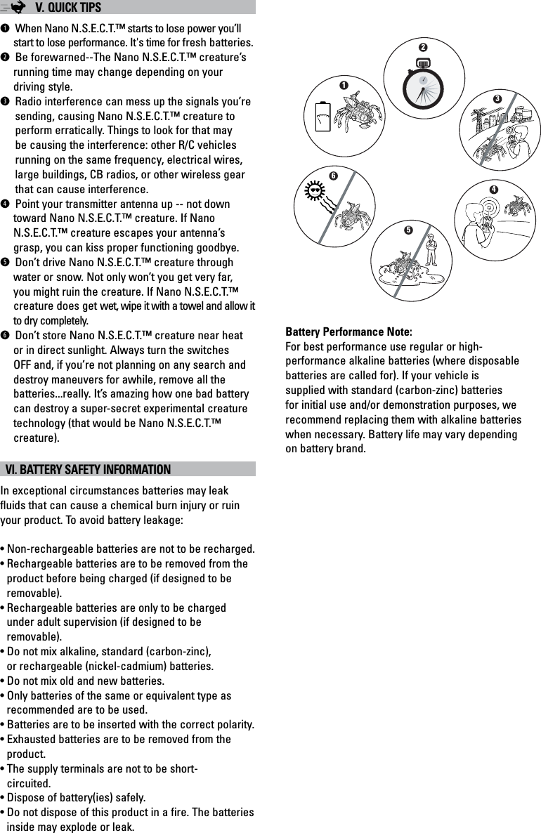 V. QUICK TIPSLWhen Nano N.S.E.C.T.™ starts to lose power you’ll start to lose performance. It&apos;s time for fresh batteries.RBe forewarned--The Nano N.S.E.C.T.™ creature’s running time may change depending on your driving style.@Radio interference can mess up the signals you’resending, causing Nano N.S.E.C.T.™ creature toperform erratically. Things to look for that may be causing the interference: other R/C vehicles running on the same frequency, electrical wires, large buildings, CB radios, or other wireless gear that can cause interference.MPoint your transmitter antenna up -- not down toward Nano N.S.E.C.T.™ creature. If Nano N.S.E.C.T.™ creature escapes your antenna’s grasp, you can kiss proper functioning goodbye.ODon’t drive Nano N.S.E.C.T.™ creature throughwater or snow. Not only won’t you get very far, you might ruin the creature. If Nano N.S.E.C.T.™ creature does get wet, wipe it with a towel and allow it to dry completely.TDon’t store Nano N.S.E.C.T.™ creature near heat or in direct sunlight. Always turn the switches OFF and, if you’re not planning on any search and destroy maneuvers for awhile, remove all the batteries...really. It’s amazing how one bad battery can destroy a super-secret experimental creature technology (that would be Nano N.S.E.C.T.™ creature).  VI. BATTERY SAFETY INFORMATIONIn exceptional circumstances batteries may leak fluids that can cause a chemical burn injury or ruin your product. To avoid battery leakage:• Non-rechargeable batteries are not to be recharged.• Rechargeable batteries are to be removed from the product before being charged (if designed to be removable).• Rechargeable batteries are only to be charged under adult supervision (if designed to be removable).• Do not mix alkaline, standard (carbon-zinc), or rechargeable (nickel-cadmium) batteries.• Do not mix old and new batteries.• Only batteries of the same or equivalent type as recommended are to be used.• Batteries are to be inserted with the correct polarity.• Exhausted batteries are to be removed from the product.• The supply terminals are not to be short-circuited.• Dispose of battery(ies) safely.• Do not dispose of this product in a fire. The batteries inside may explode or leak.Battery Performance Note:For best performance use regular or high-performance alkaline batteries (where disposable batteries are called for). If your vehicle is supplied with standard (carbon-zinc) batteries for initial use and/or demonstration purposes, we recommend replacing them with alkaline batteries when necessary. Battery life may vary depending on battery brand.214653