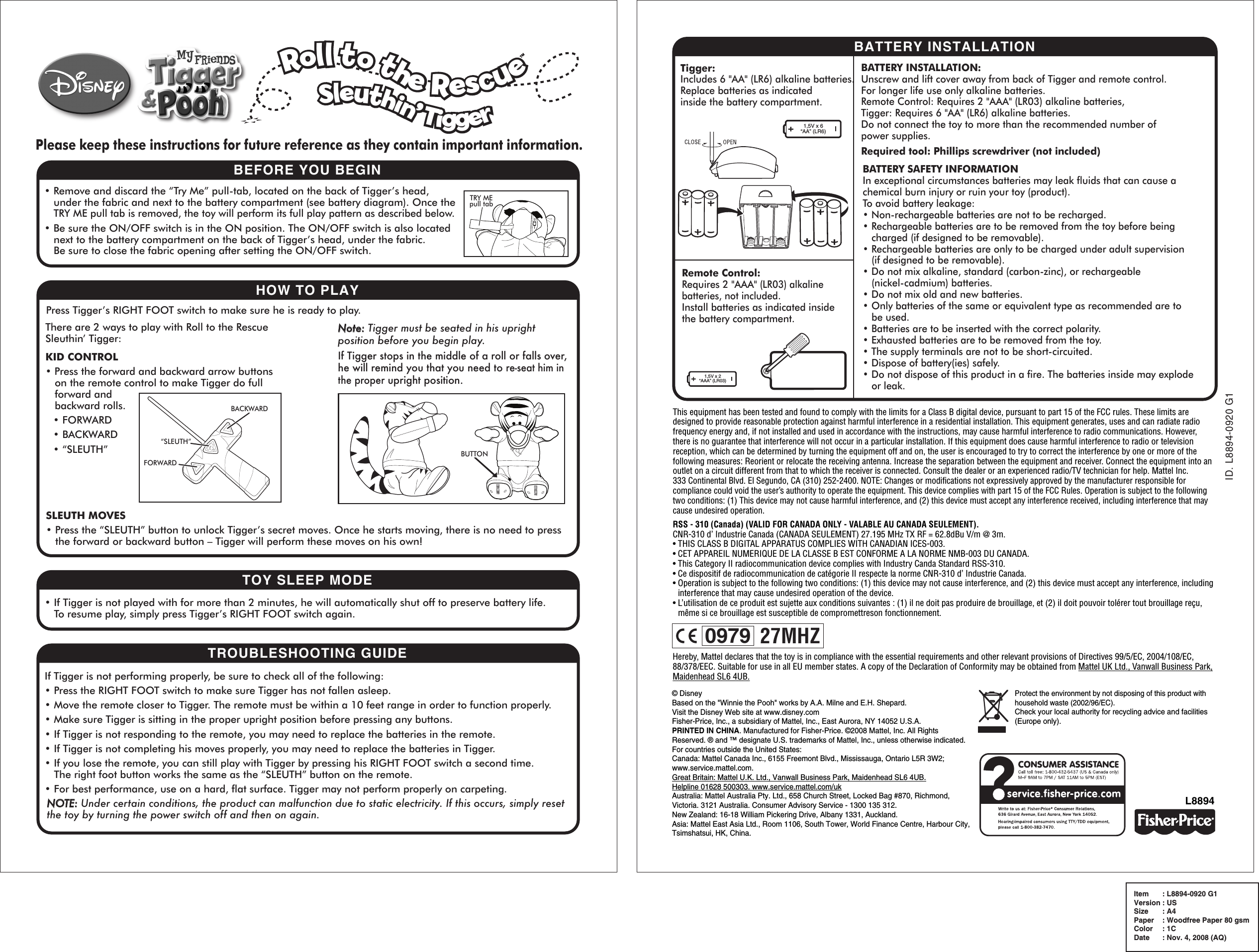 ID. L8894-0920 G1Item  : L8894-0920 G1Version : USSize  : A4Paper  : Woodfree Paper 80 gsmColor  : 1CDate  : Nov. 4, 2008 (AQ)BATTERY INSTALLATIONL8894Please keep these instructions for future reference as they contain important information.BEFORE YOU BEGIN• Remove and discard the “Try Me” pull-tab, located on the back of Tigger’s head,under the fabric and next to the battery compartment (see battery diagram). Once theTRY ME pull tab is removed, the toy will perform its full play pattern as described below.• Be sure the ON/OFF switch is in the ON position. The ON/OFF switch is also located next to the battery compartment on the back of Tigger’s head, under the fabric.Be sure to close the fabric opening after setting the ON/OFF switch.HOW TO PLAYTOY SLEEP MODE• If Tigger is not played with for more than 2 minutes, he will automatically shut off to preserve battery life.To resume play, simply press Tigger’s RIGHT FOOT switch again.TROUBLESHOOTING GUIDEIf Tigger is not performing properly, be sure to check all of the following:• Press the RIGHT FOOT switch to make sure Tigger has not fallen asleep.• Move the remote closer to Tigger. The remote must be within a 10 feet range in order to function properly.• Make sure Tigger is sitting in the proper upright position before pressing any buttons.• If Tigger is not responding to the remote, you may need to replace the batteries in the remote.• If Tigger is not completing his moves properly, you may need to replace the batteries in Tigger.• If you lose the remote, you can still play with Tigger by pressing his RIGHT FOOT switch a second time.The right foot button works the same as the “SLEUTH” button on the remote.• For best performance, use on a hard, flat surface. Tigger may not perform properly on carpeting.NOTE: Under certain conditions, the product can malfunction due to static electricity. If this occurs, simply reset the toy by turning the power switch off and then on again.BATTERY INSTALLATION:Unscrew and lift cover away from back of Tigger and remote control.For longer life use only alkaline batteries.Remote Control: Requires 2 &quot;AAA&quot; (LR03) alkaline batteries,Tigger: Requires 6 &quot;AA&quot; (LR6) alkaline batteries.Do not connect the toy to more than the recommended number ofpower supplies.Required tool: Phillips screwdriver (not included) 1,5V x 2“AAA” (LR03)Tigger:Includes 6 &quot;AA&quot; (LR6) alkaline batteries.Replace batteries as indicatedinside the battery compartment.Remote Control:Requires 2 &quot;AAA&quot; (LR03) alkaline batteries, not included.Install batteries as indicated insidethe battery compartment.1,5V x 6“AA” (LR6)Protect the environment by not disposing of this product with household waste (2002/96/EC).Check your local authority for recycling advice and facilities (Europe only).BATTERY SAFETY INFORMATIONIn exceptional circumstances batteries may leak fluids that can cause a chemical burn injury or ruin your toy (product).To avoid battery leakage:• Non-rechargeable batteries are not to be recharged.• Rechargeable batteries are to be removed from the toy before being charged (if designed to be removable).• Rechargeable batteries are only to be charged under adult supervision(if designed to be removable). • Do not mix alkaline, standard (carbon-zinc), or rechargeable (nickel-cadmium) batteries.• Do not mix old and new batteries.• Only batteries of the same or equivalent type as recommended are tobe used.• Batteries are to be inserted with the correct polarity.• Exhausted batteries are to be removed from the toy.• The supply terminals are not to be short-circuited.• Dispose of battery(ies) safely.• Do not dispose of this product in a fire. The batteries inside may explodeor leak.© DisneyBased on the &quot;Winnie the Pooh&quot; works by A.A. Milne and E.H. Shepard.Visit the Disney Web site at www.disney.com Fisher-Price, Inc., a subsidiary of Mattel, Inc., East Aurora, NY 14052 U.S.A.PRINTED IN CHINA. Manufactured for Fisher-Price. ©2008 Mattel, Inc. All Rights Reserved. ® and ™ designate U.S. trademarks of Mattel, Inc., unless otherwise indicated.For countries outside the United States:Canada: Mattel Canada Inc., 6155 Freemont Blvd., Mississauga, Ontario L5R 3W2; www.service.mattel.com.Great Britain: Mattel U.K. Ltd., Vanwall Business Park, Maidenhead SL6 4UB.Helpline 01628 500303. www.service.mattel.com/ukAustralia: Mattel Australia Pty. Ltd., 658 Church Street, Locked Bag #870, Richmond, Victoria. 3121 Australia. Consumer Advisory Service - 1300 135 312.New Zealand: 16-18 William Pickering Drive, Albany 1331, Auckland.Asia: Mattel East Asia Ltd., Room 1106, South Tower, World Finance Centre, Harbour City, Tsimshatsui, HK, China.Press Tigger’s RIGHT FOOT switch to make sure he is ready to play.There are 2 ways to play with Roll to the Rescue Sleuthin’ Tigger:SLEUTH MOVES• Press the “SLEUTH” button to unlock Tigger’s secret moves. Once he starts moving, there is no need to press the forward or backward button – Tigger will perform these moves on his own!KID CONTROL• Press the forward and backward arrow buttonson the remote control to make Tigger do full forward andbackward rolls.• FORWARD• BACKWARD• “SLEUTH”Note: Tigger must be seated in his upright position before you begin play.If Tigger stops in the middle of a roll or falls over, he will remind you that you need to re-seat him in the proper upright position.FORWARDBACKWARD“SLEUTH”Roll to the Rescue     Sleuthin’ TiggerTMThis equipment has been tested and found to comply with the limits for a Class B digital device, pursuant to part 15 of the FCC rules. These limits are designed to provide reasonable protection against harmful interference in a residential installation. This equipment generates, uses and can radiate radio frequency energy and, if not installed and used in accordance with the instructions, may cause harmful interference to radio communications. However, there is no guarantee that interference will not occur in a particular installation. If this equipment does cause harmful interference to radio or television reception, which can be determined by turning the equipment off and on, the user is encouraged to try to correct the interference by one or more of the following measures: Reorient or relocate the receiving antenna. Increase the separation between the equipment and receiver. Connect the equipment into an outlet on a circuit different from that to which the receiver is connected. Consult the dealer or an experienced radio/TV technician for help. Mattel Inc.333 Continental Blvd. El Segundo, CA (310) 252-2400. NOTE: Changes or modiﬁcations not expressively approved by the manufacturer responsible for compliance could void the user’s authority to operate the equipment. This device complies with part 15 of the FCC Rules. Operation is subject to the following two conditions: (1) This device may not cause harmful interference, and (2) this device must accept any interference received, including interference that may cause undesired operation.RSS - 310 (Canada) (VALID FOR CANADA ONLY - VALABLE AU CANADA SEULEMENT).CNR-310 d’ Industrie Canada (CANADA SEULEMENT) 27.195 MHz TX RF = 62.8dBu V/m @ 3m.• THIS CLASS B DIGITAL APPARATUS COMPLIES WITH CANADIAN ICES-003.• CET APPAREIL NUMERIQUE DE LA CLASSE B EST CONFORME A LA NORME NMB-003 DU CANADA.• This Category II radiocommunication device complies with Industry Canda Standard RSS-310.• Ce dispositif de radiocommunication de catégorie II respecte la norme CNR-310 d’ Industrie Canada.• Operation is subject to the following two conditions: (1) this device may not cause interference, and (2) this device must accept any interference, including interference that may cause undesired operation of the device.• L’utilisation de ce produit est sujette aux conditions suivantes : (1) il ne doit pas produire de brouillage, et (2) il doit pouvoir tolérer tout brouillage reçu, même si ce brouillage est susceptible de compromettreson fonctionnement.TRY MEpull tab0979 27MHZHereby, Mattel declares that the toy is in compliance with the essential requirements and other relevant provisions of Directives 99/5/EC, 2004/108/EC, 88/378/EEC. Suitable for use in all EU member states. A copy of the Declaration of Conformity may be obtained from Mattel UK Ltd., Vanwall Business Park, Maidenhead SL6 4UB.BUTTON