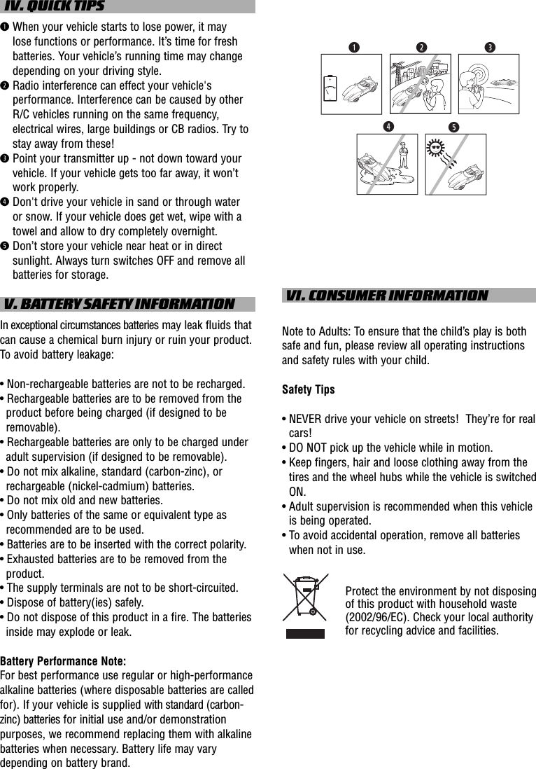   IV. QUICK TIPSq  When your vehicle starts to lose power, it may lose functions or performance. It’s time for fresh batteries. Your vehicle’s running time may change depending on your driving style.w  Radio interference can effect your vehicle&apos;s performance. Interference can be caused by other R/C vehicles running on the same frequency, electrical wires, large buildings or CB radios. Try to stay away from these!e  Point your transmitter up - not down toward your vehicle. If your vehicle gets too far away, it won’t work properly.r  Don&apos;t drive your vehicle in sand or through water or snow. If your vehicle does get wet, wipe with a towel and allow to dry completely overnight. t  Don’t store your vehicle near heat or in direct sunlight. Always turn switches OFF and remove all batteries for storage. V. BATTERY SAFETY INFORMATIONIn exceptional circumstances batteries may leak fluids that can cause a chemical burn injury or ruin your product. To avoid battery leakage:• Non-rechargeable batteries are not to be recharged.• Rechargeable batteries are to be removed from the product before being charged (if designed to be removable).• Rechargeable batteries are only to be charged under adult supervision (if designed to be removable).• Do not mix alkaline, standard (carbon-zinc), or rechargeable (nickel-cadmium) batteries.• Do not mix old and new batteries.• Only batteries of the same or equivalent type as recommended are to be used.• Batteries are to be inserted with the correct polarity.• Exhausted batteries are to be removed from the product.• The supply terminals are not to be short-circuited.• Dispose of battery(ies) safely.• Do not dispose of this product in a fire. The batteries inside may explode or leak.Battery Performance Note:For best performance use regular or high-performance alkaline batteries (where disposable batteries are called for). If your vehicle is supplied with standard (carbon-zinc) batteries for initial use and/or demonstration purposes, we recommend replacing them with alkaline batteries when necessary. Battery life may vary depending on battery brand. VI. CONSUMER INFORMATIONNote to Adults: To ensure that the child’s play is both safe and fun, please review all operating instructions and safety rules with your child.Safety Tips•  NEVER drive your vehicle on streets!  They’re for real cars!•  DO NOT pick up the vehicle while in motion.•  Keep fingers, hair and loose clothing away from the tires and the wheel hubs while the vehicle is switched ON.•  Adult supervision is recommended when this vehicle is being operated.•  To avoid accidental operation, remove all batteries when not in use.Protect the environment by not disposing of this product with household waste (2002/96/EC). Check your local authority for recycling advice and facilities. rtqew