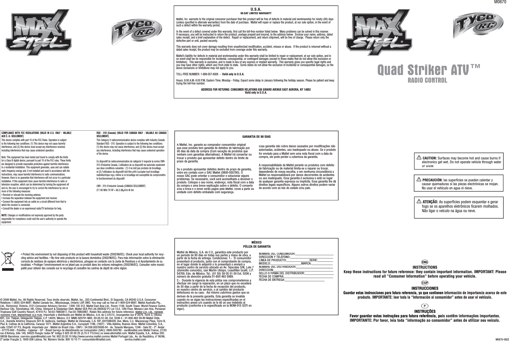 M0670-0822XCAUTION: Surfaces may become hot and cause burns if electronics get wet. Do not operate vehicle through wateror snow.XPRECAUCIÓN:las superficies se pueden calentar y causar quemaduras si las piezas electrónicas se mojan.No usar el vehículo en agua ni nieve.XATENÇÃO: As superfícies podem esquentar e gerar fogo se os aparelhos eletrônicos ficarem molhados. Não ligar o veículo na água ou neve.hINSTRUCTIONSKeep these instructions for future reference: they contain important information. IMPORTANT: Pleaseread all “Consumer Information” before operating your vehicle.iINSTRUCCIONESGuardar estas instrucciones para futura referencia, ya que contienen información de importancia acerca de este producto. IMPORTANTE: leer toda la “Información al consumidor” antes de usar el vehículo.qINSTRUÇÕESFavor guardar estas instruções para futura referência, pois contêm informações importantes.IMPORTANTE: Por favor, leia toda “informação ao consumidor” antes de utilizar seu veículo.© 2008 Mattel, Inc. All Rights Reserved. Tous droits réservés. Mattel, Inc., 333 Continental Blvd., El Segundo, CA 90245 U.S.A. Consumer Relations 1 (800) 524-8697. Mattel Canada Inc., Mississauga, Ontario L5R 3W2. You may call us free at 1-800-524-8697. Mattel Australia Pty., Ltd., Richmond, Victoria. 3121.Consumer Advisory Service - 1300 135 312. Mattel East Asia Ltd., Room 1106, South Tower, World Finance Centre, Harbour City, Tsimshatsui, HK, China. Diimport &amp; Diedarkan Oleh: Mattel SEA Ptd Ltd.(993532-P) Lot 13.5, 13th Floor, Menara Lien Hoe, Persiaran Tropicana Golf Country Resort, 47410 PJ. Tel:03-78803817, Fax:03-78803867. Retain this address for future reference. Mattel U.K. Ltd., Vanwall ,Business Park, Maidenhead SL6 4UB., Importado y distribuido por Mattel de México, S.A. de C.V.R.F.C, Insurgentes Sur # 3579, Torre 3, Oficina 601, Col. Tlalpan, Delegación Tlalpan, C.P. 14020, México, D.F. MME-920701-NB3. 59-05-51-00. Ext. 5206 ó - 01-800-463 59-89 Mattel Chile, S.A., Avenida Américo Vespucio 501-B, Quilicura, Santiago. Mattel de Venezuela, C.A. RIF J301596439, Ave. Mara, C.C. Macaracuay Plaza, Torre B, Piso 8, Colinas de la California, Caracas 1071. Mattel Argentina S.A., Curupaytí 1186, (1607) - Villa Adelina, Buenos Aires. Mattel Colombia, S.A., calle 123#7-07 P.5, Bogotá. Importado por : Mattel do Brasil Ltda.- CNPJ : 54.558.002/0008-04 - Av. Tenente Marques, 1246 - Sala 02 - 2º. Andar - 07770-000 - Polvilho - Cajamar - SP - Brasil Serviço de Atendimento ao Consumidor (SAC): 0800-550780 - sac@mattel.com Mattel France, 27/33 rue d’Antony, Silic 145, 94523 Rungis Cedex N° Indigo 0 825 00 00 25 (0,15 € TTC/mn) ou www.allomattel.com. Mattel España, S.A., Aribau 200. 08036 Barcelona. cservice.spain@mattel.com Tel: 902.20.30.10 http://www.service.mattel.com/es Mattel Portugal Lda., Av. da República, nº 90/96, 2º andar Fracção 2, 1600-206 Lisboa. Tel. Número Verde: 800 10 10 71 -consumidor@mattel.com.                 service.mattel.comCOMPLIANCE WITH FCC REGULATIONS (VALID IN U.S. ONLY - VALABLEAUX É.-U. SEULEMENT)This device complies with part 15 of the FCC Rules. Operation is subjectto the following two conditions: (1) This device may not cause harmfulinterference, and (2) this device must accept any interference received,including interference that may cause undesired operation.Note: This equipment has been tested and found to comply with the limitsfor a Class B digital device, pursuant to part 15 of the FCC rules. These limitsare designed to provide reasonable protection against harmful interferencein a residential installation. This equipment generates, uses and can radiateradio frequency energy and, if not installed and used in accordance with theinstructions, may cause harmful interference to radio communications.However, there is no guarantee that interference will not occur in a particularinstallation. If this equipment does cause harmful interference to radio ortelevision reception, which can be determined by turning the equipment offand on, the user is encouraged to try to correct the interference by one ormore of the following measures:• Reorient or relocate the receiving antenna.• Increase the separation between the equipment and receiver.• Connect the equipment into an outlet on a circuit different from that towhich the receiver is connected.• Consult the dealer or an experienced radio/TV technician for help.NOTE:Changes or modifications not expressly approved by the partyresponsible for compliance could void the user’s authority to operate theequipment.RSS - 310 (Canada) (VALID FOR CANADA ONLY - VALABLE AU CANADA SEULEMENT)This Category II radiocommunication device complies with Industry Canada Standard RSS - 310. Operation is subject to the following two conditions: (1) this device may not cause interference, and (2) this device must accept any interference, including interference that may cause undesired operation of the device.Ce dispositif de radiocommunication de catégorie II respecte la norme CNR-310 d’Industrie Canada. L’utilisation de ce dispositif est autorisée seulement aux deux conditions suivantes : (1) il ne doit pas produire de brouillage, et (2) l’utilisateur du dispositif doit être prêt à accepter tout brouillage radioélectrique reçu, même si ce brouillage est susceptible de compromettre le fonctionnement du dispositif.CNR - 310 d&apos;Industrie Canada (CANADA SEULEMENT)27.145 MHz TX RF = 66.2 dBμV/m @ 3mMattel de México, S.A. de C.V., garantiza este producto porun periodo de 90 días en todas sus partes y mano de obra, apartir de la fecha de entrega. Condiciones: 1.-  El consumidor presentará el producto, junto con el comprobante de compra,en el lugar donde lo adquirió o lo presentará o enviará anuestro centro de servicio ubicado en Av. Tejocotes S/N, Lote 7(domicilio conocido), San Martín Obispo, Cuautitlán Izcalli, C.P.54769, Edo. de México, Tel.: (01 55) 59 05 51 00 Ext. 5206 ynúmero de atención gratuita 01-800 463 5989. 2.-  Durante la vigencia de esta póliza nos comprometemos aefectuar sin cargo la reparación, en un plazo que no excederáde 30 días a partir de la fecha de recepción del producto,en nuestro centro de servicio, o al cambio del productodefectuoso en su caso.  Así mismo cubrimos gastos que se deriven de la presente garantía. Esta garantía se invalidacuando no se sigan las instrucciones especificadas en elinstructivo anexo y/o cuando se le dé un uso indebido alproducto (conforme a lo especificado en la NOM-015 SCFI envigor).NOMBRE DEL CONSUMIDOR:_________________________DIRECCIÓN Y TELÉFONO:_____________________________________________________LÍNEA DE PRODUCTO:_______________SERIE:______________________________________MODELO:____________________MARCA:______________NOMBRE DEL DISTRIBUIDOR:________________________DIRECCIÓN:_______________________________________________________________SELLO O FIRMA DEL DISTRIBUIDOR:___________________FECHA DE COMPRA:________________________________FECHA DE ENTREGA:__________________________MÉXICOPÓLIZA DE GARANTÍAU.S.A.90-DAY LIMITED WARRANTYMattel, Inc. warrants to the original consumer purchaser that this product will be free of defects in material and workmanship for ninety (90) days(unless specified in alternate warranties) from the date of purchase.  Mattel will repair or replace the product, at our sole option, in the event ofsuch a defect within the warranty period.In the event of a defect covered under this warranty, first call the toll-free number listed below.  Many problems can be solved in this manner.If necessary, you will be instructed to return the product, postage prepaid and insured, to the address below.  Enclose your name, address, dated sales receipt, and a brief explanation of the defect.  Repair or replacement, and return shipment, will be free of charge.  Please return only the defective part or unit, packed securely.  This warranty does not cover damage resulting from unauthorized modification, accident, misuse or abuse.  If the product is returned without adated sales receipt, the product may be excluded from coverage under this warranty. Mattel’s liability for defects in material and workmanship under this warranty shall be limited to repair or replacement, at our sole option, and inno event shall we be responsible for incidental, consequential, or contingent damages (except in those states that do not allow this exclusion orlimitation).  This warranty is exclusive, and is made in lieu of any express or implied warranty.  This warranty gives you specific legal rights andyou may have other rights, which vary from state to state.  Some states do not allow the exclusion of incidental or consequential damages, so theabove exclusions or limitations may not apply to you. TOLL-FREE NUMBER: 1-888-557-8926  - Valid only in U.S.A.Hours: 8:00 A.M.-5:00 P.M. Eastern Time; Monday - Friday. Expect some delay in January following the holiday season. Please be patient and keep trying the toll-free number.ADDRESS FOR RETURNS: CONSUMER RELATIONS 636 GIRARD AVENUE EAST AURORA, NY 14052Valid only in U.S.A.• Protect the environment by not disposing of this product with household waste (2002/96/EC). Check your local authority for recy-cling advice and facilities.• No tirar este producto en la basura doméstica (2002/96/EC). Para más información sobre la eliminacióncorrecta de residuos de equipos eléctricos y electrónicos, póngase en contacto con la Junta de Residuos o el Ayuntamiento de sulocalidad.• Protéger l&apos;environnement en ne jetant pas ce produit dans les ordures ménagères (2002/96/EC). Consulter votre munici-palité pour obtenir des conseils sur le recyclage et connaître les centres de dépôt de votre région.M0670RADIO CONTROLQuad Striker ATV™®®A Mattel, Inc. garante ao comprador consumidor originalque esse produto tem garantia de defeitos de fabricação por90 dias da data da compra (Com exceção de produtos quevenham com garantias alternativas). A Mattel irá consertar outrocar o produto que apresentar defeito dentro do limite deprazo da garantia.Se o produto apresentar defeitos dentro do prazo de garantia,entre em contato com o SAC Mattel (0800-550780). Onosso SAC pode orientar o consumidor e solucionar algunsproblemas. Se necessário, você será aconselhado a devolver oproduto. Coloque o seu nome, endereço, nota fiscal com a datada compra e uma breve explicação sobre o defeito. O consertoe/ou a troca e o envio serão pagos pela Mattel. Envie a parte ouunidade com defeito embalado com segurança.Essa garantia não cobra danos causados por modificações nãoautorizadas, acidentes, uso inadequado ou abuso. Se o produtofor enviado para a Mattel sem uma nota fiscal com a data dacompra, ele pode perder a cobertura da garantia.A responsabilidade da Mattel perante os produtos com defeitode fabricação ou de material limita-se a reparar ou trocar,dependendo de nossa escolha, e em nenhuma circunstância aMattel se responsabilizará por danos decorrentes de acidentesou uso inadequado. Essa garantia é exclusiva e está no lugarde qualquer garantia expressa ou implícita. Essa garantia lhe dádireitos legais específicos. Alguns outros direitos podem variar de acordo com as leis do estado e/ou país. GARANTIA DE 90 DIAS