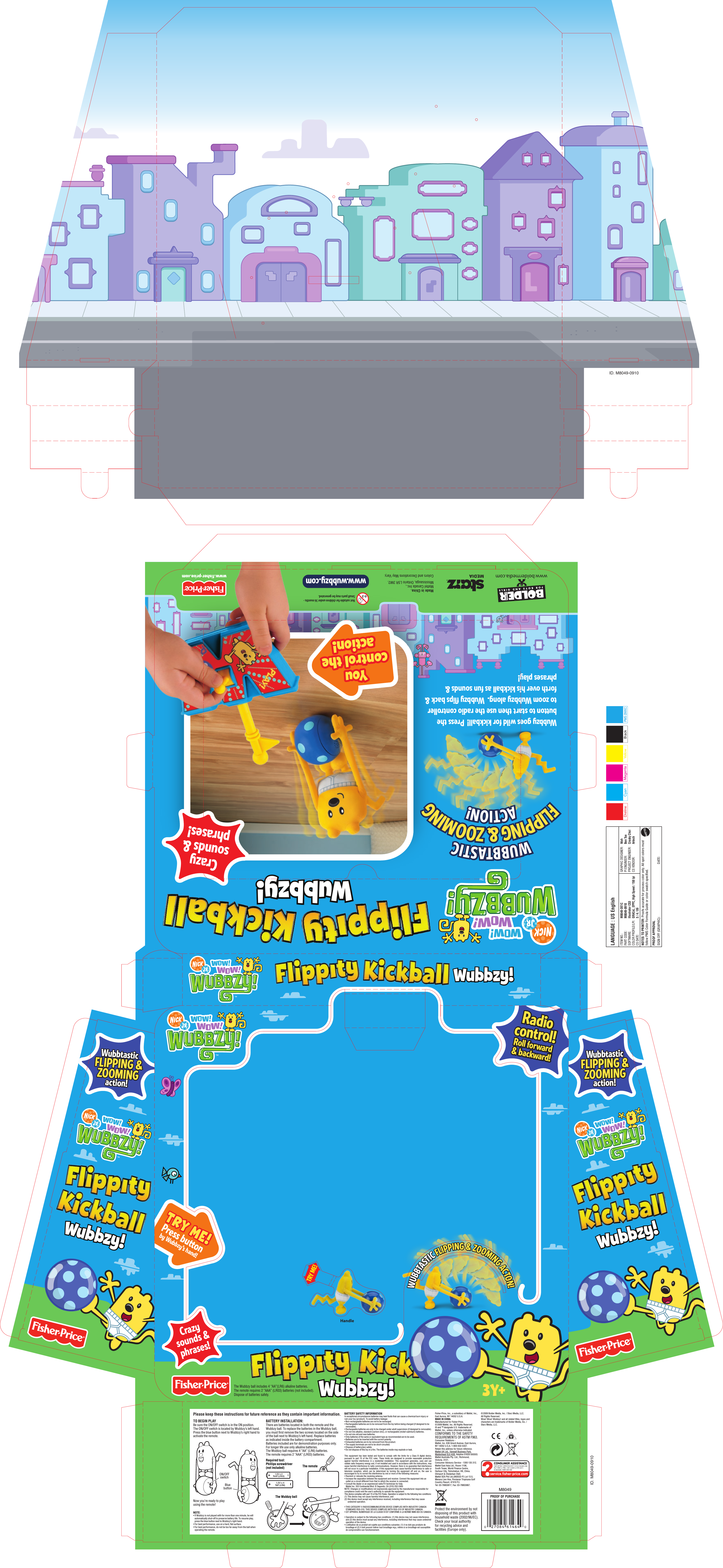 BATTERY INSTALLATION:There are batteries located in both the remote and the Wubbzy ball. To replace the batteries in the Wubbzy ball, you must ﬁrst remove the two screws located on the side of the ball next to Wubbzy’s left hand. Replace batteries as indicated inside the battery compartment. Batteries included are for demonstration purposes only.For longer life use only alkaline batteries.The Wubbzy ball requires 4 “AA” (LR6) batteries.The remote requires 2 “AAA” (LR03) batteries.Required tool: Phillips screwdriver (not included)3Y+WUBBTASTIC FLIPPING &amp; ZOOMING ACTON!WUBBTASTIC FLIPPING &amp; ZOOMING ACTON!Crazy sounds &amp;phrases!Crazy sounds &amp;phrases!HandleYoucontrol theaction!Youcontrol theaction!Wubbzy goes wild for kickball!  Press the buon to start then use the radio controller to zoom Wubbzy along.  Wubbzy ﬂips back &amp; forth over his kickball as fun sounds &amp; phrases play!WUBBTASTICACTION!FLIPPING &amp; ZOOMINGThe Wubbzy ball includes 4 “AA”(LR6) alkaline batteries. The remote requires 2 “AAA” (LR03) batteries (not included). Dispose of batteries safely.Radiocontrol!Roll forward&amp; backward!Radiocontrol!Roll forward&amp; backward!Made in China.Mattel Canada Inc., Mississauga, Ontario L5R 3W2.Colors and Decorations May Vary.Not suitable for children under 36 months - Small parts may be generated.1,5V x 4“AA” (LR6)1,5V x 2“AAA” (LR03)Please keep these instructions for future reference as they contain important information. BATTERY SAFETY INFORMATIONIn exceptional circumstances batteries may leak ﬂuids that can cause a chemical burn injury or ruin your toy (product). To avoid battery leakage:• Non-rechargeable batteries are not to be recharged.• Rechargeable batteries are to be removed from the toy before being charged (if designed to be removable).• Rechargeable batteries are only to be charged under adult supervision (if designed to removable).• Do not mix alkaline, standard (carbon-zinc), or rechargeable (nickel-cadmium) batteries.• Do not mix old and new batteries.• Only batteries of the same or equivalent type as recommended are to be used.• Batteries are to be inserted with the correct polarity.• Exhausted batteries are to be removed from the product.• The supply terminals are not to be short-circuited.• Dispose of battery(ies) safely.• Do not dispose of this toy in a ﬁre. The batteries inside may explode or leak.Protect the environment by not disposing of this product with household waste (2002/96/EC). Check your local authority for recycling advice and facilities (Europe only).This  equipment  has  been tested  and  found  to  comply  with  the  limits  for  a  Class  B  digital  device, pursuant  to  part  15  of  the  FCC  rules.  These  limits  are  designed  to  provide  reasonable  protection against  harmful  interference  in  a  residential  installation.  This  equipment  generates,  uses  and  can radiate radio frequency energy and, if not installed and used in accordance with the instructions, may cause harmful interference to radio communications. However, there is no guarantee that interference will not occur in a particular installation. If this equipment does cause harmful interference to radio or television  reception,  which  can  be  determined  by  turning  the  equipment  off  and  on,  the  user  is encouraged to try to correct the interference by one or more of the following measures:• Reorient or relocate the receiving antenna. • Increase the separation between the equipment and receiver. Connect the equipment into an outlet on a circuit different from that to which the receiver is connected.• Consult the dealer or an experienced radio/TV technician for help.Mattel Inc. 333 Continental Blvd. El Segundo, CA (310) 252-2400NOTE: Changes or modiﬁcations not expressively approved by the manufacturer responsible for compliance could void the user’s authority to operate the equipment.This device complies with part 15 of the FCC Rules. Operation is subject to the following two conditions:(1) This device may not cause harmful interference, and (2) this device must accept any interference received, including interference that may cause undesired operation.• THIS CATEGORY II RADIOCOMMUNICATION DEVICE COMPLIES WITH INDUSTRY CANADA STANDARD RSS-310. THIS DEVICE COMPLIES WITH RSS-310 OF INDUSTRY CANADA.• CET APPAREIL NUMERIQUE DE LA CLASSE B EST CONFORME A LA NORME NMB-003 DU CANADA.• Operation is subject to the following two conditions: (1) this device may not cause interference, and (2) this device must accept any interference, including interference that may cause undesired operation of the device.• L’utilisation de ce produit est sujette aux conditions suivantes: (1) il ne doit pas produire de brouillage et (2) il doit pouvoir tolérer tout brouillage reçu, même si ce brouillage est susceptible de compromettre son fonctionnement.Now you’re ready to play using the remote!Fisher-Price, Inc., a subsidiary of Mattel, Inc., East Aurora, NY 14052 U.S.A.MADE IN CHINA. Manufactured for Fisher-Price.© 2009 Mattel, Inc. All Rights Reserved.® and ™ designate U.S. trademarks of Mattel, Inc., unless otherwise indicated.CONFORMS TO THE SAFETY REQUIREMENTS OF ASTM F963.Consumer Relations - Mattel, Inc. 636 Girard Avenue, East Aurora, NY 14052 U.S.A. 1-800-432-5437.Retain this address for future reference.Mattel UK Ltd., Vanwall Business Park,Maidenhead SL6 4UB. Helpline 01628 500303.Mattel Australia Pty. Ltd., Richmond, Victoria. 3121.Consumer Advisory Service - 1300 135 312.Mattel East Asia Ltd., Room 1106, South Tower, World Finance Centre, Harbour City, Tsimshatsui, HK, China.Diimport &amp; Diedarkan Oleh: Mattel SEA Ptd Ltd.(993532-P) Lot 13.5, Menara Lien Hoe, Persiaran Tropicana Golf Country Resort, 47410 PJ. Tel: 03-78803817, Fax: 03-78803867.The remoteThe Wubbzy ball© 2009 Bolder Media, Inc. / Starz Media, LLC.All Rights Reserved. Wow! Wow! Wubbzy! and all related titles, logos and characters are trademarks of Bolder Media, Inc. / Starz Media, LLC.M8049PROOF OF PURCHASEON/OFFswitchBluebuttonTO BEGIN PLAYBe sure the ON/OFF switch is in the ON position. The ON/OFF switch is located by Wubbzy’s left hand.Press the blue button next to Wubbzy’s right hand to activate the remote.NOTE:• If Wubbzy is not played with for more than one minute, he will automatically shut-off to preserve battery life. To resume play, press the blue button next to Wubbzy’s right hand.• For best performance, use on a hard, ﬂat surface. • For best performance, do not be too far away from the ball when operating the remote. TRY ME!WubbtasticFLIPPING &amp;ZOOMINGaction! WubbtasticFLIPPING &amp;ZOOMINGaction! WUBBTASTICACTION!FLIPPING &amp; ZOOMINGID. M8049-0910ID. M8049-0910Wubbzy!Wubbzy!Wubbzy!Wubbzy!Wubbzy!Wubbzy!Wubbzy!Wubbzy!Wubbzy!Wubbzy!www.wubbzy.comTRY ME!TRY ME!Press buonby Wubbzy’s hand!DielinePMS 2995CGRAPHIC DESIGNER:   WahPI ENGINEER:   Ben TsePROJECT ENGINEER:   Cracky ChoiCS VENDOR:   ArtechITEM NO.:  M8049-DE1CPART CODE:  M8049-0910SOFTWARE:  Illustrator CS3COLOR PROFILE/LPI: GRACoL_EPPC_High Speed / 150 lpiCS DATE:  3 / 4 / 09NOTES TO PRINTER: Proofs accurate for process color only. All spot colors must follow PMS Color Formula Guide or color swatch speciﬁed.PROOF APPROVALSIGN OFF (GRAPHIC):  DATE:LANGUAGE : US English