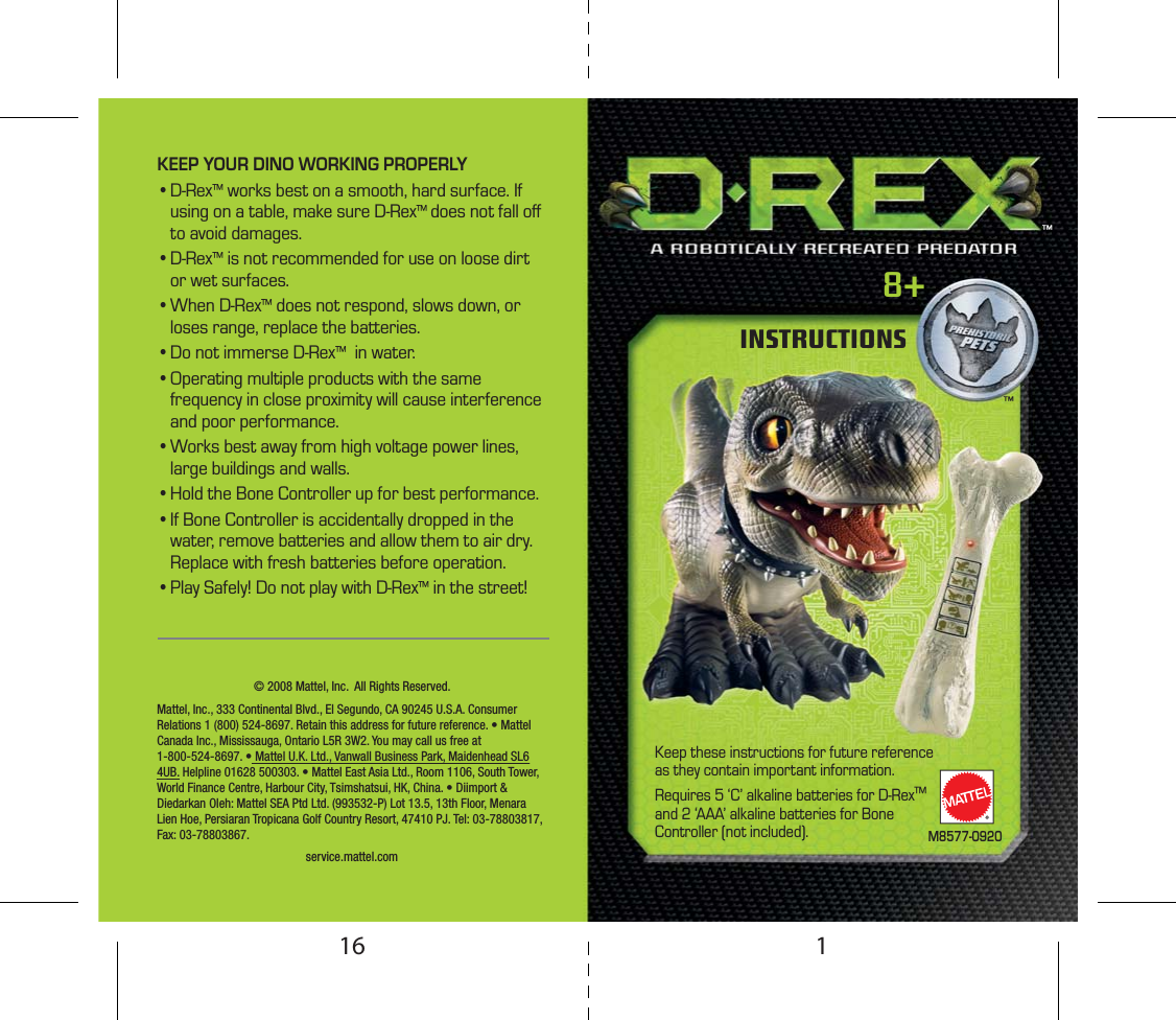 KEEP YOUR DINO WORKING PROPERLY• D-Rex™ works best on a smooth, hard surface. If using on a table, make sure D-Rex™ does not fall oﬀ to avoid damages.• D-Rex™ is not recommended for use on loose dirt or wet surfaces.• When  D-Rex™ does not respond, slows down, or loses range, replace the batteries.• Do not immerse D-Rex™  in water.• Operating multiple products with the same frequency in close proximity will cause interference and poor performance.• Works best away from high voltage power lines, large buildings and walls.• Hold the Bone Controller up for best performance.• If Bone Controller is accidentally dropped in the water, remove batteries and allow them to air dry. Replace with fresh batteries before operation.• Play Safely! Do not play with D-Rex™ in the street!Mattel, Inc., 333 Continental Blvd., El Segundo, CA 90245 U.S.A. Consumer Relations 1 (800) 524-8697. Retain this address for future reference. • Mattel Canada Inc., Mississauga, Ontario L5R 3W2. You may call us free at 1-800-524-8697. • Mattel U.K. Ltd., Vanwall Business Park, Maidenhead SL6 4UB. Helpline 01628 500303. • Mattel East Asia Ltd., Room 1106, South Tower, World Finance Centre, Harbour City, Tsimshatsui, HK, China. • Diimport &amp; Diedarkan Oleh: Mattel SEA Ptd Ltd. (993532-P) Lot 13.5, 13th Floor, Menara Lien Hoe, Persiaran Tropicana Golf Country Resort, 47410 PJ. Tel: 03-78803817, Fax: 03-78803867.8+INSTRUCTIONSRM8577-0920Keep these instructions for future reference as they contain important information.Requires 5 ‘C’ alkaline batteries for D-Rex™ and 2 ‘AAA’ alkaline batteries for Bone Controller (not included).service.mattel.com© 2008 Mattel, Inc.  All Rights Reserved.™™116