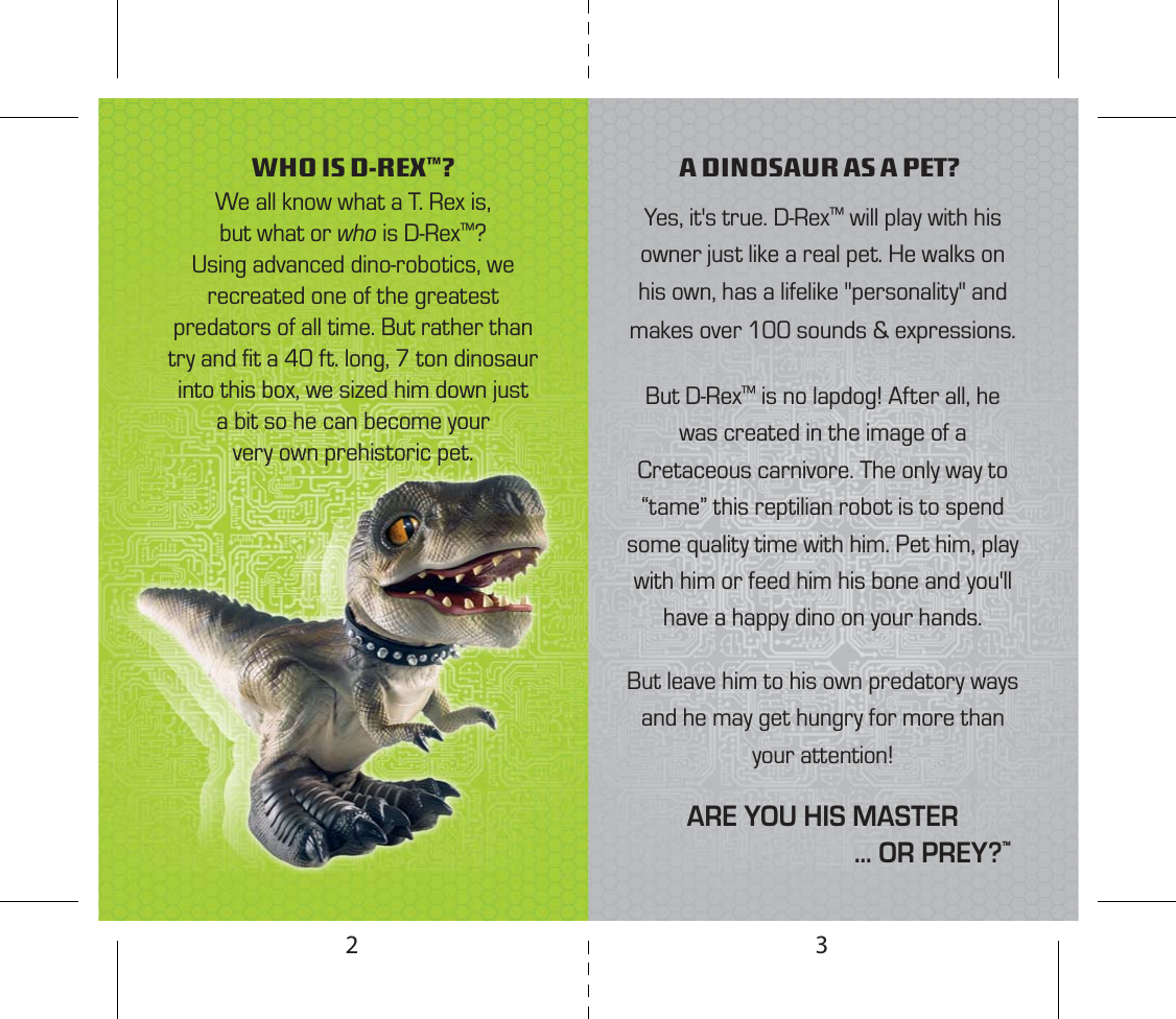 We all know what a T. Rex is, but what or who is D-Rex™? Using advanced dino-robotics, we recreated one of the greatest predators of all time. But rather than try and ﬁt a 40 ft. long, 7 ton dinosaur into this box, we sized him down just a bit so he can become your very own prehistoric pet. WHO IS D-REX™? A DINOSAUR AS A PET?Yes, it&apos;s true. D-Rex™ will play with his owner just like a real pet. He walks on his own, has a lifelike &quot;personality&quot; and makes over 100 sounds &amp; expressions. But D-Rex™ is no lapdog! After all, he was created in the image of a Cretaceous carnivore. The only way to “tame” this reptilian robot is to spend some quality time with him. Pet him, play with him or feed him his bone and you&apos;ll have a happy dino on your hands.But leave him to his own predatory ways and he may get hungry for more than your attention!ARE YOU HIS MASTER                                ... OR PREY?™32