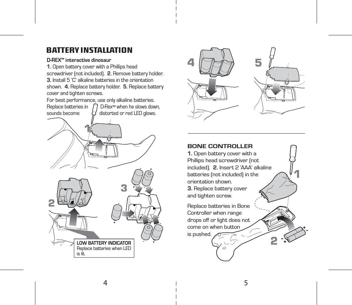 D-REX™ interactive dinosaur1. Open battery cover with a Phillips head screwdriver (not included).  2. Remove battery holder.  3. Install 5 ‘C’ alkaline batteries in the orientation shown.  4. Replace battery holder.  5. Replace battery cover and tighten screws. For best performance, use only alkaline batteries.Replace batteries in          D-Rex™ when he slows down, sounds become                distorted or red LED glows. BATTERY INSTALLATIONBONE CONTROLLER1. Open battery cover with a Phillips head screwdriver (not included).  2. Insert 2 ‘AAA’ alkaline batteries (not included) in the orientation shown. 3. Replace battery cover and tighten screw. Replace batteries in Bone Controller when range drops oﬀ or light does not come on when button is pushed.1122345LOW BATTERY INDICATORReplace batteries when LED is lit.54