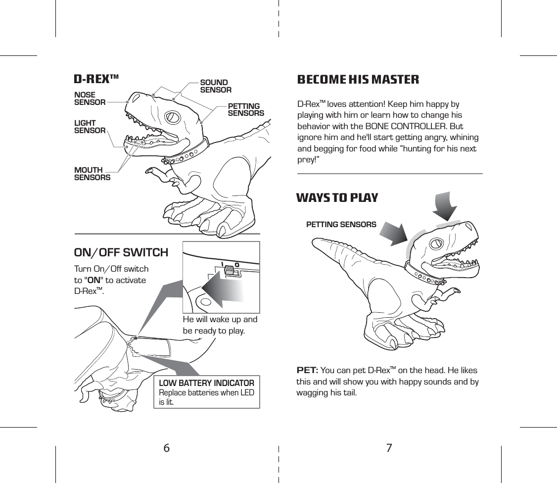 Turn On/Oﬀ switch to &quot;ON&quot; to activate D-Rex™. NOSE SENSOR PETTING SENSORSD-REX™ WAYS TO PLAYBECOME HIS MASTERPET: You can pet D-Rex™ on the head. He likes this and will show you with happy sounds and by wagging his tail.D-Rex™ loves attention! Keep him happy by playing with him or learn how to change his behavior with the BONE CONTROLLER. But ignore him and he&apos;ll start getting angry, whining and begging for food while “hunting for his next prey!”ON/OFF SWITCHPETTING SENSORSSOUND SENSORLIGHTSENSORMOUTH SENSORSHe will wake up and be ready to play.LOW BATTERY INDICATORReplace batteries when LED is lit.76