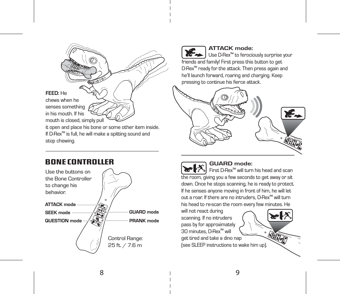 ATTACK modeGUARD modeSEEK modePRANK modeQUESTION modeControl Range:25 ft. / 7.6 mUse the buttons on the Bone Controller to change his behavior.BONE CONTROLLER ATTACK mode: Use D-Rex™ to ferociously surprise your friends and family! First press this button to get D-Rex™ ready for the attack. Then press again and he’ll launch forward, roaring and charging. Keep pressing to continue his ﬁerce attack.GUARD mode: First D-Rex™ will turn his head and scan the room, giving you a few seconds to get away or sit down. Once he stops scanning, he is ready to protect. If he senses anyone moving in front of him, he will let out a roar. If there are no intruders, D-Rex™ will turn his head to re-scan the room every few minutes. He will not react during scanning. If no intruders pass by for approximately 30 minutes, D-Rex™ will get tired and take a dino nap (see SLEEP instructions to wake him up).FEED: He chews when he senses something in his mouth. If his mouth is closed, simply pull it open and place his bone or some other item inside.If D-Rex™ is full, he will make a spitting sound and stop chewing.98