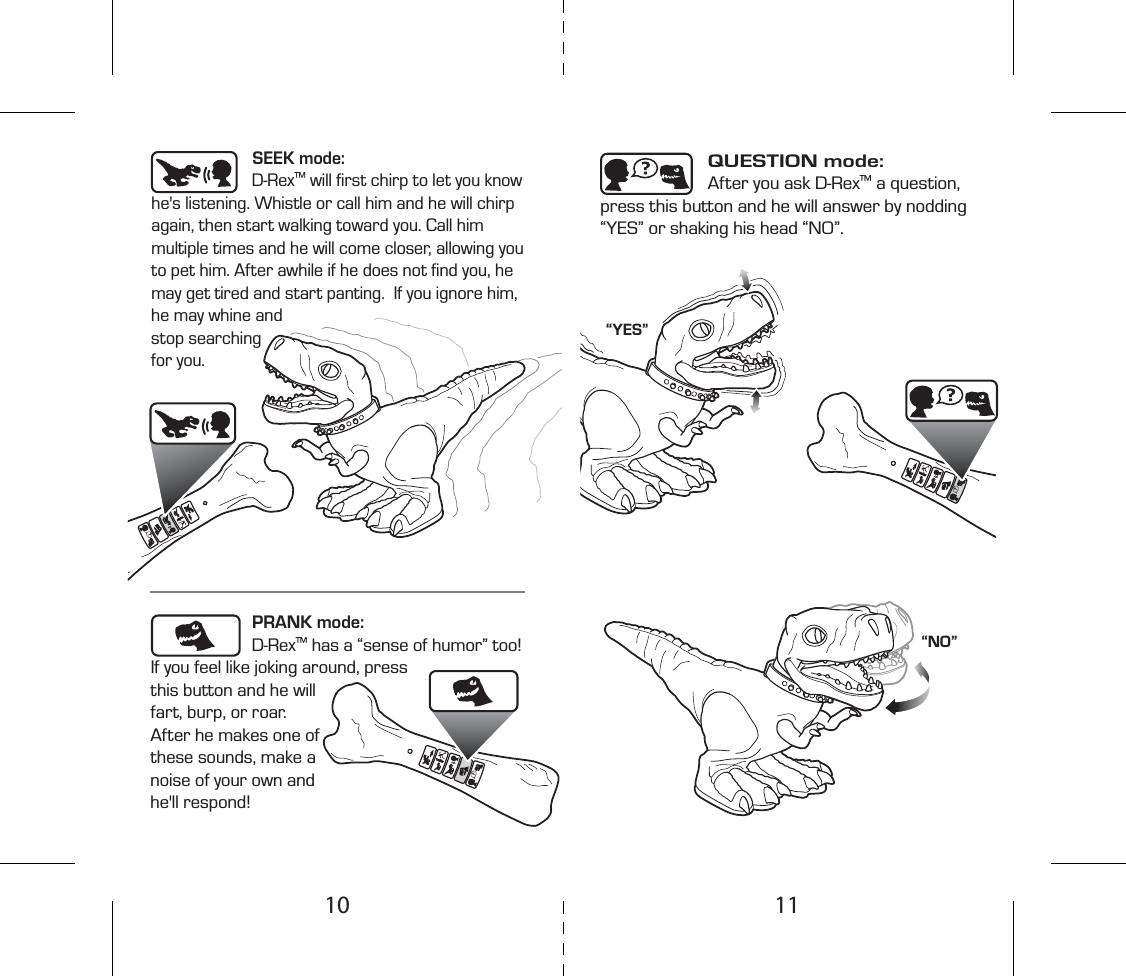 SEEK mode: D-Rex™ will ﬁrst chirp to let you know he&apos;s listening. Whistle or call him and he will chirp again, then start walking toward you. Call him multiple times and he will come closer, allowing you to pet him. After awhile if he does not ﬁnd you, he may get tired and start panting.  If you ignore him, he may whine and stop searching for you.QUESTION mode: After you ask D-Rex™ a question, press this button and he will answer by nodding “YES” or shaking his head “NO”.PRANK mode: D-Rex™ has a “sense of humor” too! If you feel like joking around, press this button and he will fart, burp, or roar. After he makes one of these sounds, make a noise of your own and he&apos;ll respond!“YES”“NO”1110