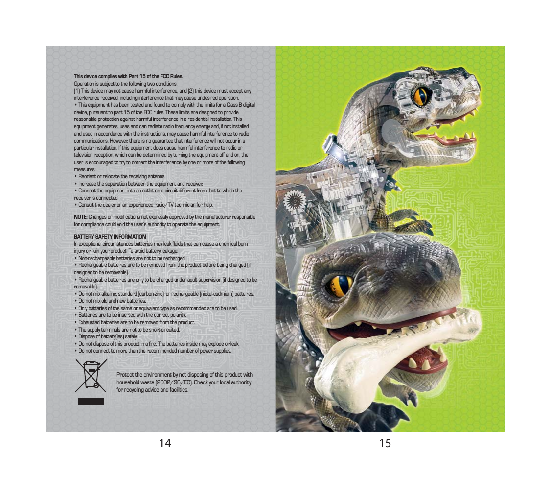 This device complies with Part 15 of the FCC Rules.Operation is subject to the following two conditions:(1) This device may not cause harmful interference, and (2) this device must accept any interference received, including interference that may cause undesired operation.• This equipment has been tested and found to comply with the limits for a Class B digital device, pursuant to part 15 of the FCC rules. These limits are designed to provide reasonable protection against harmful interference in a residential installation. This equipment generates, uses and can radiate radio frequency energy and, if not installed and used in accordance with the instructions, may cause harmful interference to radio communications. However, there is no guarantee that interference will not occur in a particular installation. If this equipment does cause harmful interference to radio or television reception, which can be determined by turning the equipment oﬀ and on, the user is encouraged to try to correct the interference by one or more of the following measures:• Reorient or relocate the receiving antenna.• Increase the separation between the equipment and receiver.• Connect the equipment into an outlet on a circuit diﬀerent from that to which the receiver is connected.• Consult the dealer or an experienced radio/TV technician for help.NOTE: Changes or modiﬁcations not expressly approved by the manufacturer responsible for compliance could void the user’s authority to operate the equipment.BATTERY SAFETY INFORMATIONIn exceptional circumstances batteries may leak ﬂuids that can cause a chemical burn injury or ruin your product. To avoid battery leakage:• Non-rechargeable batteries are not to be recharged.• Rechargeable batteries are to be removed from the product before being charged (if designed to be removable).• Rechargeable batteries are only to be charged under adult supervision (if designed to be removable).• Do not mix alkaline, standard (carbon-zinc), or rechargeable (nickel-cadmium) batteries.• Do not mix old and new batteries.• Only batteries of the same or equivalent type as recommended are to be used.• Batteries are to be inserted with the correct polarity.• Exhausted batteries are to be removed from the product.• The supply terminals are not to be short-circuited.• Dispose of battery(ies) safely.• Do not dispose of this product in a ﬁre. The batteries inside may explode or leak.• Do not connect to more than the recommended number of power supplies.Protect the environment by not disposing of this product with household waste (2002/96/EC). Check your local authority for recycling advice and facilities. 1514