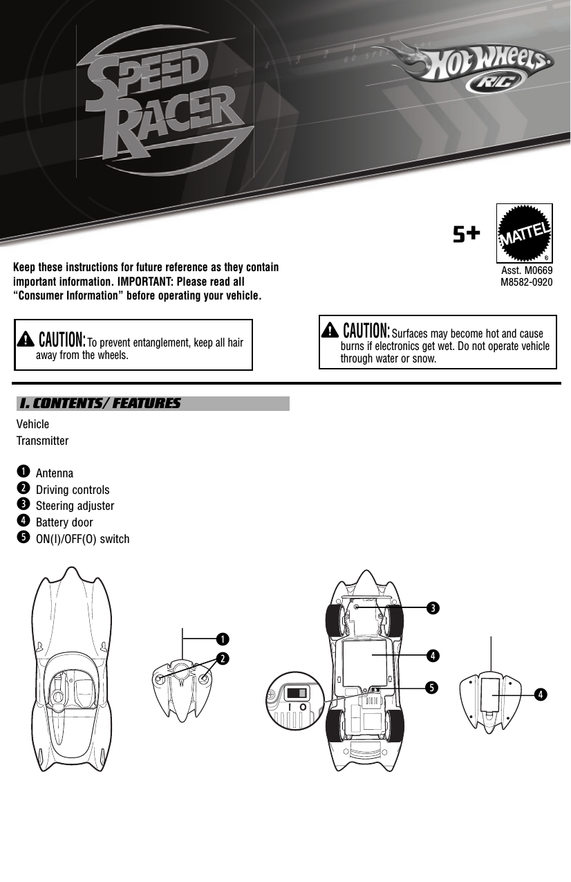 Keep these instructions for future reference as they contain important information. IMPORTANT: Please read all “Consumer Information” before operating your vehicle.Y CAUTION: Surfaces may become hot and cause burns if electronics get wet. Do not operate vehicle through water or snow.Y CAUTION: To prevent entanglement, keep all hair away from the wheels.®Asst. M0669M8582-09205+ I. CONTENTS/ FEATURESVehicleTransmitterq  Antennaw  Driving controls e  Steering adjusterr  Battery doort  ON(I)/OFF(O) switchIIOqwrtre