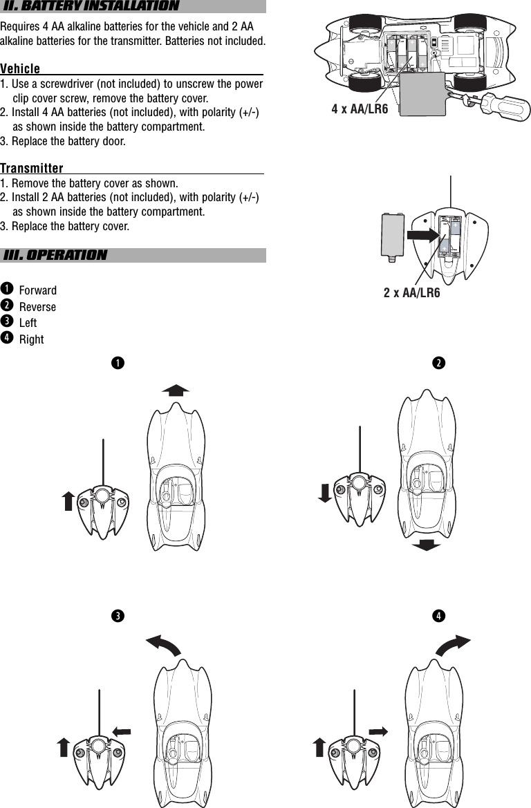  II. BATTERY INSTALLATIONRequires 4 AA alkaline batteries for the vehicle and 2 AA alkaline batteries for the transmitter. Batteries not included.Vehicle                                                                                      1. Use a screwdriver (not included) to unscrew the power clip cover screw, remove the battery cover. 2. Install 4 AA batteries (not included), with polarity (+/-) as shown inside the battery compartment. 3. Replace the battery door.Transmitter                                                                                   1. Remove the battery cover as shown.2. Install 2 AA batteries (not included), with polarity (+/-) as shown inside the battery compartment.3. Replace the battery cover. III. OPERATIONq  Forwardw  Reversee  Left r  Rightqw4 x AA/LR62 x AA/LR6er