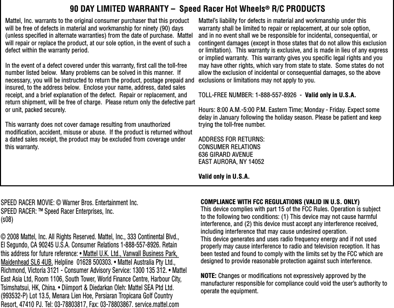 90 DAY LIMITED WARRANTY –  Speed Racer Hot Wheels® R/C PRODUCTSMattel, Inc. warrants to the original consumer purchaser that this product will be free of defects in material and workmanship for ninety (90) days (unless speciﬁ ed in alternate warranties) from the date of purchase.  Mattel will repair or replace the product, at our sole option, in the event of such a defect within the warranty period.In the event of a defect covered under this warranty, ﬁ rst call the toll-free number listed below.  Many problems can be solved in this manner.  If necessary, you will be instructed to return the product, postage prepaid and insured, to the address below.  Enclose your name, address, dated sales receipt, and a brief explanation of the defect.  Repair or replacement, and return shipment, will be free of charge.  Please return only the defective part or unit, packed securely.  This warranty does not cover damage resulting from unauthorized modiﬁ cation, accident, misuse or abuse.  If the product is returned without a dated sales receipt, the product may be excluded from coverage under this warranty.  Mattel’s liability for defects in material and workmanship under this warranty shall be limited to repair or replacement, at our sole option, and in no event shall we be responsible for incidental, consequential, or contingent damages (except in those states that do not allow this exclusion or limitation).  This warranty is exclusive, and is made in lieu of any express or implied warranty.  This warranty gives you speciﬁ c legal rights and you may have other rights, which vary from state to state.  Some states do not allow the exclusion of incidental or consequential damages, so the above exclusions or limitations may not apply to you.  TOLL-FREE NUMBER: 1-888-557-8926  -  Valid only in U.S.A. Hours: 8:00 A.M.-5:00 P.M. Eastern Time; Monday - Friday. Expect some delay in January following the holiday season. Please be patient and keep trying the toll-free number.ADDRESS FOR RETURNS:CONSUMER RELATIONS636 GIRARD AVENUEEAST AURORA, NY 14052Valid only in U.S.A.COMPLIANCE WITH FCC REGULATIONS (VALID IN U.S. ONLY)This device complies with part 15 of the FCC Rules. Operation is subject to the following two conditions: (1) This device may not cause harmful interference, and (2) this device must accept any interference received, including interference that may cause undesired operation.This device generates and uses radio frequency energy and if not used properly may cause interference to radio and television reception. It has been tested and found to comply with the limits set by the FCC which are designed to provide reasonable protection against such interference.NOTE: Changes or modiﬁ cations not expressively approved by the manufacturer responsible for compliance could void the user’s authority to operate the equipment.SPEED RACER MOVIE: © Warner Bros. Entertainment Inc. SPEED RACER: ™ Speed Racer Enterprises, Inc.(s08)© 2008 Mattel, Inc. All Rights Reserved. Mattel, Inc., 333 Continental Blvd., El Segundo, CA 90245 U.S.A. Consumer Relations 1-888-557-8926. Retain this address for future reference: • Mattel U.K. Ltd., Vanwall Business Park, Maidenhead SL6 4UB. Helpline  01628 500303. • Mattel Australia Pty Ltd., Richmond, Victoria 3121 - Consumer Advisory Service: 1300 135 312. • Mattel East Asia Ltd, Room 1106, South Tower, World Finance Centre, Harbour City, Tsimshatsui, HK, China. • Diimport &amp; Diedarkan Oleh: Mattel SEA Ptd Ltd. (993532-P) Lot 13.5, Menara Lien Hoe, Persiaran Tropicana Golf Country Resort, 47410 PJ. Tel: 03-78803817, Fax: 03-78803867. service.mattel.com