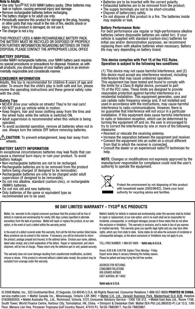 This device complies with Part 15 of the FCC Rules.Operation is subject to the following two conditions: (1) This device may not cause harmful interference, and (2) this device must accept any interference received, including interference that may cause undesired operation.This equipment has been tested and found to comply with the limits for a Class B digital device, pursuant to part 15 of the FCC rules. These limits are designed to provide reasonable protection against harmful interference in a residential installation. This equipment generates, uses and can radiate radio frequency energy and, if not installed and used in accordance with the instructions, may cause harmful interference to radio communications. However, there is no guarantee that interference will not occur in a particular installation. If this equipment does cause harmful interference to radio or television reception, which can be determined by turning the equipment off and on, the user is encouraged to try to correct the interference by one or more of the following measures:• Reorient or relocate the receiving antenna.• Increase the separation between the equipment and receiver.• Connect the equipment into an outlet on a circuit different from that to which the receiver is connected.• Consult the dealer or an experienced radio/TV technician for help.NOTE: Changes or modiﬁcations not expressly approved by the manufacturer responsible for compliance could void the user’s authority to operate the equipment.© 2008 Mattel, Inc., 333 Continental Blvd., El Segundo, CA 90245 U.S.A. All Rights Reserved. Consumer Relations 1-888-557-8926 PRINTED IN CHINA. service.mattel.com. • Mattel  Canada Inc., Mississauga, Ontario L5R 3W2. • Mattel U.K. Ltd., Vanwall Business Park, Maidenhead SL6  4UB. Helpline  01628500303. • Mattel Australia Pty., Ltd., Richmond, Victoria. 3121.Consumer Advisory Service - 1300 135 312.  • Mattel East Asia Ltd., Room 1106, South Tower, World Finance Centre, Harbour City, Tsimshatsui, HK, China.  • Diimport &amp; Diedarkan Oleh: Mattel SEA Ptd Ltd.(993532-P) Lot 13.5, 13th Floor, Menara Lien Hoe, Persiaran Tropicana Golf Country Resort, 47410 PJ. Tel:03-78803817, Fax:03-78803867.Note to Adults:• Use only Tyco® R/C 9.6V NiMH battery packs. Other batteries may leak or rupture, causing personal injury and damage.• Remove rechargeable batteries before recharging.• The battery charger is for adult use only.•  Periodically examine this product for damage to the plug, housing, or other parts that may result in the risk of fire, electric shock or injury. If the product is damaged, do not use it.•  The charger is not a toy.THIS PRODUCT USES A NiMH RECHARGEABLE BATTERY PACK. THE BATTERY MUST BE RECYCLED OR DISPOSED OF PROPERLY. FOR FURTHER INFORMATION REGARDING BATTERIES OR THEIR DISPOSAL PLEASE CONTACT THE APPROPRIATE LOCAL OFFICEBATTERY DISPOSALUnlike NiMH rechargeable batteries, your NiMH battery pack requires no special procedures or precautions for disposal. However, as with all products, you should dispose of your battery pack in an environ-mentally responsible and considerate manner.CONSUMER INFORMATION                                                    Adults, this toy is recommended for children 8 years of age and older. To ensure that the child’s play is both safe and fun, please review the operating instructions and these general safety rules with the child.Safety Tips• NEVER drive your vehicle on streets! They’re for real cars!• DO NOT pick up vehicle while in motion.• Keep fingers, hair and loose clothing away from the tires and the wheel hubs while the vehicle is switched ON.• Adult supervision is recommended when this vehicle is being operated.• To avoid accidental operation, remove all batteries when not in use. Always turn the vehicle OFF before removing batteries.XCAUTION: To prevent entanglement, keep hair away from wheels.BATTERY SAFETY INFORMATIONIn exceptional circumstances batteries may leak fluids that can cause a chemical burn injury or ruin your product. To avoid battery leakage:• Non-rechargeable batteries are not to be recharged.• Rechargeable batteries are to be removed from the product before being charged (if designed to be removable).• Rechargeable batteries are only to be charged under adult supervision (if designed to be removable).• Do not mix alkaline, standard (carbon-zinc), or rechargeable (NiMH) batteries.• Do not mix old and new batteries.• Only batteries of the same or equivalent type as  recommended are to be used.Protect the environment by not disposing of this product with household waste (2002/96/EC). Check your local authority for recycling advice and facilities. • Batteries are to be inserted with the correct polarity.• Exhausted batteries are to be removed from the product.• The supply terminals are not to be short-circuited.• Dispose of battery(ies) safely.• Do not dispose of this product in a fire. The batteries inside may explode or leak.Battery Performance Note:For best performance use regular or high-performance alkaline batteries (where disposable batteries are called for). If your vehicle is supplied with standard (carbon-zinc) batteries for initial use and/or demonstration purposes, we recommend replacing them with alkaline batteries when necessary. Battery life may vary depending on battery brand.Mattel, Inc. warrants to the original consumer purchaser that this product will be free of defects in material and workmanship for ninety (90) days (unless speciﬁed in alternate warranties) from the date of purchase.  Mattel will repair or replace the product, at our sole option, in the event of such a defect within the warranty period.In the event of a defect covered under this warranty, ﬁrst call the toll-free number listed below.  Many problems can be solved in this manner.  If necessary, you will be instructed to return the product, postage prepaid and insured, to the address below.  Enclose your name, address, dated sales receipt, and a brief explanation of the defect.  Repair or replacement, and return shipment, will be free of charge.  Please return only the defective part or unit, packed securely.  This warranty does not cover damage resulting from unauthorized modiﬁcation, accident, misuse or abuse.  If the product is returned without a dated sales receipt, the product may be excluded from coverage under this warranty.  90 DAY LIMITED WARRANTY – TYCO® R/C PRODUCTSMattel’s liability for defects in material and workmanship under this warranty shall be limited to repair or replacement, at our sole option, and in no event shall we be responsible for incidental, consequential, or contingent damages (except in those states that do not allow this exclusion or limitation).  This warranty is exclusive, and is made in lieu of any express or implied warranty.  This warranty gives you speciﬁc legal rights and you may have other rights, which vary from state to state.  Some states do not allow the exclusion of incidental or consequential damages, so the above exclusions or limitations may not apply to you.  TOLL-FREE NUMBER: 1-888-557-8926  -  Valid only in U.S.A. Hours: 8:00 A.M.-5:00 P.M. Eastern Time; Monday - Friday. Expect some delay in January following the holiday season.  Please be patient and keep trying the toll-free number.ADDRESS FOR RETURNS:CONSUMER RELATIONS636 GIRARD AVENUEEAST AURORA, NY 14052Valid only in U.S.A.
