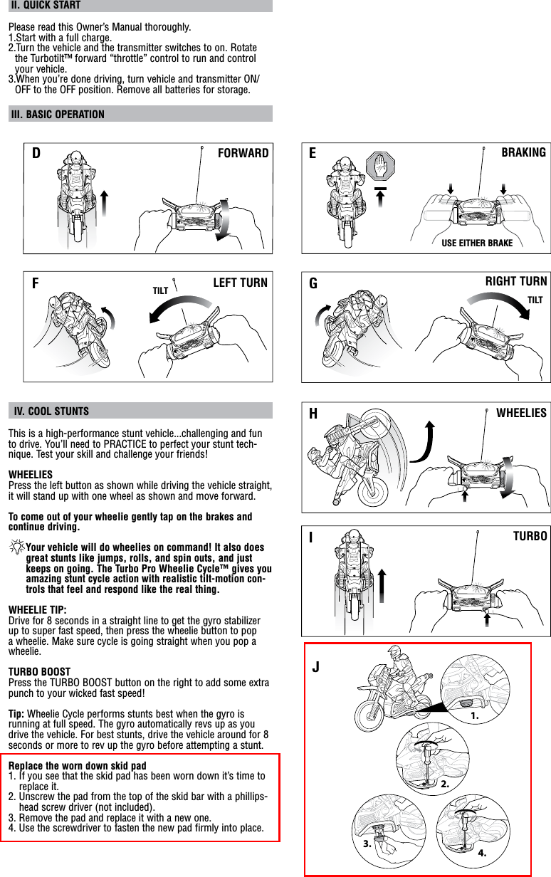  II. QUICK START Please read this Owner’s Manual thoroughly.1.Start with a full charge.2.Turn the vehicle and the transmitter switches to on. Rotate the Turbotilt™ forward “throttle” control to run and control your vehicle.3.When you’re done driving, turn vehicle and transmitter ON/OFF to the OFF position. Remove all batteries for storage. III. BASIC OPERATION   IV. COOL STUNTS This is a high-performance stunt vehicle...challenging and fun to drive. You’ll need to PRACTICE to perfect your stunt tech-nique. Test your skill and challenge your friends!WHEELIESPress the left button as shown while driving the vehicle straight,   it will stand up with one wheel as shown and move forward.To come out of your wheelie gently tap on the brakes and continue driving. *Your vehicle will do wheelies on command! It also does great stunts like jumps, rolls, and spin outs, and just keeps on going. The Turbo Pro Wheelie Cycle™ gives you amazing stunt cycle action with realistic tilt-motion con-trols that feel and respond like the real thing.WHEELIE TIP:Drive for 8 seconds in a straight line to get the gyro stabilizer up to super fast speed, then press the wheelie button to pop a wheelie. Make sure cycle is going straight when you pop a wheelie.TURBO BOOSTPress the TURBO BOOST button on the right to add some extra punch to your wicked fast speed!Tip: Wheelie Cycle performs stunts best when the gyro is running at full speed. The gyro automatically revs up as you drive the vehicle. For best stunts, drive the vehicle around for 8 seconds or more to rev up the gyro before attempting a stunt.Replace the worn down skid pad1. If you see that the skid pad has been worn down it’s time to replace it. 2. Unscrew the pad from the top of the skid bar with a phillips-head screw driver (not included). 3. Remove the pad and replace it with a new one.4. Use the screwdriver to fasten the new pad firmly into place.TURBOWHEELIESFORWARDLEFT TURNBRAKINGRIGHT TURNUSE EITHER BRAKETILTTILTD EF GHI2.3.4.1.J