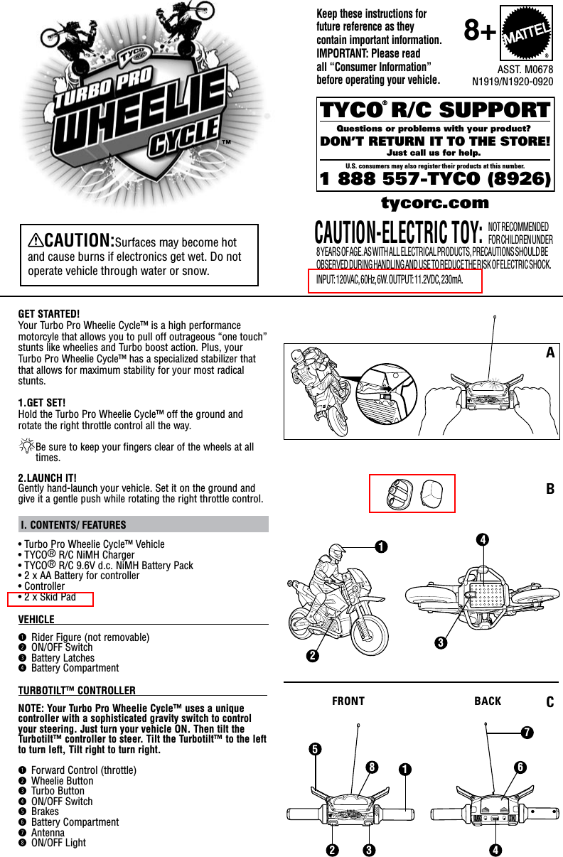 GET STARTED!Your Turbo Pro Wheelie Cycle™ is a high performance motorcyle that allows you to pull off outrageous “one touch” stunts like wheelies and Turbo boost action. Plus, your  Turbo Pro Wheelie Cycle™ has a specialized stabilizer that that allows for maximum stability for your most radical stunts.1.GET SET!Hold the Turbo Pro Wheelie Cycle™ off the ground and rotate the right throttle control all the way.*Be sure to keep your fingers clear of the wheels at all times.2.LAUNCH IT!Gently hand-launch your vehicle. Set it on the ground and give it a gentle push while rotating the right throttle control.  I. CONTENTS/ FEATURES • Turbo Pro Wheelie Cycle™ Vehicle• TYCO® R/C NiMH Charger• TYCO® R/C 9.6V d.c. NiMH Battery Pack• 2 x AA Battery for controller • Controller• 2 x Skid PadVEHICLE                                                                                             q Rider Figure (not removable)w ON/OFF Switche Battery Latchesr Battery CompartmentTURBOTILT™ CONTROLLER                                                                  NOTE: Your Turbo Pro Wheelie Cycle™ uses a unique controller with a sophisticated gravity switch to control your steering. Just turn your vehicle ON. Then tilt the Turbotilt™ controller to steer. Tilt the Turbotilt™ to the left to turn left, Tilt right to turn right.q Forward Control (throttle)w Wheelie Buttone Turbo Buttonr ON/OFF Switcht Brakesy Battery Compartmentu Antennai ON/OFF LightKeep these instructions for future reference as they  contain important information. IMPORTANT: Please read all “Consumer Information” before operating your vehicle.TYCO R/C SUPPORTQuestions or problems with your product? DON’T RETURN IT TO THE STORE!Just call us for help. U.S. consumers may also register their products at this number.1 888 557-TYCO (8926) ®tycorc.comNOT RECOMMENDED FOR CHILDREN UNDER 8 YEARS OF AGE. AS WITH ALL ELECTRICAL PRODUCTS, PRECAUTIONS SHOULD BE OBSERVED DURING HANDLING AND USE TO REDUCE THE RISK OF ELECTRIC SHOCK. INPUT: 120VAC, 60Hz, 6W. OUTPUT: 11.2VDC, 230mA.CAUTION-ELECTRIC TOY:4326815712 3 4ASST. M0678N1919/N1920-09208+CAUTION:Surfaces may become hot and cause burns if electronics get wet. Do not operate vehicle through water or snow.FRONT BACKABC