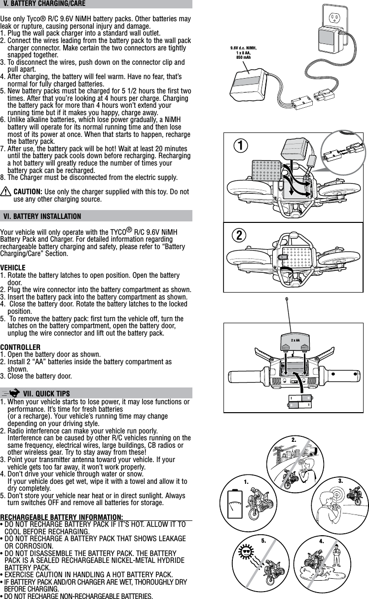  V. BATTERY CHARGING/CAREUse only Tyco® R/C 9.6V NiMH battery packs. Other batteries may leak or rupture, causing personal injury and damage.1. Plug the wall pack charger into a standard wall outlet.2. Connect the wires leading from the battery pack to the wall pack charger connector. Make certain the two connectors are tightly snapped together.3. To disconnect the wires, push down on the connector clip and pull apart.4. After charging, the battery will feel warm. Have no fear, that’s normal for fully charged batteries.5. New battery packs must be charged for 5 1/2 hours the first two times. After that you’re looking at 4 hours per charge. Charging the battery pack for more than 4 hours won’t extend your running time but if it makes you happy, charge away.6. Unlike alkaline batteries, which lose power gradually, a NiMH  battery will operate for its normal running time and then lose most of its power at once. When that starts to happen, recharge the battery pack.7.  After use, the battery pack will be hot! Wait at least 20 minutes until the battery pack cools down before recharging. Recharging a hot battery will greatly reduce the number of times your battery pack can be recharged.8. The Charger must be disconnected from the electric supply.X CAUTION: Use only the charger supplied with this toy. Do not use any other charging source. VI. BATTERY INSTALLATIONYour vehicle will only operate with the TYCO® R/C 9.6V NiMH Battery Pack and Charger. For detailed information regarding rechargeable battery charging and safety, please refer to “Battery Charging/Care” Section.VEHICLE1. Rotate the battery latches to open position. Open the battery door.2. Plug the wire connector into the battery compartment as shown.3. Insert the battery pack into the battery compartment as shown.4.  Close the battery door. Rotate the battery latches to the locked position.5.  To remove the battery pack: first turn the vehicle off, turn the latches on the battery compartment, open the battery door, unplug the wire connector and lift out the battery pack.CONTROLLER1. Open the battery door as shown.2. Install 2 “AA” batteries inside the battery compartment as shown.3. Close the battery door.  VII. QUICK TIPS 1. When your vehicle starts to lose power, it may lose functions or performance. It’s time for fresh batteries  (or a recharge). Your vehicle’s running time may change depending on your driving style.2. Radio interference can make your vehicle run poorly. Interference can be caused by other R/C vehicles running on the same frequency, electrical wires, large buildings, CB radios or other wireless gear. Try to stay away from these!3. Point your transmitter antenna toward your vehicle. If your vehicle gets too far away, it won’t work properly.4. Don’t drive your vehicle through water or snow.  If your vehicle does get wet, wipe it with a towel and allow it to dry completely.5. Don’t store your vehicle near heat or in direct sunlight. Always turn switches OFF and remove all batteries for storage.RECHARGEABLE BATTERY INFORMATION:                                   •  DO NOT RECHARGE BATTERY PACK IF IT’S HOT. ALLOW IT TO COOL BEFORE RECHARGING.•  DO NOT RECHARGE A BATTERY PACK THAT SHOWS LEAKAGE OR CORROSION.•  DO NOT DISASSEMBLE THE BATTERY PACK. THE BATTERY PACK IS A SEALED RECHARGEABLE NICKEL-METAL HYDRIDE BATTERY PACK.•  EXERCISE CAUTION IN HANDLING A HOT BATTERY PACK.•  IF BATTERY PACK AND/OR CHARGER ARE WET, THOROUGHLY DRY BEFORE CHARGING.•  DO NOT RECHARGE NON-RECHARGEABLE BATTERIES.122 x AA1.2.3.4.5.9.6V d.c. NiMH,1 x 8 AA,850 mAh