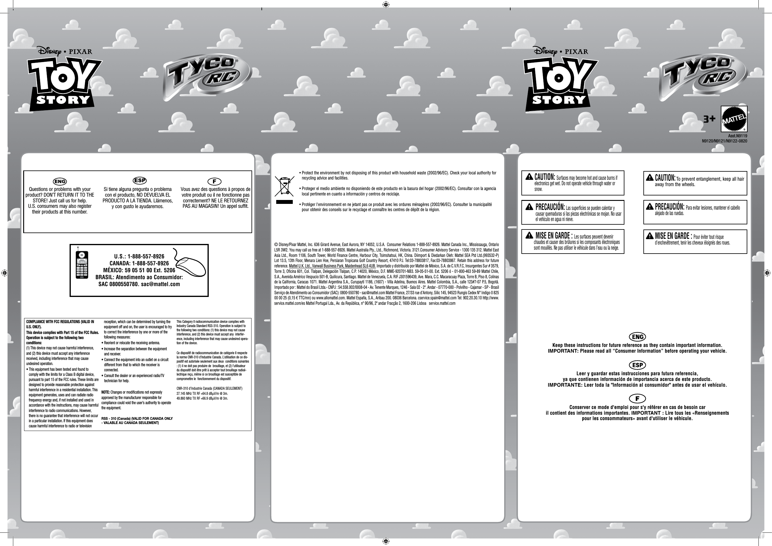 ENGQuestions or problems with your product? DON’T RETURN IT TO THE STORE! Just call us for help. U.S. consumers may also register their products at this number.Si tiene alguna pregunta o problema con el producto, NO DEVUELVA EL PRODUCTO A LA TIENDA. Llámenos, y con gusto le ayudaremos. FVous avez des questions à propos de votre produit ou il ne fonctionne pas correctement? NE LE RETOURNEZ PAS AU MAGASIN! Un appel suffit. COMPLIANCE WITH FCC REGULATIONS (VALID IN U.S. ONLY).This device complies with Part 15 of the FCC Rules. Operation is subject to the following two conditions: (1) This device may not cause harmful interference, and (2) this device must accept any interference received, including interference that may cause undesired operation.•  This equipment has been tested and found to comply with the limits for a Class B digital device, pursuant to part 15 of the FCC rules. These limits are designed to provide reasonable protection against harmful interference in a residential installation. This equipment generates, uses and can radiate radio frequency energy and, if not installed and used in accordance with the instructions, may cause harmful interference to radio communications. However, there is no guarantee that interference will not occur in a particular installation. If this equipment does cause harmful interference to radio or television reception, which can be determined by turning the equipment off and on, the user is encouraged to try to correct the interference by one or more of the following measures:•  Reorient or relocate the receiving antenna.•  Increase the separation between the equipment and receiver.•  Connect the equipment into an outlet on a circuit different from that to which the receiver is connected.•  Consult the dealer or an experienced radio/TV technician for help.NOTE: Changes or modifications not expressly approved by the manufacturer responsible for compliance could void the user’s authority to operate the equipment.RSS - 310 (Canada) (VALID FOR CANADA ONLY - VALABLE AU CANADA SEULEMENT) This Category II radiocommunication device complies with Industry Canada Standard RSS-310. Operation is subject to the following two conditions: (1) this device may not cause interference, and (2) this device must accept any  interfer-ence, including interference that may cause undesired opera-tion of the device.  Ce dispositif de radiocommunication de catégorie II respecte la norme CNR-310 d’Industrie Canada. L’utilisation de ce dis-positif est autorisée seulement aux deux  conditions suivantes : (1) il ne doit pas produire de  brouillage, et (2) l’utilisateur du dispositif doit être prêt à accepter tout brouillage radioé-lectrique reçu, même si ce brouillage est susceptible de compromettre le  fonctionnement du dispositif.CNR-310 d’Industrie Canada (CANADA SEULEMENT)27.145 MHz TX RF =64.8 dBµV/m @ 3m.49.860 MHz TX RF =66.9 dBµV/m @ 3m.Keep these instructions for future reference as they contain important information.  IMPORTANT: Please read all “Consumer Information” before operating your vehicle. Leer y guardar estas instrucciones para futura referencia,  ya que contienen información de importancia acerca de este producto.  IMPORTANTE: Leer toda la &quot;Información al consumidor&quot; antes de usar el vehículo.Conserver ce mode d&apos;emploi pour s&apos;y référer en cas de besoin car  il contient des informations importantes. IMPORTANT : Lire tous les «Renseignements  pour les consommateurs» avant d&apos;utiliser le véhicule.  CAUTION: Surfaces may become hot and cause burns if electronics get wet. Do not operate vehicle through water or snow.  PRECAUCIÓN: Las superficies se pueden calentar y causar quemaduras si las piezas electrónicas se mojan. No usar el vehículo en agua ni nieve. MISE EN GARDE : Les surfaces peuvent devenir chaudes et causer des brûlures si les composants électroniques sont mouillés. Ne pas utiliser le véhicule dans l&apos;eau ou la neige.U.S.: 1-888-557-8926CANADA: 1-888-557-8926MÉXICO: 59 05 51 00 Ext. 5206BRASIL: Atendimento ao Consumidor: SAC 0800550780. sac@mattel.com     CAUTION: To prevent entanglement, keep all hair away from the wheels.    PRECAUCIÓN: Para evitar lesiones, mantener el cabello alejado de las ruedas.    MISE EN GARDE : Pour éviter tout risque d&apos;enchevêtrement, tenir les cheveux éloignés des roues.3+Asst.N9119N9120/N9121/N9122-0820ESP© Disney/Pixar Mattel, Inc. 636 Girard Avenue, East Aurora, NY 14052, U.S.A.  Consumer Relations 1-888-557-8926. Mattel Canada Inc., Mississauga, Ontario L5R 3W2. You may call us free at 1-888-557-8926. Mattel Australia Pty., Ltd., Richmond, Victoria. 3121.Consumer Advisory Service - 1300 135 312. Mattel East Asia Ltd., Room 1106, South Tower, World Finance Centre, Harbour City, Tsimshatsui, HK, China. Diimport &amp; Diedarkan Oleh: Mattel SEA Ptd Ltd.(993532-P) Lot 13.5, 13th Floor, Menara Lien Hoe, Persiaran Tropicana Golf Country Resort, 47410 PJ. Tel:03-78803817, Fax:03-78803867. Retain this address for future reference. Mattel U.K. Ltd., Vanwall Business Park, Maidenhead SL6 4UB. Importado y distribuido por Mattel de México, S.A. de C.V.R.F.C, Insurgentes Sur # 3579, Torre 3, Oficina 601, Col. Tlalpan, Delegación Tlalpan, C.P. 14020, México, D.F. MME-920701-NB3. 59-05-51-00. Ext. 5206 ó - 01-800-463 59-89 Mattel Chile, S.A., Avenida Américo Vespucio 501-B, Quilicura, Santiago. Mattel de Venezuela, C.A. RIF J301596439, Ave. Mara, C.C. Macaracuay Plaza, Torre B, Piso 8, Colinas de la California, Caracas 1071. Mattel Argentina S.A., Curupaytí 1186, (1607) - Villa Adelina, Buenos Aires. Mattel Colombia, S.A., calle 123#7-07 P.5, Bogotá. Importado por : Mattel do Brasil Ltda.- CNPJ : 54.558.002/0008-04 - Av. Tenente Marques, 1246 - Sala 02 - 2º. Andar - 07770-000 - Polvilho - Cajamar - SP - Brasil Serviço de Atendimento ao Consumidor (SAC): 0800-550780 - sac@mattel.com Mattel France, 27/33 rue d’Antony, Silic 145, 94523 Rungis Cedex N° Indigo 0 825 00 00 25 (0,15 € TTC/mn) ou www.allomattel.com. Mattel España, S.A., Aribau 200. 08036 Barcelona. cservice.spain@mattel.com Tel: 902.20.30.10 http://www.service.mattel.com/es Mattel Portugal Lda., Av. da República, nº 90/96, 2º andar Fracção 2, 1600-206 Lisboa   service.mattel.com•  Protect the environment by not disposing of this product with household waste (2002/96/EC). Check your local authority for recycling advice and facilities.•  Proteger el medio ambiente no disponiendo de este producto en la basura del hogar (2002/96/EC). Consultar con la agencia local pertinente en cuanto a información y centros de reciclaje.•  Protéger l&apos;environnement en ne jetant pas ce produit avec les ordures ménagères (2002/96/EC). Consulter la municipalité pour obtenir des conseils sur le recyclage et connaître les centres de dépôt de la région.