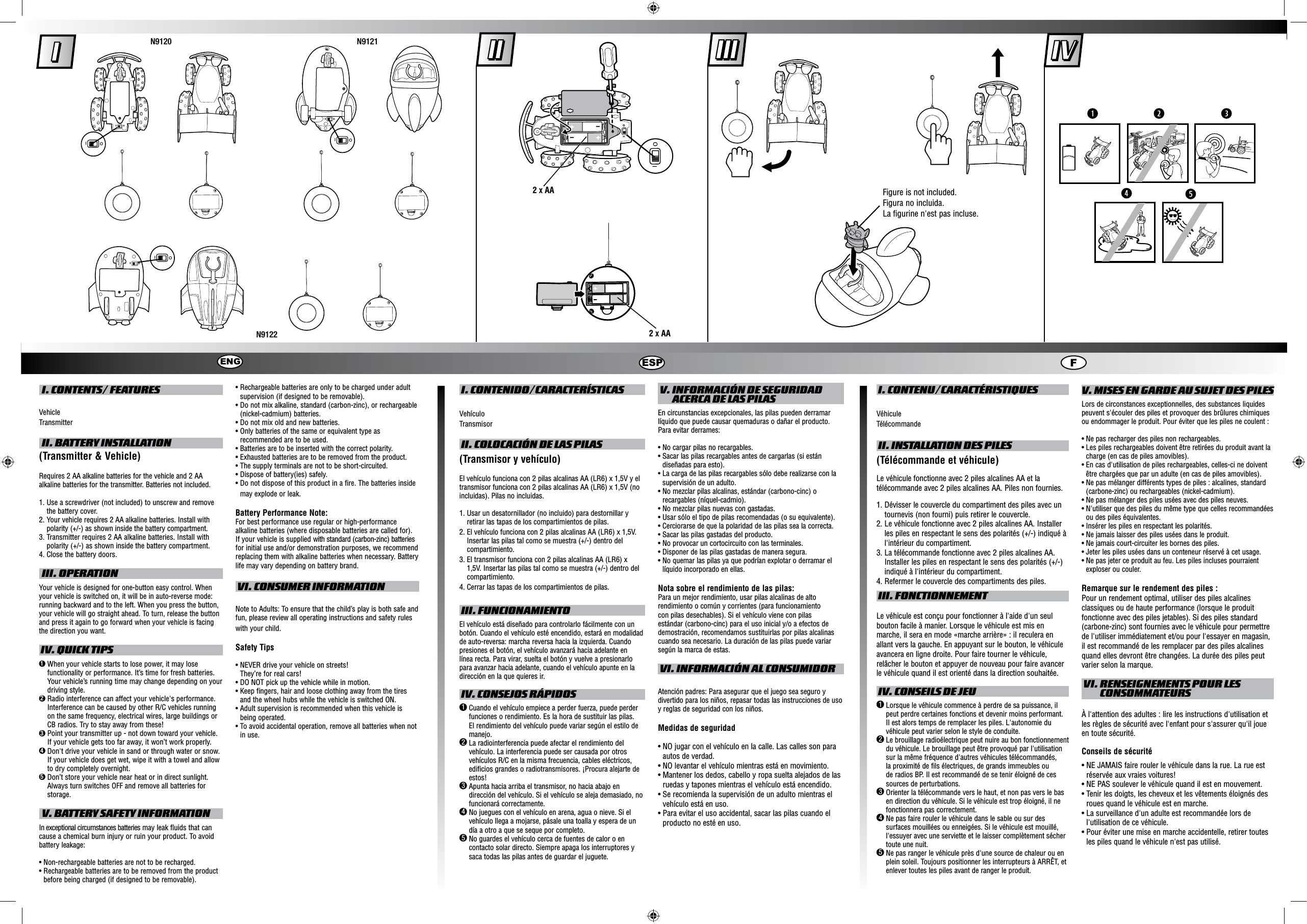  I. CONTENTS/ FEATURESVehicleTransmitter II. BATTERY INSTALLATION(Transmitter &amp; Vehicle)Requires 2 AA alkaline batteries for the vehicle and 2 AA alkaline batteries for the transmitter. Batteries not included.1.  Use a screwdriver (not included) to unscrew and remove the battery cover.2.   Your vehicle requires 2 AA alkaline batteries. Install with polarity (+/-) as shown inside the battery compartment.3.  Transmitter requires 2 AA alkaline batteries. Install with polarity (+/-) as shown inside the battery compartment.4.  Close the battery doors. III. OPERATIONYour vehicle is designed for one-button easy control. When your vehicle is switched on, it will be in auto-reverse mode: running backward and to the left. When you press the button, your vehicle will go straight ahead. To turn, release the button and press it again to go forward when your vehicle is facing the direction you want. IV. QUICK TIPS1  When your vehicle starts to lose power, it may lose functionality or performance. It’s time for fresh batteries. Your vehicle’s running time may change depending on your driving style.2  Radio interference can affect your vehicle&apos;s performance. Interference can be caused by other R/C vehicles running on the same frequency, electrical wires, large buildings or CB radios. Try to stay away from these!3  Point your transmitter up - not down toward your vehicle. If your vehicle gets too far away, it won’t work properly.4  Don&apos;t drive your vehicle in sand or through water or snow. If your vehicle does get wet, wipe it with a towel and allow to dry completely overnight. 5  Don’t store your vehicle near heat or in direct sunlight. Always turn switches OFF and remove all batteries for storage. V. BATTERY SAFETY INFORMATIONIn exceptional circumstances batteries may leak fluids that can cause a chemical burn injury or ruin your product. To avoid battery leakage:• Non-rechargeable batteries are not to be recharged.• Rechargeable batteries are to be removed from the product before being charged (if designed to be removable).• Rechargeable batteries are only to be charged under adult supervision (if designed to be removable).• Do not mix alkaline, standard (carbon-zinc), or rechargeable (nickel-cadmium) batteries.• Do not mix old and new batteries.• Only batteries of the same or equivalent type as recommended are to be used.• Batteries are to be inserted with the correct polarity.• Exhausted batteries are to be removed from the product.• The supply terminals are not to be short-circuited.• Dispose of battery(ies) safely.• Do not dispose of this product in a fire. The batteries inside may explode or leak.Battery Performance Note:For best performance use regular or high-performance alkaline batteries (where disposable batteries are called for). If your vehicle is supplied with standard (carbon-zinc) batteries for initial use and/or demonstration purposes, we recommend replacing them with alkaline batteries when necessary. Battery life may vary depending on battery brand. VI. CONSUMER INFORMATIONNote to Adults: To ensure that the child’s play is both safe and fun, please review all operating instructions and safety rules with your child.Safety Tips•  NEVER drive your vehicle on streets!  They’re for real cars!•  DO NOT pick up the vehicle while in motion.•  Keep fingers, hair and loose clothing away from the tires and the wheel hubs while the vehicle is switched ON.•  Adult supervision is recommended when this vehicle is being operated.•  To avoid accidental operation, remove all batteries when not in use. I. CONTENIDO/CARACTERÍSTICASVehículoTransmisor II. COLOCACIÓN DE LAS PILAS(Transmisor y vehículo)El vehículo funciona con 2 pilas alcalinas AA (LR6) x 1,5V y el transmisor funciona con 2 pilas alcalinas AA (LR6) x 1,5V (no incluidas). Pilas no incluidas.1.  Usar un desatornillador (no incluido) para destornillar y retirar las tapas de los compartimientos de pilas.2.  El vehículo funciona con 2 pilas alcalinas AA (LR6) x 1,5V. Insertar las pilas tal como se muestra (+/-) dentro del compartimiento.3.  El transmisor funciona con 2 pilas alcalinas AA (LR6) x 1,5V. Insertar las pilas tal como se muestra (+/-) dentro del compartimiento.4.  Cerrar las tapas de los compartimientos de pilas. III. FUNCIONAMIENTOEl vehículo está diseñado para controlarlo fácilmente con un botón. Cuando el vehículo esté encendido, estará en modalidad de auto-reversa: marcha reversa hacia la izquierda. Cuando presiones el botón, el vehículo avanzará hacia adelante en línea recta. Para virar, suelta el botón y vuelve a presionarlo para avanzar hacia adelante, cuando el vehículo apunte en la dirección en la que quieres ir. IV. CONSEJOS RÁPIDOS1  Cuando el vehículo empiece a perder fuerza, puede perder funciones o rendimiento. Es la hora de sustituir las pilas. El rendimiento del vehículo puede variar según el estilo de manejo.2  La radiointerferencia puede afectar el rendimiento del vehículo. La interferencia puede ser causada por otros vehículos R/C en la misma frecuencia, cables eléctricos, edificios grandes o radiotransmisores. ¡Procura alejarte de estos!3  Apunta hacia arriba el transmisor, no hacia abajo en dirección del vehículo. Si el vehículo se aleja demasiado, no funcionará correctamente.4  No juegues con el vehículo en arena, agua o nieve. Si el vehículo llega a mojarse, pásale una toalla y espera de un día a otro a que se seque por completo.5  No guardes el vehículo cerca de fuentes de calor o en contacto solar directo. Siempre apaga los interruptores y saca todas las pilas antes de guardar el juguete. V.  INFORMACIÓN DE SEGURIDAD ACERCA DE LAS PILASEn circunstancias excepcionales, las pilas pueden derramar líquido que puede causar quemaduras o dañar el producto. Para evitar derrames:•  No cargar pilas no recargables.•  Sacar las pilas recargables antes de cargarlas (si están diseñadas para esto).•  La carga de las pilas recargables sólo debe realizarse con la supervisión de un adulto.•  No mezclar pilas alcalinas, estándar (carbono-cinc) o recargables (níquel-cadmio).•  No mezclar pilas nuevas con gastadas.•  Usar sólo el tipo de pilas recomendadas (o su equivalente).•  Cerciorarse de que la polaridad de las pilas sea la correcta.•  Sacar las pilas gastadas del producto.•  No provocar un cortocircuito con las terminales.•  Disponer de las pilas gastadas de manera segura.•  No quemar las pilas ya que podrían explotar o derramar el líquido incorporado en ellas.Nota sobre el rendimiento de las pilas:Para un mejor rendimiento, usar pilas alcalinas de alto rendimiento o común y corrientes (para funcionamiento con pilas desechables). Si el vehículo viene con pilas estándar (carbono-cinc) para el uso inicial y/o a efectos de demostración, recomendamos sustituirlas por pilas alcalinas cuando sea necesario. La duración de las pilas puede variar según la marca de estas. VI. INFORMACIÓN AL CONSUMIDORAtención padres: Para asegurar que el juego sea seguro y divertido para los niños, repasar todas las instrucciones de uso y reglas de seguridad con los niños.Medidas de seguridad•  NO jugar con el vehículo en la calle. Las calles son para autos de verdad.•  NO levantar el vehículo mientras está en movimiento.•  Mantener los dedos, cabello y ropa suelta alejados de las ruedas y tapones mientras el vehículo está encendido.•  Se recomienda la supervisión de un adulto mientras el vehículo está en uso.•  Para evitar el uso accidental, sacar las pilas cuando el producto no esté en uso. I. CONTENU/CARACTÉRISTIQUESVéhiculeTélécommande II. INSTALLATION DES PILES(Télécommande et véhicule)Le véhicule fonctionne avec 2 piles alcalines AA et la télécommande avec 2 piles alcalines AA. Piles non fournies.1.  Dévisser le couvercle du compartiment des piles avec un tournevis (non fourni) puis retirer le couvercle.2.  Le véhicule fonctionne avec 2 piles alcalines AA. Installer les piles en respectant le sens des polarités (+/-) indiqué à l&apos;intérieur du compartiment.3.  La télécommande fonctionne avec 2 piles alcalines AA. Installer les piles en respectant le sens des polarités (+/-) indiqué à l&apos;intérieur du compartiment.4.  Refermer le couvercle des compartiments des piles. III. FONCTIONNEMENTLe véhicule est conçu pour fonctionner à l&apos;aide d&apos;un seul bouton facile à manier. Lorsque le véhicule est mis en marche, il sera en mode «marche arrière» : il reculera en allant vers la gauche. En appuyant sur le bouton, le véhicule avancera en ligne droite. Pour faire tourner le véhicule, relâcher le bouton et appuyer de nouveau pour faire avancer le véhicule quand il est orienté dans la direction souhaitée. IV. CONSEILS DE JEU1  Lorsque le véhicule commence à perdre de sa puissance, il peut perdre certaines fonctions et devenir moins performant. Il est alors temps de remplacer les piles. L&apos;autonomie du véhicule peut varier selon le style de conduite.2  Le brouillage radioélectrique peut nuire au bon fonctionnement du véhicule. Le brouillage peut être provoqué par l&apos;utilisation sur la même fréquence d&apos;autres véhicules télécommandés, la proximité de fils électriques, de grands immeubles ou de radios BP. Il est recommandé de se tenir éloigné de ces sources de perturbations.3  Orienter la télécommande vers le haut, et non pas vers le bas en direction du véhicule. Si le véhicule est trop éloigné, il ne fonctionnera pas correctement.4  Ne pas faire rouler le véhicule dans le sable ou sur des surfaces mouillées ou enneigées. Si le véhicule est mouillé, l&apos;essuyer avec une serviette et le laisser complètement sécher toute une nuit.5  Ne pas ranger le véhicule près d&apos;une source de chaleur ou en plein soleil. Toujours positionner les interrupteurs à ARRÊT, et enlever toutes les piles avant de ranger le produit. V. MISES EN GARDE AU SUJET DES PILESLors de circonstances exceptionnelles, des substances liquides peuvent s&apos;écouler des piles et provoquer des brûlures chimiques ou endommager le produit. Pour éviter que les piles ne coulent :•  Ne pas recharger des piles non rechargeables.•  Les piles rechargeables doivent être retirées du produit avant la charge (en cas de piles amovibles).•  En cas d&apos;utilisation de piles rechargeables, celles-ci ne doivent être chargées que par un adulte (en cas de piles amovibles).•  Ne pas mélanger différents types de piles : alcalines, standard (carbone-zinc) ou rechargeables (nickel-cadmium).•  Ne pas mélanger des piles usées avec des piles neuves.•  N&apos;utiliser que des piles du même type que celles recommandées ou des piles équivalentes.• Insérer les piles en respectant les polarités.• Ne jamais laisser des piles usées dans le produit.• Ne jamais court-circuiter les bornes des piles.• Jeter les piles usées dans un conteneur réservé à cet usage.•  Ne pas jeter ce produit au feu. Les piles incluses pourraient exploser ou couler.Remarque sur le rendement des piles :Pour un rendement optimal, utiliser des piles alcalines classiques ou de haute performance (lorsque le produit fonctionne avec des piles jetables). Si des piles standard (carbone-zinc) sont fournies avec le véhicule pour permettre de l&apos;utiliser immédiatement et/ou pour l&apos;essayer en magasin, il est recommandé de les remplacer par des piles alcalines quand elles devront être changées. La durée des piles peut varier selon la marque. VI.  RENSEIGNEMENTS POUR LES CONSOMMATEURSÀ l&apos;attention des adultes : lire les instructions d&apos;utilisation et les règles de sécurité avec l&apos;enfant pour s&apos;assurer qu&apos;il joue en toute sécurité.Conseils de sécurité•  NE JAMAIS faire rouler le véhicule dans la rue. La rue est réservée aux vraies voitures!•  NE PAS soulever le véhicule quand il est en mouvement.•  Tenir les doigts, les cheveux et les vêtements éloignés des roues quand le véhicule est en marche.•  La surveillance d&apos;un adulte est recommandée lors de l&apos;utilisation de ce véhicule.•  Pour éviter une mise en marche accidentelle, retirer toutes les piles quand le véhicule n&apos;est pas utilisé.ENG ESP FloION9120N9121N9122loIOloIOloION9120N9121N9122loIOloIOloIOloION9120 N9121N9122loIOloION9120N9121N9122loIOloIOloIO2 X AA2 X AAFigure is not included.Figura no incluida.La figurine n&apos;est pas incluse.