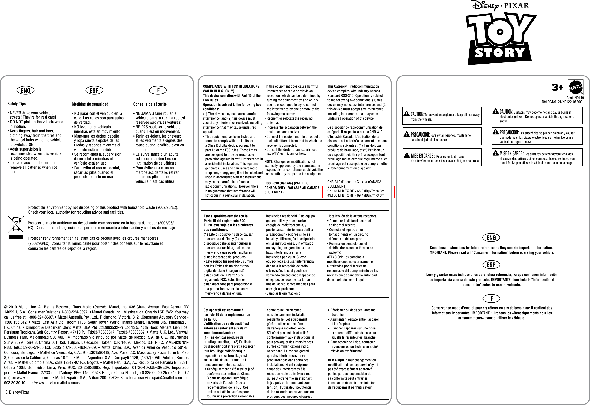 ENG ESP FProtect the environment by not disposing of this product with household waste (2002/96/EC). Check your local authority for recycling advice and facilities.Proteger el medio ambiente no desechando este producto en la basura del hogar (2002/96/EC). Consultar con la agencia local pertinente en cuanto a información y centros de reciclaje.Protéger l&apos;environnement en ne jetant pas ce produit avec les ordures ménagères (2002/96/EC). Consulter la municipalité pour obtenir des conseils sur le recyclage et connaître les centres de dépôt de la région.© 2010 Mattel, Inc. All Rights Reserved.  Tous droits réservés.  Mattel,  Inc.  636  Girard  Avenue, East Aurora, NY 14052, U.S.A.  Consumer Relations 1-800-524-8697. • Mattel Canada Inc., Mississauga, Ontario L5R 3W2. You may call us free at 1-800-524-8697. • Mattel Australia Pty., Ltd., Richmond, Victoria. 3121.Consumer Advisory Service - 1300 135 312. • Mattel East Asia Ltd., Room 1106, South Tower, World Finance Centre, Harbour City, Tsimshatsui, HK, China. • Diimport &amp; Diedarkan Oleh: Mattel SEA Ptd Ltd.(993532-P) Lot 13.5, 13th Floor, Menara Lien Hoe, Persiaran Tropicana Golf Country Resort, 47410 PJ. Tel:03-78803817, Fax:03-78803867. • Mattel U.K. Ltd., Vanwall Business Park, Maidenhead SL6 4UB.  • Importado y distribuido por Mattel de México, S.A. de C.V., Insurgentes Sur # 3579, Torre 3, Oficina 601, Col. Tlalpan, Delegación Tlalpan, C.P. 14020, México, D.F. R.F.C. MME-920701-NB3.  Tels.:  59-05-51-00  Ext.  5205  ó  01-800-463-59-89. •  Mattel  Chile,  S.A.,  Avenida Américo  Vespucio 501-B, Quilicura, Santiago.  • Mattel de Venezuela, C.A., RIF J301596439, Ave. Mara, C.C. Macaracuay Plaza, Torre B, Piso 8, Colinas de la California, Caracas 1071.   • Mattel Argentina, S.A., Curupaytí 1186, (1607) - Villa Adelina, Buenos Aires.  • Mattel Colombia, S.A., calle 123#7-07 P.5, Bogotá. • Mattel Perú, S.A., Av. República de Panamá N° 3531, Oficina  1003,  San  Isidro,  Lima,  Perú.  RUC:  20425853865.  Reg.  Importador:  01720-10-JUE-DIGESA.  Importado por :  • Mattel France, 27/33 rue d&apos;Antony, BP60145, 94523 Rungis Cedex N° Indigo 0 825 00 00 25 (0,15 € TTC/mn) ou www.allomattel.com.  • Mattel España, S.A., Aribau 200.  08036 Barcelona. cservice.spain@mattel.com Tel: 902.20.30.10 http://www.service.mattel.com/es© Disney/PixarCet appareil est conforme àl&apos;article 15 de la réglementationde la FCC.L&apos;utilisation de ce dispositif est autorisée seulement aux deux conditions suivantes :(1) il ne doit pas produire de brouillage nuisible, et (2) l&apos;utilisateur du dispositif doit être prêt à accepter tout brouillage radioélectrique reçu, même si ce brouillage est susceptible de compromettre le fonctionnement du dispositif.• Cet équipement a été testé et jugé  conforme aux limites de Classe   B pour un appareil numérique,   en vertu de l&apos;article 15 de la   réglementation de la FCC. Ces  limites ont été instaurées pour   fournir une protection raisonnable  Este dispositivo cumple con la Parte 15 del reglamento FCC.El uso está sujeto a las siguientes dos condiciones:(1) Este dispositivo no debe causar interferencia dañina y (2) este dispositivo debe aceptar cualquier interferencia recibida, incluyendo interferencia que puede resultar en el uso indeseado del producto.• Este equipo fue probado y cumple con los límites de un dispositivo digital de Clase B, según está establecido en la Parte 15 del reglamento FCC. Estos límites están diseñados para proporcionar una protección razonable contra interferencia dañina en una   instalación residencial. Este equipo  genera, utiliza y puede radiar   energía de radiofrecuencia, y   puede causar interferencia dañina   a radiocomunicaciones si no se   instala y utiliza según lo estipulado   en las instrucciones. Sin embargo,   no hay ninguna garantía de que no   haya interferencia en una   instalación particular. Si este   equipo llega a causar interferencia   dañina a la recepción de radio   o televisión, lo cual puede ser   veriﬁcado encendiendo y apagando   el equipo, se recomienda tomar   una de las siguientes medidas para   corregir el problema:• Cambiar la orientación o  localización de la antena receptora.• Aumentar la distancia entre el  equipo y el receptor.• Conectar el equipo en un  tomacorriente en un circuito  diferente al del receptor.• Ponerse en contacto con el  distribuidor o con un técnico de  radio/TV.ATENCIÓN: Los cambios o modiﬁcaciones no expresamenteautorizados por el fabricante responsable del cumplimiento de las normas puede cancelar la autoridad del usuario de usar el equipo.contre toute interférencenuisible dans une installation résidentielle. Cet équipement génère, utilise et peut émettre de l&apos;énergie radiofréquence. S&apos;il n&apos;est pas installé et utilisé conformément aux instructions, il peut provoquer des interférences sur les communications radio. Cependant, il n&apos;est pas garanti que des interférences ne se produiront pas dans certaines installations. Si cet équipement cause des interférences à la réception radio ou télévisée (cequi peut être vériﬁé en éteignant le jeu puis en le remettant sous tension), l&apos;utilisateur peut tenter de les résoudre en suivant une ou plusieurs des mesures ci-après :• Réorienter ou déplacer l&apos;antenne   réceptrice.• Augmenter l&apos;espace entre l&apos;appareil   et le récepteur.• Brancher l&apos;appareil sur une prise    de courant différente de celle sur    laquelle le récepteur est branché.• Pour obtenir de l&apos;aide, contacter    le vendeur ou un technicien radio/   télévision expérimenté.REMARQUE : Tout changement ou modiﬁcation de cet apparwil n&apos;ayantpas été expressément approuvé par les parties responsables de sa conformité peut entraîner l&apos;annulation du droit d&apos;exploitation de l&apos;équipement par l&apos;utilisateur.  RSS - 310 (Canada) (VALID FOR CANADA ONLY - VALABLE AU CANADASEULEMENT)  COMPLIANCE WITH FCC REGULATIONS(VALID IN U.S. ONLY).This device complies with Part 15 of the FCC Rules.Operation is subject to the following two conditions: (1) This device may not cause harmful interference, and (2) this device must accept any interference received, including interference that may cause undesired operation.• This equipment has been tested and found to comply with the limits for a Class B digital device, pursuant to part 15 of the FCC rules. These limits are designed to provide reasonable protection against harmful interference in a residential installation. This equipment generates, uses and can radiate radio frequency energy and, if not installed and used in accordance with the instructions,  may cause harmful interference to   radio communications. However, there   is no guarantee that interference will   not occur in a particular installation.   If this equipment does cause harmful interference to radio or television reception, which can be determined by turning the equipment off and on, the user is encouraged to try to correct the interference by one or more of the following measures:• Reorient or relocate the receiving antenna.• Increase the separation between the equipment and receiver.• Connect the equipment into an outlet on a circuit different from that to which the receiver is connected.• Consult the dealer or an experienced radio/TV technician for help.NOTE: Changes or modiﬁcations not expressly approved by the manufacturer responsible for compliance could void the user’s authority to operate the equipment.This Category II radiocommunication device complies with Industry Canada Standard RSS-310. Operation is subject to the following two conditions: (1) this device may not cause interference, and (2) this device must accept any interference, including interference that may cause undesired operation of the device.Ce dispositif de radiocommunication de catégorie II respecte la norme CNR-310 d’Industrie Canada. L&apos;utilisation de ce dispositif est autorisée seulement aux deux conditions suivantes : (1) il ne doit pas produire de brouillage, et (2) l&apos;utilisateur du dispositif doit être prêt à accepter tout brouillage radioélectrique reçu, même si ce brouillage est susceptible de compromettre le fonctionnement du dispositif.CNR-310 d’Industrie Canada (CANADA SEULEMENT)27.145 MHz TX RF = 68.8 dBμV/m @ 3m.49.860 MHz TX RF = 69.4 dBμV/m @ 3m.Safety Tips• NEVER drive your vehicle on  streets! They’re for real cars!• DO NOT pick up the vehicle while  in motion.• Keep fingers, hair and loose  clothing away from the tires and  the wheel hubs while the vehicle   is switched ON.• Adult supervision is  recommended when this vehicle  is being operated.• To avoid accidental operation,  remove all batteries when not   in use.Medidas de seguridad• NO jugar con el vehículo en la  calle. Las calles son para autos  de verdad.• NO levantar el vehículo  mientras está en movimiento.• Mantener los dedos, cabello  y ropa suelta alejados de las  ruedas y tapones mientras el  vehículo está encendido.• Se recomienda la supervisión  de un adulto mientras el  vehículo está en uso.• Para evitar el uso accidental,  sacar las pilas cuando el  producto no esté en uso.Conseils de sécurité• NE JAMAIS faire rouler le  véhicule dans la rue. La rue est  réservée aux vraies voitures!• NE PAS soulever le véhicule  quand il est en mouvement.• Tenir les doigts, les cheveux  et les vêtements éloignés des  roues quand le véhicule est en  marche.• La surveillance d&apos;un adulte  est recommandée lors de  l&apos;utilisation de ce véhicule.• Pour éviter une mise en  marche accidentelle, retirer  toutes les piles quand le  véhicule n&apos;est pas utilisé.®ENGESPF  CAUTION: Surfaces may become hot and cause burns if electronics get wet. Do not operate vehicle through water or snow.  PRECAUCIÓN: Las superficies se pueden calentar y causar quemaduras si las piezas electrónicas se mojan. No usar el vehículo en agua ni nieve.  MISE EN GARDE : Les surfaces peuvent devenir chaudes et causer des brûlures si les composants électroniques sont mouillés. Ne pas utiliser le véhicule dans l&apos;eau ou la neige.  CAUTION: To prevent entanglement, keep all hair away from the wheels.  PRECAUCIÓN: Para evitar lesiones, mantener el cabello alejado de las ruedas. MISE EN GARDE : Pour éviter tout risque d&apos;enchevêtrement, tenir les cheveux éloignés des roues.Leer y guardar estas instrucciones para futura referencia, ya que contienen información de importancia acerca de este producto. IMPORTANTE: Leer toda la &quot;Información al consumidor&quot; antes de usar el vehículo.Conserver ce mode d&apos;emploi pour s&apos;y référer en cas de besoin car il contient des informations importantes. IMPORTANT : Lire tous les «Renseignements pour les consommateurs» avant d&apos;utiliser le véhicule.Asst. N9119N9120/N9121/N9122-0720G13+Keep these instructions for future reference as they contain important information. IMPORTANT: Please read all “Consumer Information” before operating your vehicle.