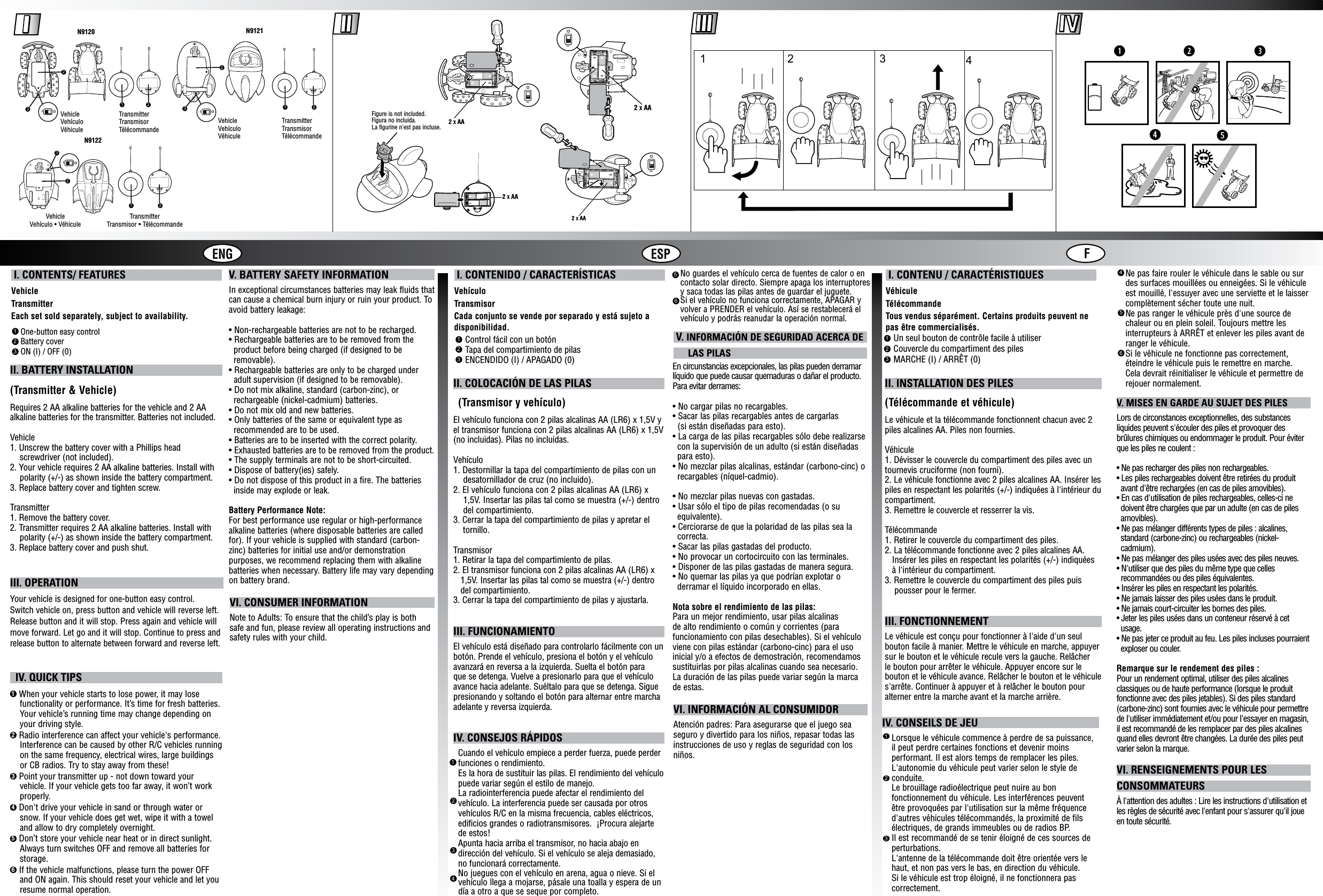 ENG ESP F I. CONTENTS/ FEATURESVehicleTransmitterEach set sold separately, subject to availability. I. CONTENIDO / CARACTERÍSTICASVehículoTransmisorCada conjunto se vende por separado y está sujeto a disponibilidad. I. CONTENU / CARACTÉRISTIQUESVéhiculeTélécommandeTous vendus séparément. Certains produits peuvent ne pas être commercialisés.One-button easy controlBattery coverON (I) / OFF (0)123Control fácil con un botónTapa del compartimiento de pilasENCENDIDO (I) / APAGADO (0)123Un seul bouton de contrôle facile à utiliserCouvercle du compartiment des pilesMARCHE (I) / ARRÊT (0)123II. INSTALLATION DES PILES(Télécommande et véhicule)Le véhicule et la télécommande fonctionnent chacun avec 2 piles alcalines AA. Piles non fournies.Véhicule1. Dévisser le couvercle du compartiment des piles avec un tournevis cruciforme (non fourni).2. Le véhicule fonctionne avec 2 piles alcalines AA. Insérer les piles en respectant les polarités (+/-) indiquées à l&apos;intérieur du compartiment.3. Remettre le couvercle et resserrer la vis.Télécommande1. Retirer le couvercle du compartiment des piles.2. La télécommande fonctionne avec 2 piles alcalines AA.   Insérer les piles en respectant les polarités (+/-) indiquées   à l&apos;intérieur du compartiment.3. Remettre le couvercle du compartiment des piles puis    pousser pour le fermer.III. FONCTIONNEMENTLe véhicule est conçu pour fonctionner à l&apos;aide d&apos;un seul bouton facile à manier. Mettre le véhicule en marche, appuyer sur le bouton et le véhicule recule vers la gauche. Relâcher le bouton pour arrêter le véhicule. Appuyer encore sur le bouton et le véhicule avance. Relâcher le bouton et le véhicule s&apos;arrête. Continuer à appuyer et à relâcher le bouton pour alterner entre la marche avant et la marche arrière.V. BATTERY SAFETY INFORMATIONIn exceptional circumstances batteries may leak fluids that can cause a chemical burn injury or ruin your product. To avoid battery leakage:• Non-rechargeable batteries are not to be recharged.• Rechargeable batteries are to be removed from the product before being charged (if designed to be removable).• Rechargeable batteries are only to be charged under   adult supervision (if designed to be removable).• Do not mix alkaline, standard (carbon-zinc), or rechargeable (nickel-cadmium) batteries.• Do not mix old and new batteries.• Only batteries of the same or equivalent type as recommended are to be used.• Batteries are to be inserted with the correct polarity.• Exhausted batteries are to be removed from the product.• The supply terminals are not to be short-circuited.• Dispose of battery(ies) safely.• Do not dispose of this product in a fire. The batteries inside may explode or leak.Battery Performance Note:For best performance use regular or high-performance alkaline batteries (where disposable batteries are called for). If your vehicle is supplied with standard (carbon-zinc) batteries for initial use and/or demonstration purposes, we recommend replacing them with alkaline batteries when necessary. Battery life may vary depending on battery brand.  IV. QUICK TIPS1  When your vehicle starts to lose power, it may lose    functionality or performance. It’s time for fresh batteries.    Your vehicle’s running time may change depending on    your driving style.2 Radio interference can affect your vehicle&apos;s performance.    Interference can be caused by other R/C vehicles running    on the same frequency, electrical wires, large buildings    or CB radios. Try to stay away from these!3 Point your transmitter up - not down toward your    vehicle. If your vehicle gets too far away, it won’t work    properly.4 Don&apos;t drive your vehicle in sand or through water or    snow. If your vehicle does get wet, wipe it with a towel    and allow to dry completely overnight.5 Don’t store your vehicle near heat or in direct sunlight.    Always turn switches OFF and remove all batteries for    storage.6 If the vehicle malfunctions, please turn the power OFF    and ON again. This should reset your vehicle and let you    resume normal operation.123IV. CONSEILS DE JEULorsque le véhicule commence à perdre de sa puissance, il peut perdre certaines fonctions et devenir moins performant. Il est alors temps de remplacer les piles. L&apos;autonomie du véhicule peut varier selon le style de conduite.Le brouillage radioélectrique peut nuire au bon fonctionnement du véhicule. Les interférences peuvent être provoquées par l&apos;utilisation sur la même fréquence d&apos;autres véhicules télécommandés, la proximité de fils électriques, de grands immeubles ou de radios BP.Il est recommandé de se tenir éloigné de ces sources de perturbations.L&apos;antenne de la télécommande doit être orientée vers le haut, et non pas vers le bas, en direction du véhicule. Si le véhicule est trop éloigné, il ne fonctionnera pas correctement.VI. CONSUMER INFORMATIONNote to Adults: To ensure that the child’s play is both safe and fun, please review all operating instructions and safety rules with your child.En circunstancias excepcionales, las pilas pueden derramar líquido que puede causar quemaduras o dañar el producto. Para evitar derrames:• No cargar pilas no recargables.• Sacar las pilas recargables antes de cargarlas  (si están diseñadas para esto).• La carga de las pilas recargables sólo debe realizarse con la supervisión de un adulto (si están diseñadas para esto).• No mezclar pilas alcalinas, estándar (carbono-cinc) o recargables (níquel-cadmio).• No mezclar pilas nuevas con gastadas.• Usar sólo el tipo de pilas recomendadas (o su equivalente).• Cerciorarse de que la polaridad de las pilas sea la correcta.• Sacar las pilas gastadas del producto.• No provocar un cortocircuito con las terminales.• Disponer de las pilas gastadas de manera segura.• No quemar las pilas ya que podrían explotar o derramar el líquido incorporado en ellas.Nota sobre el rendimiento de las pilas:Para un mejor rendimiento, usar pilas alcalinas de alto rendimiento o común y corrientes (para funcionamiento con pilas desechables). Si el vehículo viene con pilas estándar (carbono-cinc) para el uso inicial y/o a efectos de demostración, recomendamos sustituirlas por pilas alcalinas cuando sea necesario. La duración de las pilas puede variar según la marca de estas.V. MISES EN GARDE AU SUJET DES PILESLors de circonstances exceptionnelles, des substances liquides peuvent s&apos;écouler des piles et provoquer des brûlures chimiques ou endommager le produit. Pour éviter que les piles ne coulent :• Ne pas recharger des piles non rechargeables.• Les piles rechargeables doivent être retirées du produit   avant d&apos;être rechargées (en cas de piles amovibles).• En cas d&apos;utilisation de piles rechargeables, celles-ci ne  doivent être chargées que par un adulte (en cas de piles  amovibles).• Ne pas mélanger différents types de piles : alcalines,  standard (carbone-zinc) ou rechargeables (nickel-   cadmium).• Ne pas mélanger des piles usées avec des piles neuves.• N&apos;utiliser que des piles du même type que celles   recommandées ou des piles équivalentes.• Insérer les piles en respectant les polarités.• Ne jamais laisser des piles usées dans le produit.• Ne jamais court-circuiter les bornes des piles.• Jeter les piles usées dans un conteneur réservé à cet   usage.• Ne pas jeter ce produit au feu. Les piles incluses pourraient   exploser ou couler.Remarque sur le rendement des piles :Pour un rendement optimal, utiliser des piles alcalines classiques ou de haute performance (lorsque le produit fonctionne avec des piles jetables). Si des piles standard (carbone-zinc) sont fournies avec le véhicule pour permettre de l&apos;utiliser immédiatement et/ou pour l&apos;essayer en magasin, il est recommandé de les remplacer par des piles alcalines quand elles devront être changées. La durée des piles peut varier selon la marque.VI. RENSEIGNEMENTS POUR LES CONSOMMATEURSÀ l&apos;attention des adultes : Lire les instructions d&apos;utilisation et les règles de sécurité avec l&apos;enfant pour s&apos;assurer qu&apos;il joue en toute sécurité. V. INFORMACIÓN DE SEGURIDAD ACERCA DE       LAS PILAS                                                                 VI. INFORMACIÓN AL CONSUMIDORAtención padres: Para asegurarse que el juego sea seguro y divertido para los niños, repasar todas las instrucciones de uso y reglas de seguridad con los niños.II. BATTERY INSTALLATION(Transmitter &amp; Vehicle)Requires 2 AA alkaline batteries for the vehicle and 2 AA alkaline batteries for the transmitter. Batteries not included.Vehicle1. Unscrew the battery cover with a Phillips head     screwdriver (not included).2. Your vehicle requires 2 AA alkaline batteries. Install with    polarity (+/-) as shown inside the battery compartment.3. Replace battery cover and tighten screw.Transmitter1. Remove the battery cover.2. Transmitter requires 2 AA alkaline batteries. Install with     polarity (+/-) as shown inside the battery compartment.3. Replace battery cover and push shut.II. COLOCACIÓN DE LAS PILAS  (Transmisor y vehículo)El vehículo funciona con 2 pilas alcalinas AA (LR6) x 1,5V y el transmisor funciona con 2 pilas alcalinas AA (LR6) x 1,5V (no incluidas). Pilas no incluidas.Vehículo1. Destornillar la tapa del compartimiento de pilas con un    desatornillador de cruz (no incluido).2. El vehículo funciona con 2 pilas alcalinas AA (LR6) x    1,5V. Insertar las pilas tal como se muestra (+/-) dentro    del compartimiento.3. Cerrar la tapa del compartimiento de pilas y apretar el    tornillo.Transmisor1. Retirar la tapa del compartimiento de pilas.2. El transmisor funciona con 2 pilas alcalinas AA (LR6) x   1,5V. Insertar las pilas tal como se muestra (+/-) dentro   del compartimiento.3. Cerrar la tapa del compartimiento de pilas y ajustarla.III. FUNCIONAMIENTOEl vehículo está diseñado para controlarlo fácilmente con un botón. Prende el vehículo, presiona el botón y el vehículo avanzará en reversa a la izquierda. Suelta el botón para que se detenga. Vuelve a presionarlo para que el vehículo avance hacia adelante. Suéltalo para que se detenga. Sigue presionando y soltando el botón para alternar entre marcha adelante y reversa izquierda.IV. CONSEJOS RÁPIDOS  Cuando el vehículo empiece a perder fuerza, puede perder  funciones o rendimiento.  Es la hora de sustituir las pilas. El rendimiento del vehículo  puede variar según el estilo de manejo.  La radiointerferencia puede afectar el rendimiento del  vehículo. La interferencia puede ser causada por otros  vehículos R/C en la misma frecuencia, cables eléctricos,  edificios grandes o radiotransmisores.  ¡Procura alejarte  de estos!  Apunta hacia arriba el transmisor, no hacia abajo en  dirección del vehículo. Si el vehículo se aleja demasiado,  no funcionará correctamente.  No juegues con el vehículo en arena, agua o nieve. Si el  vehículo llega a mojarse, pásale una toalla y espera de un  día a otro a que se seque por completo.  1234No guardes el vehículo cerca de fuentes de calor o encontacto solar directo. Siempre apaga los interruptores y saca todas las pilas antes de guardar el juguete.Si el vehículo no funciona correctamente, APAGAR yvolver a PRENDER el vehículo. Así se restablecerá elvehículo y podrás reanudar la operación normal.56Ne pas faire rouler le véhicule dans le sable ou sur des surfaces mouillées ou enneigées. Si le véhicule est mouillé, l&apos;essuyer avec une serviette et le laisser complètement sécher toute une nuit.Ne pas ranger le véhicule près d&apos;une source de chaleur ou en plein soleil. Toujours mettre les interrupteurs à ARRÊT et enlever les piles avant de ranger le véhicule.Si le véhicule ne fonctionne pas correctement, éteindre le véhicule puis le remettre en marche. Cela devrait réinitialiser le véhicule et permettre de rejouer normalement.456Figure is not included.Figura no incluida.La figurine n&apos;est pas incluse.1 2 3 4loloIOIO11222233N9121N9120 loIO1223N9122 loIO2 X AAloIO2 X AAloIO2 X AA2 X AAIII. OPERATIONYour vehicle is designed for one-button easy control. Switch vehicle on, press button and vehicle will reverse left. Release button and it will stop. Press again and vehicle will move forward. Let go and it will stop. Continue to press and release button to alternate between forward and reverse left.N9120N9121N9122loIOloIOloIOTransmitterTransmisorTélécommandeTransmitter Transmisor • TélécommandeTransmitterTransmisorTélécommandeVehicleVehículoVéhiculeVehicleVehículo • VéhiculeVehicleVehículoVéhicule