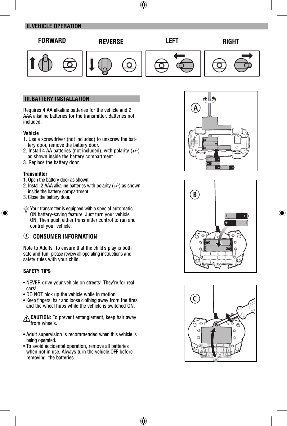  III.BATTERY INSTALLATIONRequires 4 AA alkaline batteries for the vehicle and 2 AAA alkaline batteries for the transmitter. Batteries not included.Vehicle1. Use a screwdriver (not included) to unscrew the bat-tery door, remove the battery door. 2. Install 4 AA batteries (not included), with polarity (+/-) as shown inside the battery compartment. 3. Replace the battery door.Transmitter1.  Open the battery door as shown.2.  Install 2 AAA alkaline batteries with polarity (+/-) as shown inside the battery compartment.3.  Close the battery door.Ä  Your transmitter is equipped with a special automatic ON battery-saving feature. Just turn your vehicle ON. Then push either transmitter control to run and control your vehicle.ì CONSUMER INFORMATIONNote to Adults: To ensure that the child’s play is both safe and fun, please review all operating instructions and safety rules with your child.SAFETY TIPS•  NEVER drive your vehicle on streets! They’re for real cars!•  DO NOT pick up the vehicle while in motion.•  Keep fingers, hair and loose clothing away from the tires and the wheel hubs while the vehicle is switched ON.XCAUTION: To prevent entanglement, keep hair away  from wheels.•  Adult supervision is recommended when this vehicle is being operated.•  To avoid accidental operation, remove all batteries when not in use. Always turn the vehicle OFF before removing  the batteries. II.VEHICLE OPERATIONFORWARD REVERSE LEFT RIGHTABC