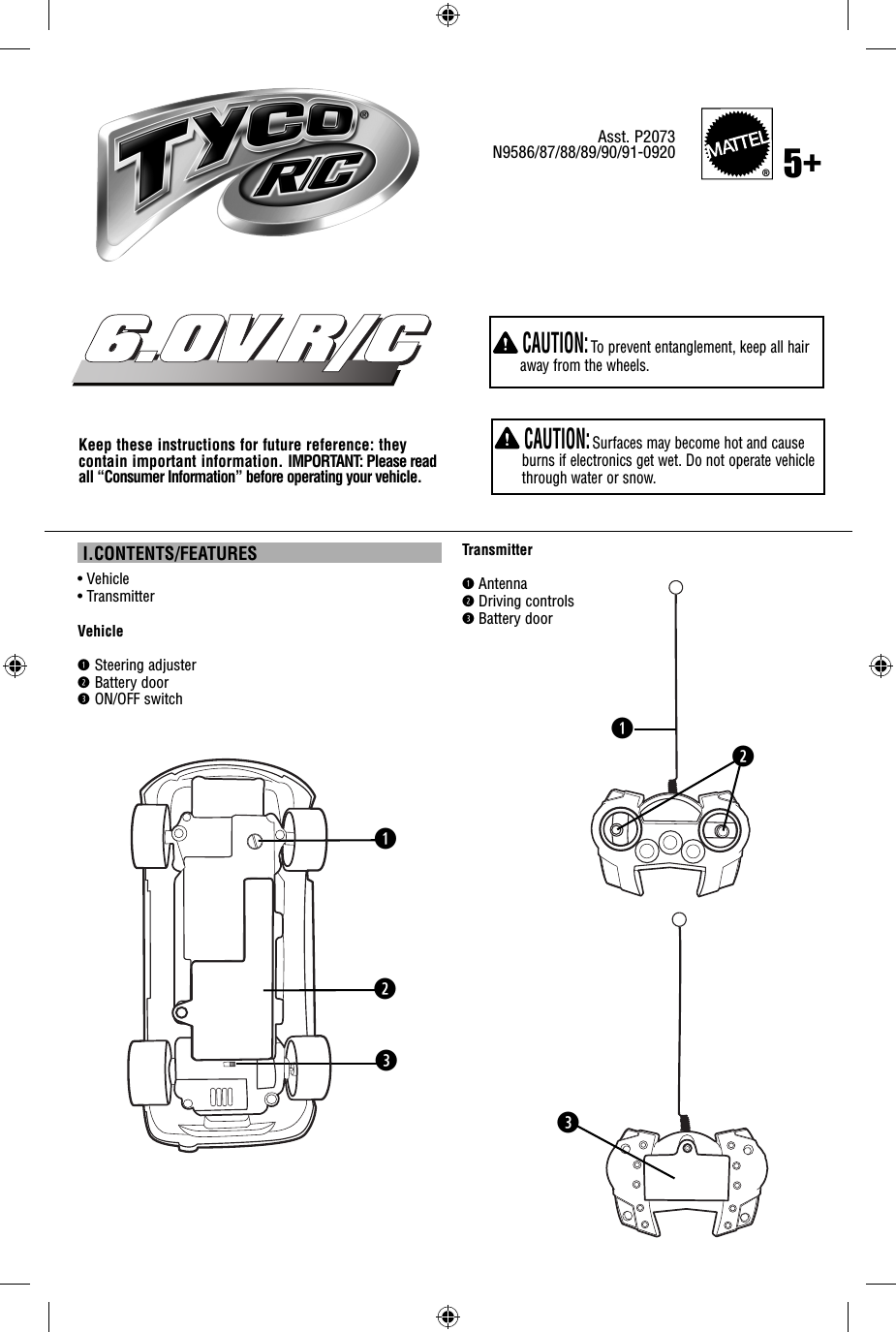  I.CONTENTS/FEATURES•  Vehicle • TransmitterVehicleq  Steering adjusterw Battery doore ON/OFF switchKeep these instructions for future reference: they contain important information. IMPORTANT: Please read all “Consumer Information” before operating your vehicle.Asst. P2073N9586/87/88/89/90/91-0920Transmitterq Antennaw Driving controlse Battery doorqw®5+eqew CAUTION: Surfaces may become hot and cause burns if electronics get wet. Do not operate vehicle through water or snow. CAUTION: To prevent entanglement, keep all hair away from the wheels.