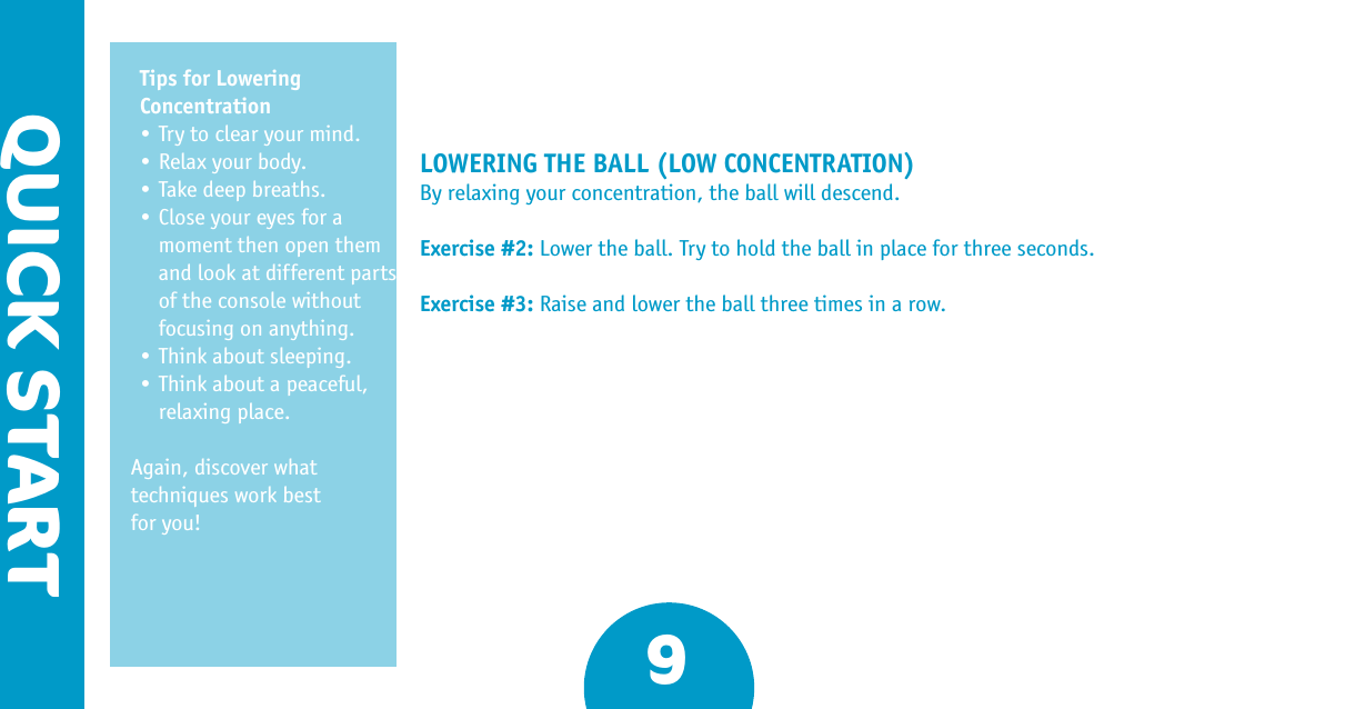 QUICK STARTLOWERING THE BALL (LOW CONCENTRATION)By relaxing your concentration, the ball will descend.Exercise #2: Lower the ball. Try to hold the ball in place for three seconds.Exercise #3: Raise and lower the ball three times in a row.Tips for Lowering Concentration•Trytoclearyourmind.•Relaxyourbody.•Takedeepbreaths.•Closeyoureyesforamoment then open them and look at different parts of the console without focusing on anything.•Thinkaboutsleeping.•Thinkaboutapeaceful,relaxing place.  Again, discover what techniques work best  for you!9