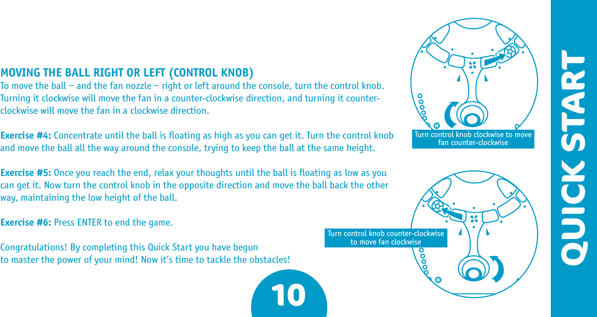 MOVING THE BALL RIGHT OR LEFT (CONTROL KNOB)To move the ball – and the fan nozzle – right or left around the console, turn the control knob. Turning it clockwise will move the fan in a counter-clockwise direction, and turning it counter-clockwise will move the fan in a clockwise direction. Exercise #4: Concentrate until the ball is ﬂoating as high as you can get it. Turn the control knob and move the ball all the way around the console, trying to keep the ball at the same height.Exercise #5: Once you reach the end, relax your thoughts until the ball is ﬂoating as low as you can get it. Now turn the control knob in the opposite direction and move the ball back the other way, maintaining the low height of the ball.Exercise #6: Press ENTER to end the game.Congratulations! By completing this Quick Start you have begun to master the power of your mind! Now it’s time to tackle the obstacles!10QUICK STARTTurn control knob clockwise to move fan counter-clockwiseTurn control knob counter-clockwise to move fan clockwise